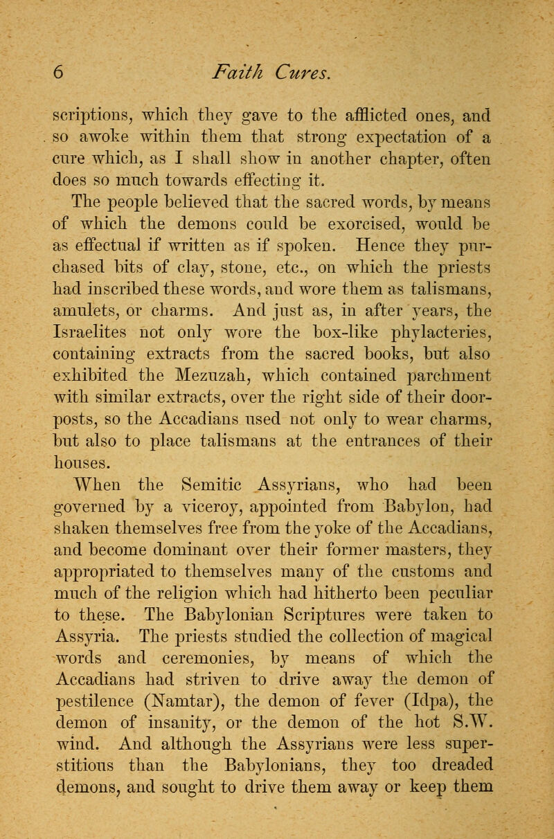 scriptions, which they gave to the afflicted ones, and so awoke within them that strong expectation of a cure which, as I shall show in another chapter, often does so much towards effecting it. The people believed that the sacred words, by means of which the demons could be exorcised, would be as effectual if written as if spoken. Hence they pur- chased bits of clay, stone, etc., on which the priests had inscribed these words, and wore them as talismans, amulets, or charms. And just as, in after years, the Israelites not only wore the box-like phylacteries, containing extracts from the sacred books, but also exhibited the Mezuzah, which contained parchment with similar extracts, over the right side of their door- posts, so the Accadians used not only to wear charms, but also to place talismans at the entrances of their houses. When the Semitic Assyrians, who had been governed by a viceroy, appointed from Babylon, had shaken themselves free from the yoke of the Accadians, and become dominant over their former masters, they appropriated to themselves many of the customs and much of the religion which had hitherto been peculiar to these. The Babylonian Scriptures were taken to Assyria. The priests studied the collection of magical words and ceremonies, by means of which the Accadians had striven to drive away the demon of pestilence (Namtar), the demon of fever (Idpa), the demon of insanity, or the demon of the hot S.W. wind. And although the Assyrians were less super- stitious than the Babylonians, they too dreaded demons, and sought to drive them away or keep them