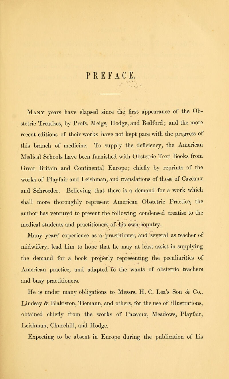 PREFACE. Many years have elapsed since the first appearance of the Ob- stetric Treatises, by Profs. Meigs, Hodge, and Bedford; and the more recent editions of their works have not kept pace with the progress of this branch of medicine. To supply the deficiency, the American Medical Schools have been furnished with Obstetric Text Books from Great Britain and Continental Europe; chiefly by reprints of the works of Playfair and Leishman, and translations of those of Cazeaux and Schroeder. Believing that there is a demand for a work which shall more thoroughly represent American Obstetric Practice, the author has ventured to present the following condensed treatise to the medical students and practitioners of. his ow^n- eoijantry. Many years' experience as a practitioner, and sfeYeral as teacher of midwifery, lead him to hope that he may at least assist in supplying the demand for a book propferly representing the peculiarities of American practice, and adapted To the wants of obstetric teachers and busy practitioners. He is under many obligations to Messrs. H. C. Lea's Son & Co., Lindsay & Blakiston, Tiemann, and others, for the use of illustrations, obtained chiefly from the works of Cazeaux, Meadows, Playfair, Leishman, Churchill, and Hodge. Expecting to be absent in Europe during the publication of his