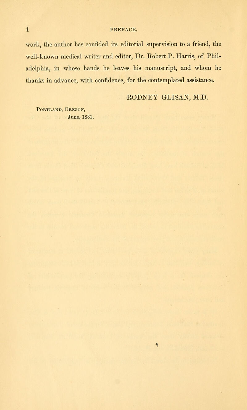 work, the author has confided its editorial supervision to a friend, the well-known medical writer and editor. Dr. Robert P. Harris, of Phil- adelphia, in whose hands he leaves his manuscript, and whom he thanks in advance, with confidence, for the contemplated assistance. EODNEY GLISAN, M.D. Portland, Oregon, June, 1881.