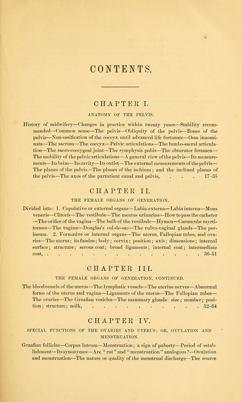 CONTENTS. CHAPTER I. ANATOMY OF THE PELVIS. History of midwifery—Changes in practice within twenty years—Stability recom- mended—Common sense—The pelvis—Obliquity of the pelvis—Bones of the pelvis—Non-ossification of the coccyx until advanced life fortunate—Ossa innomi- nata—The sacrum—The coccyx—Pelvic articulations—The lumbo-sacral articula- tion—The sacro-coccygeal joint—The symphysis pubis—The obturator foramen— The mobility of the pelvic articulations—A general view of the pelvis—Its measure- ments—Its brim—Its cavity—Its outlet—The external measurements of the pelvis— The planes of the pelvis—The planes of the ischium ; and the inclined planes of the pelvis—The axes of the parturient canal and pelvis, . , . 17-35 CHAPTERIL THE FEMALE ORGANS OF GENERATION. Divided into: 1. Copulative or external organs—Labia externa—Labia interna—Mons veneris—Clitoris—The vestibule—The meatus urinarius—How to pass the catheter —The orifice of the vagina—The bulb of the vestibule—Hymen—Carunculfe myrti- tormes^—The vagina—Douglas's cul-de-sac—The vulvo-vaginal glands—The per- ineum. 2. Formative or internal organs—The uterus, Fallopian tubes, and ova- ries—The uterus; its fundus; body; cervix; position; axis; dimensions; internal surface; structure; serous coat; broad ligaments; internal coat; intermediate coat, 36-51 CHAPTER IIL THE FEINIALE ORGANS OF GENERATION, CONTINUED. The bloodvessels of the uterus—The lymphatic vessels—The uterine nerves—Abnormal forms of the uterus and vagina—Ligaments of the uterus—The Fallopian tubes^ The ovaries—The Graafian vesicles—The mammary glands: size; number; posi- tion ; structure; milk, 52-64 CHAPTER IV. SPECIAL FUNCTIONS OF THE OVARIES AND UTERUS; OR, OVULATION AND MENSTRUATION. Graafian follicles—Corpus luteum—Menstruation; a sign of puberty—Period of estab- lishment—Itssynonymes—Are rut and menstruation analogous?—Ovulation and menstruation—The nature or quality of the menstrual discharge—The source