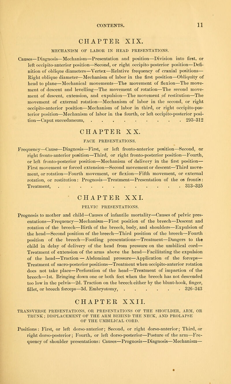 CHAPTER XIX. MECHANISM OP LABOR IN HEAD PRESENTATIONS. Causes—Diagnosis—Mechanism—Presentation and position—Division into first, or left occipito-anterior position—Second, or right occipito-posterior position—Defi- nition of obliqne diameters—Vertex—Kelative frequency of cranial positions— Eight oblique diameter—Mechanism of labor in the first position—Obliquity of head to plane—Mechanical movements—The movement of flexion—The move- ment of descent and levelling—The movement of rotation—The second move- ment of descent, extension, and expulsion—The movement of restitution—The movement of external rotation—Mechanism of labor in the second, or right occipito-anterior position—Mechanism of labor in third, or right occipito-pos- terior position—Mechanism of labor in the fourth, or left occipito-posterior posi- tion—Caput succedaneum, 293-312 CHAPTER XX. FACE PRESENTATIONS. Frequency—Cause—Diagnosis—First, or left fronto-anterior position—Second, or right fronto-anterior position—Third, or right fronto-posterior position—Fourth, or left fronto-posterior position—Mechanism of delivery in the first position— First movement or forced extension—Second movement or descent—Third move- ment, or rotation—Fourth movement, or flexion—Fifth movement, or external rotation, or restitution: Prognosis—Treatment—Presentation of the os frontis: Treatment, 313-325 CHAPTER XXI. PELVIC PRESENTATIONS. Prognosis to mother and child—Causes of infantile mortality—Causes of pelvic pres- entations—Frequency—Mechanism—First position of the breech—Descent and rotation of the breech—Birth of the breech, body, and shoulders—Expulsion of the head—Second position of the breech—Third position of the breech—Fourth position of the breech—Footling presentations—Treatment—Dangers to the child in delay of delivery of the head from pressure on the umbilical cord— Treatment of extension of the arms above the head—Facilitating the expulsion of the head—Traction — Abdominal pressure—Application of the forceps— Treatment of sacro-posterior positions—Treatment when occipito-anterior rotation does not take place—Perforation of the head—Treatment of impaction of the breech—1st. Bringing down one or both feet when the breech has not descended too low in the pelvis—2d. Traction on the breech either by the blunt-hook, finger, fillet, or breech forceps—3d. Embryotomy, 326-343 CHAPTER XXII. TRANSVERSE PRESENTATIONS, OR PRESENTATIONS OF THE SHOULDER, ARM, OR TRUNK ; DISPLACEMENT OF THE ARM BEHIND THE NECK, AND PROLAPSE OF THE UMBILICAL CORD. Positions: First, or left dorso-anterior; Second, or right dorso-anterior; Third, or right dorso-posterior; Fourth, or left dorso-posterior—Posture of the arm—Fre- quency of shoulder presentations: Causes—Prognosis—Diagnosis—Mechanism—