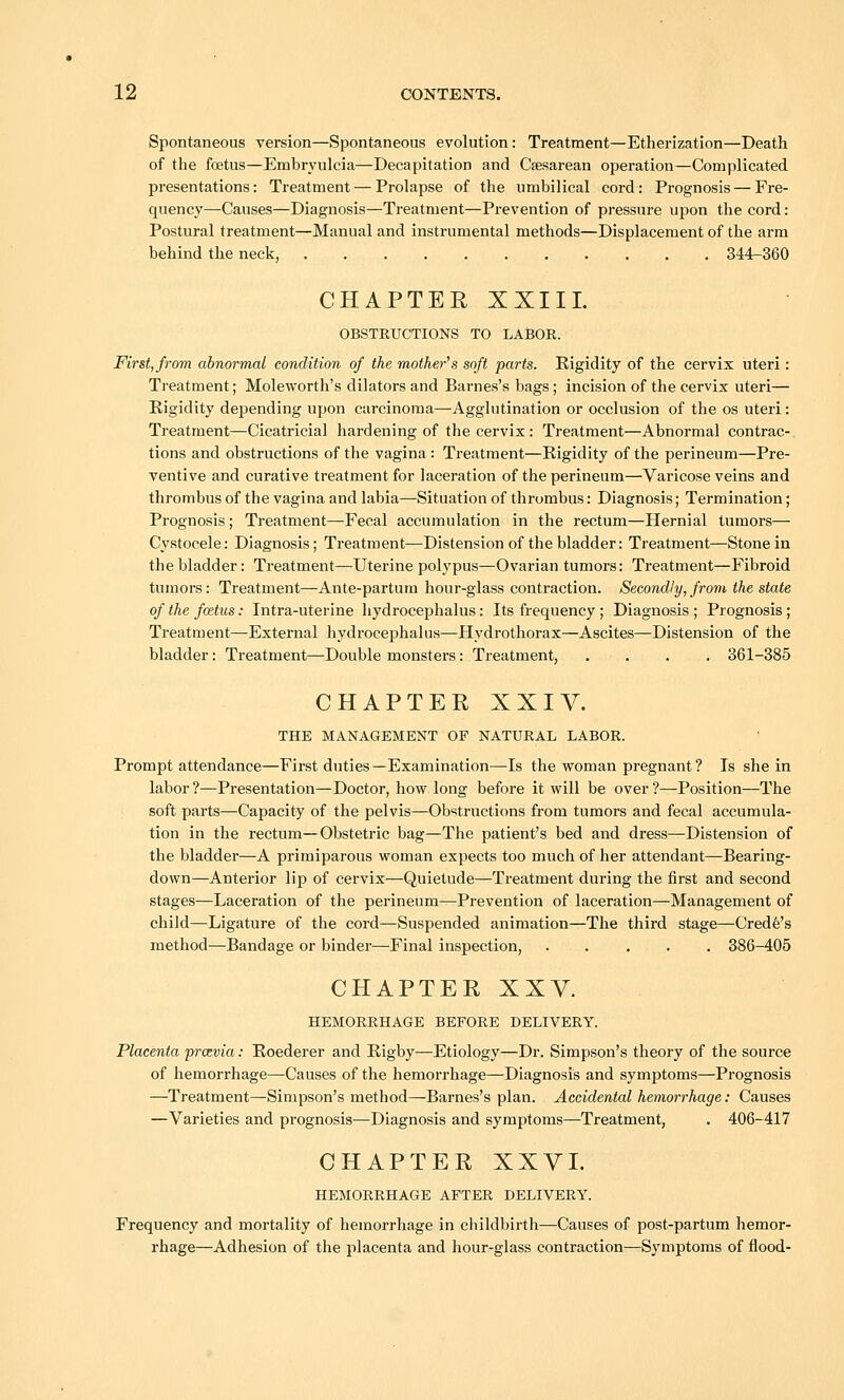 Spontaneous version—Spontaneous evolution: Treatment—Etherization—Death of the foetus—Embryulcia—Decapitation and Caesarean operation—Complicated presentations: Treatment — Prolapse of the umbilical cord: Prognosis — Fre- quency—Causes—Diagnosis—Treatment—Prevention of pressure upon the cord: Postural treatment—Manual and instrumental methods—Displacement of the arm behind the neck, 344-360 CHAPTER XXIII. OBSTRUCTIONS TO LABOR. First, from abnormal condition of the mother''s soft parts. Rigidity of the cervix uteri: Treatment; Moleworth's dilators and Barnes's bags; incision of the cervix uteri— Rigidity depending upon carcinoma—Agglutination or occlusion of the os uteri: Treatment—Cicatricial hardening of the cervix: Treatment—Abnormal contrac- tions and obstructions of the vagina: Treatment—Rigidity of the perineum—Pre- ventive and curative treatment for laceration of the perineum—Varicose veins and thrombus of the vagina and labia—Situation of thrombus: Diagnosis; Termination; Prognosis ; Treatment—Fecal accumulation in the rectum—Hernial tumors— Cystocele: Diagnosis; Treatment—Distension of the bladder: Treatment—Stone in the bladder: Treatment—Uterine polypus—Ovarian tumors: Treatment—Fibroid tumors: Treatment—Ante-partum hour-glass contraction. Secondly, from the state of the foitus: Intra-uterine liydrocephalus: Its frequency ; Diagnosis ; Prognosis; Treatment—External hydrocephalus—Hydrothorax—Ascites—Distension of the bladder: Treatment—Double monsters: Treatment, .... 361-385 CHAPTER XXIY. THE MANAGEMENT OF NATURAL LABOR. Prompt attendance—First duties—Examination—Is the woman pregnant ? Is she in labor?—Presentation—Doctor, how long before it will be over?—Position—The soft parts—Capacity of the pelvis—Obstructions from tumors and fecal accumula- tion in the rectum—Obstetric bag—The patient's bed and dress—Distension of the bladder—A primiparous woman expects too much of her attendant—Bearing- down—Anterior lip of cervix—Quietude—Treatment during the first and second stages—Laceration of the perineum—^Prevention of laceration—Management of child—Ligature of the cord—Suspended animation—The third stage—Crede's method—Bandage or binder—Final inspection, . . . . . 386-405 CHAPTER XXY. HEMORRHAGE BEFORE DELIVERY. Placenta prcevia: Roederer and Rigby—Etiology—Dr. Simpson's theory of the source of hemorrhage—-Causes of the hemorrhage—Diagnosis and symptoms—Prognosis —Treatment—Simpson's method—Barnes's plan. Accidental hemorrhage: Causes —Varieties and prognosis—Diagnosis and symptoms—Treatment, . 406-417 CHAPTER XXVI. HEMORRHAGE AFTER DELIVERY. Frequency and mortality of hemorrhage in cliildbirth—Causes of post-partum hemor- rhage—Adhesion of the placenta and hour-glass contraction—Symptoms of flood-