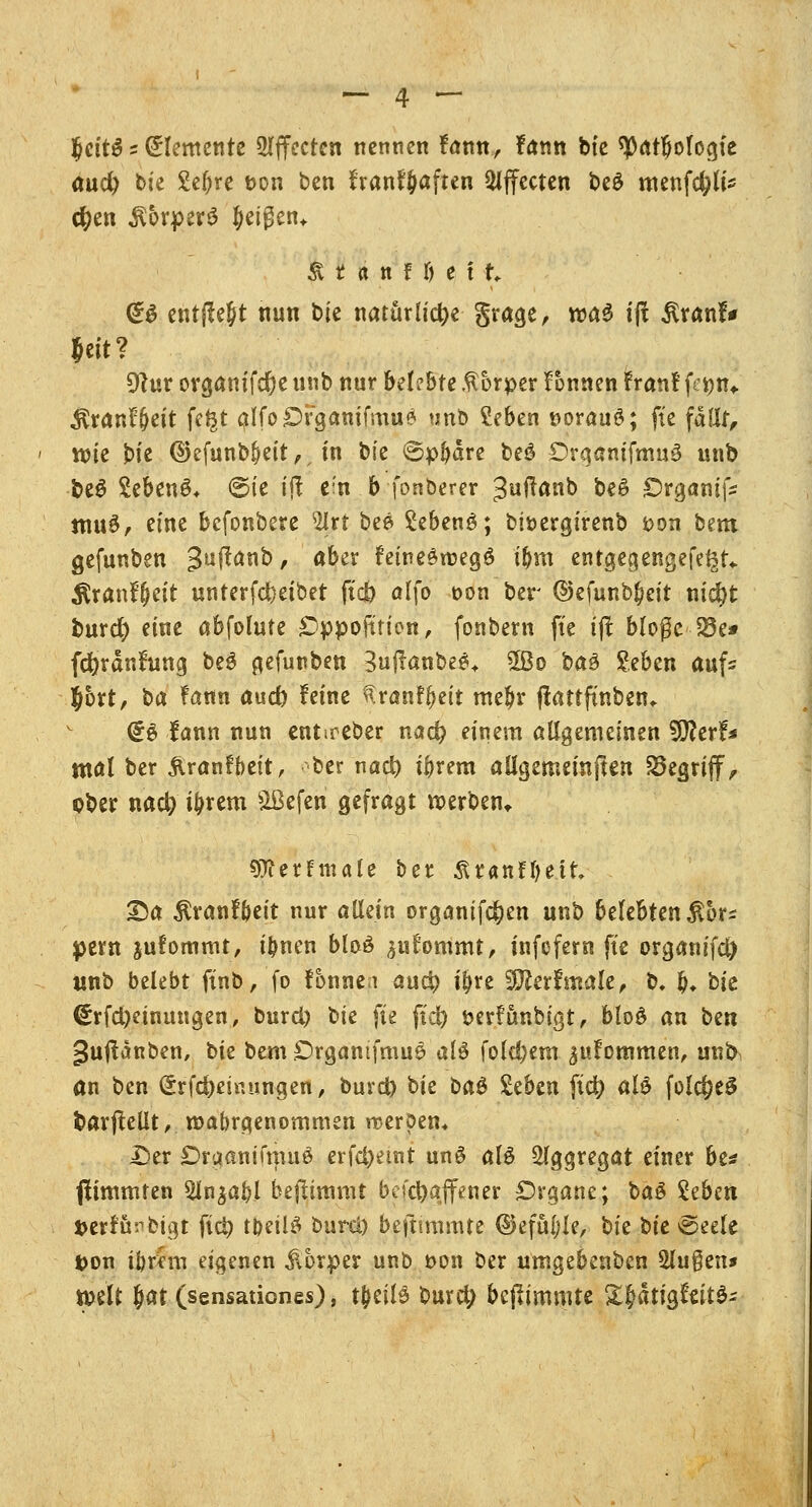 IjcttS;Elemente Effecten nennen fann, fann bie ^atbofogfe aud) bie £el)re t>on ben franfjjaften Effecten t»eö menfcfjte $en $5rper3 feigen* Ä t a n f \) e i t @$ entfielt nun bie natürliche grage, was ijf $ranf* Jett? 9tur organifdje unb nur belebte Körper Tonnen fran! fenn* Äranffjeit fe^t alfoOrganifmu« unb ?eben »orauö; fte fällt, tt>ie j)te ©efunbfjeit, in bie ©pljdre be£ £)rganifmu3 unb be6 2eben6* ©te ift e'n b fonberer »Suffanb be£ £>rganifc muö, eine befonbere 2Irt bee Sebenö; biöergirenb t>on bem gefunben 3u$an& > ö^er faine$n>eg$ t&in entgegengefe^t«. Ätanfjctt unterfdjetbet ftd) alfo t>on ber ©efunb^cit nidjt burd) eine abfolute Cppofttien, fonbern fie i# blogc 23e* fd)ranfung be$ gefunben Buffanbeeu 5Bo baä £eben aufs Jbrt, ba fann aud) feine ^ranff>eit me$r flattfmben* <£e fann nun ent.reber nad) einem allgemeinen ^Rtxi* mal ber ftranfbeit, -ber nad) ibrem allgemeinen S3egrijf, cber naefy ibrem SBeferi gefragt werben* Otferfmale ber 3Uanfl)ett T>a $ranf&eit nur allein organifc&en unb belebten $or* pem jufommt, ibnen blaö ^ufommt, tnfefern fte organifd) unb belebt ftnb, fo fonne.i aufy t&re 3Äerfmale, b. &♦ hk <Erfd)etnungen, burd) Ue fte ftd) öerfünbigt, bloö an ben guftanben, t>k bem £)rgantfmu& al# fold;em ^uFommen, unt> an ben (£rfd)emungen, burd) hk ba& Seben ftet; alö folc^eö barjMt, wahrgenommen rceröem £>er ÖrgamfmuS erfd)emt un£ alö Aggregat einer be* fiimmten 5In^abl beftimmt bcfcfoajfener Organe; ba£ £ebe« »erJu^btgt fict) tt)eü£ burci) beftmtmte ©efüfjle, bie hk @eele fcon tbr*m eigenen Körper unb t>on ber umgebenben $lu$cn* weit Jat (sensationes), tjeilä burd; bejftmmte &£dttgto$~