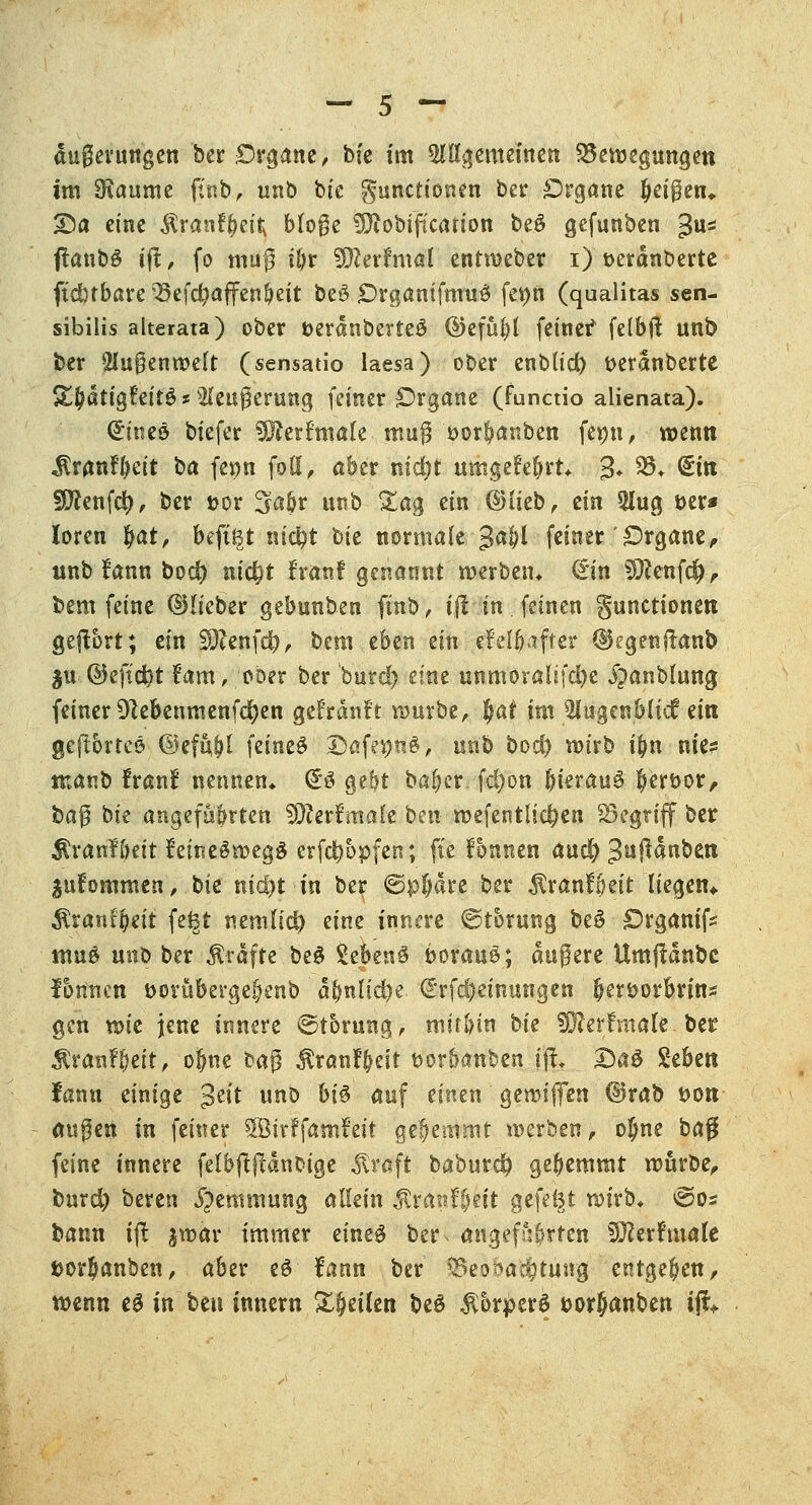 im 0iaume ftnb, unb bte Functionen ber Organe (jeißen* £)a eine $ranf(Kitv Möge ?Diobt(icarion be£ gefunben 3s flanbö iß, fo mag ifyr Sfterfmal entweber i) t>erdnberte ftdjtbare 33efd)affen!)eit be»3 OrgamfmuS feön (qualitas sen- sibilis alterata) ober t>erdnberte£ ©efufyt feine? felbjt unb ber 21u$enwelt (sensatio laesa) ober enblic^ tterdnberte S^dtig?eit£ *2(eugerung feiner Organe (functio alienata). Gineö biefer 3Rerftnale mug *>or!?anbett femt, wenn jtranfftett ha fenn fott, aber m'd)t umgefeljrt* 3* SS* <£tn fjftenfd), ber t>or Saftr unb %a$ ein ©lieb, ein 2!ug t>er* loren $at, beftf^t nt#t hk normale $ai)l feiner Organe, unb !ann bod) nic^t franf genannt werben* (iin 5]Renf$, bem feine ©lieber gebunben finb, ift in feinen gunctionen gebort; ein Sötafdj, bem eben an efel^affer ©egenftanb $u ©eft'c&t fam, oDer ber butcl) eine unmoralifcfje i^anbiung feiner Dlebenmenfd)en gefrdnft würbe, §ai im Mugenblid? ein geftbrtee ©efuljl \änt$ SafegnS, unb bod) wirb i(m nie? ntanb franf nennen* (£ö gebt ba^er. fd)on f)ierau$ fjertwr, ba$ bie angefahrten SERertmale ben wefentlidjen begriff ber $ran?i)eit ?etne§wegg crfdb&pfen; fte fonnen aud) Jußdnben lufommen, bie nid)t in ber ©pjdre ber ÄranfJett liegen«. Rxantfytit fetgt nenilid) iim innere ©torung be$ Organifc itm£ unt> ber Gräfte be$ Sebenö i>orau&; dugere Umftdnbc fbnncn öorübergebenb d&nltcfye <£rf#emungen fjertwrbrins gen wie jene innere ©tbrung, mit&tn bk Sfterfmale ber Äranfbeit, ofme bag ^ranl^eit t>orf>anben \ft. £)a£ £eben fann einige $tit unD biö auf einen gewififen ©rab twn äugen in feiner SÖtrffamfett gehemmt werben, ojne ha$ feine innere felbftjtdnbige straft baburd) gehemmt würbe, feurd) bereu Hemmung aUzin $ranf£mt gefegt wirb* @os bann ijt jwär immer eine$ betN angefahrten SKerfmale fcorbanben, aber eö' fann . ber Beobachtung entgegen, wenn eS in bm innern Sfjeüen be£ $6rperS twrjjanben ifc.