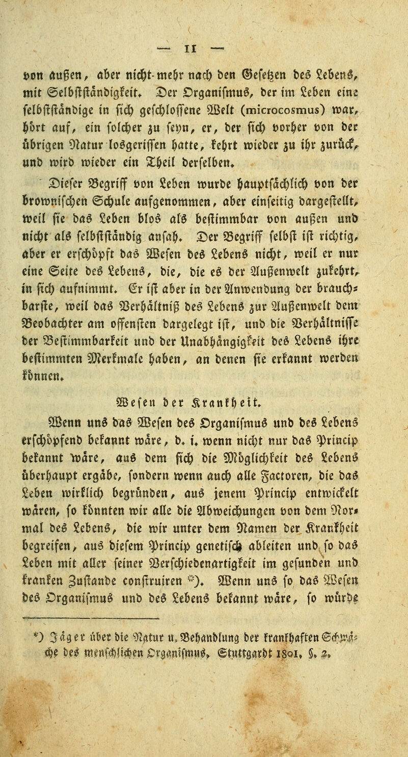 i>ott außen, ober m'c&t-meftr nad) ben ®efe^en beö gebend, mit ©elbftftänbigfeit* Der ÖrgamfmuS, ber im geben eins feloftjtänbige in fid) gcfd^Ioffenc 5Belt (miaocosmus) war, $ort auf, ein folcfyer $u fe*;n, er, ber ftd) Dörfer t>on ber übrigen Dlatur loögertflfett Ijatte, fe&rt wieber ju iljr aurucrV unb wirb wieber ein Zfycil berfelben, Diefer begriff *>on geben würbe &auptfäd)fid) t>on ber browmfdjen ©djule aufgenommen, aber einfeittg bargepellt, weil ffe ba$ Zibtn blo£ aU beftimmbar t>on äugen unb nidjt aU felbjtflänbig anfaj. Der SSegriff felbß i(! richtig, aber er erf$bpft bad ©efen beö gebend nid)t, weil er nur eine <§tite beS gebend, bie, hk e£ ber Slugenwelt ^ufe^rt^ in ftd) aufnimmt* €r ijl aber in ber Anwenbung ber brauch bartfe, xotil ha$ $erbältnig be§ gebend ^ur Außenwelt bem S8eobad>ter am offenjlen bargelegt ift, unb bie söer&ältmjfe ber 23ej?immb<jr?eit un\> ber Unab^ängigfdt be$ gebend ü)re beftimmten Sflerfmale §aben, an benen fte erfannt werben tonnen* SBefett ber &ranfi)ett 88enn und bad 5Befen be$ £)rganifmu$ unb beS gebend erfcfyopfenb befannt wäre, b* n wenn nid)t nur bad ^rtneip befannt Ware, a\x$ bem ftcfc bk $)lbQÜä)Uit bed gebend überhaupt ergäbe, fonbern wenn aud? alle gactoren, t>k ba& geben voixtüd) begrünben, a\x$ jenem sprineip entwickelt wären, fo fonnten wir alle bk Abweichungen t>on bem 9lor* mal bed gebend, bie wir unter bem Flamen ber $ranf(jett begreifen, aud biefem $J>rincip genetifd* ahkitm unbjo i>a$ geben mit aller feiner §3erfd[)iebenartigFeit im gefunben unb franlen ^uftönbe eonftruiren :;:% ÖBenn und fo ba§ Sefen beö £)rgamfmud unb be6 gebend begannt wäre, fo würbe *) Säger ü&er Me gtyttur u. SBetfanMuttg ber franf^aften@<frjr4* $e De^ nt.ettf$!M?en jDr$<miftnii$, (Stuttgart isoi» $• 5»