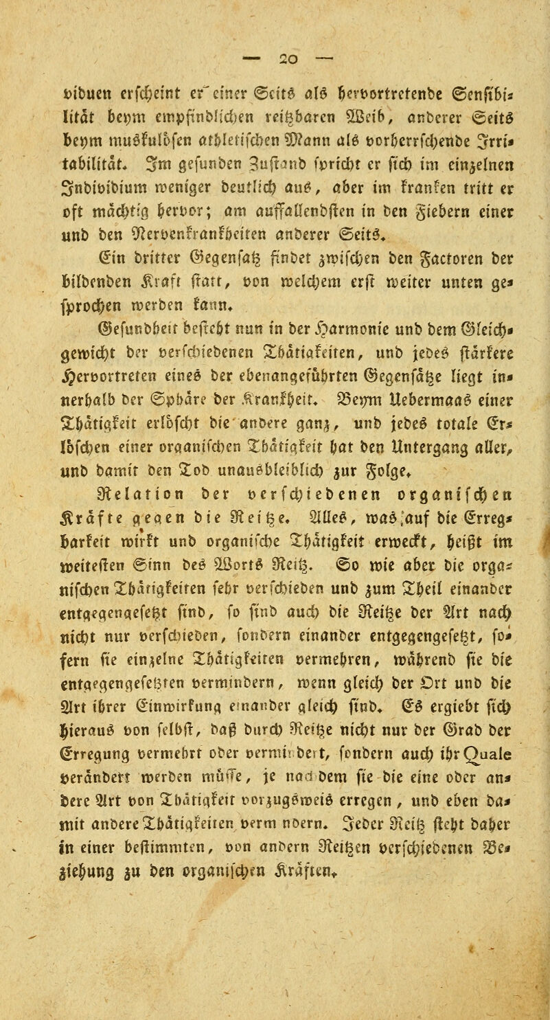 vibuen erfd;eint zf einer ©ct'ta als bewortrefenbe ©enjtbi* Iität be*;m empftnblidjen reizbaren £8eib, anberer 6ett£ beijm muSfuIofen atblefifcben SCRann aU vorbcrrfd)eube %tvi* tabilitdt, 3m gefunben 3u{fanb fpnc&t er ftcb im. einzelnen Snbivibium weniger beuflld? ai\&, aber im fransen tritt er oft mäcbtjg bervor; am auffallenbjten in ben giebem einer unb ben 9?ervenrranfoeiten anberer <Seit3* (£in britter ©egenfalg ftnbet $roif#en ben gactoren ber Bilbenben $raft ftatt, von welchem erft weiter unten ge* fprod)en werben fann* ©efunbbeir beftcbt nun in ber Harmonie unb bem ®ieid)» gewicht ber verfcbiebenen £bätiat\>ifen, unb jebeS (tariere hervortreten eines ber ebenangefübrten ©egenfd^e liegt in* nerbalb ber ©pbare ber Äranf&eit* 23er/m UebermaaS einer &bdtigfeit erlbfdbf bie anbere ganj, unb jebeS totak (*r* Ibfcfyen einer oraanifcben Xbatiatät bat ben Untergang aller, unb bamit ben £ob unausbleiblich $ur golge* Delation ber vcrfd)iebenen organifdfjen Gräfte gegen bie SÄei^e. 2iÜe£, wa^auf bie (Erreg* Barfeit wirft unb organifcbe Xjjdtigfeit erwecft, &ei$t im weiteren ©inn be£ $8ort3 £Kei§. ©o wie aber bie orga* nifdjen £bdrigfeiten febr verfdbteben unb $um £beil einanbcr entgegenqefeftt ftnb, fo ftnb aud) bie ERci^c ber tlrt nacty uid)t nur verfdneoen, fonoern einanber entgegengefe^t, fo* fern fte einzelne £&dtigfeiren vermebren, wdbrenb fte bit entgegengefeören verminbern, wenn gleid? ber Drt unb bu 2Irt ibrer (Einwirfuna. emanber $leid) ftnb* <£$ ergiebt ftd) Jterauö t>on felbft, ba§ bind) SKetfce nid)t nur ber ©rab ber (Erregung vermehrt ober verum best, fcnbem aud) ibr Quäle fceränbert werben minie, je nad Dem fte bie eine ober an* fcere 2lrt von £bätta,fett rorjugerveiä erregen , unb eben ba* mit anbere£bdtigfeitert verm noern. Seber d\ei§ fte^t baber in einer bejtimniten, von ant>ern 9^et^en verriebenen 23e* gie^ung ju ben organifc^m ärdften*.