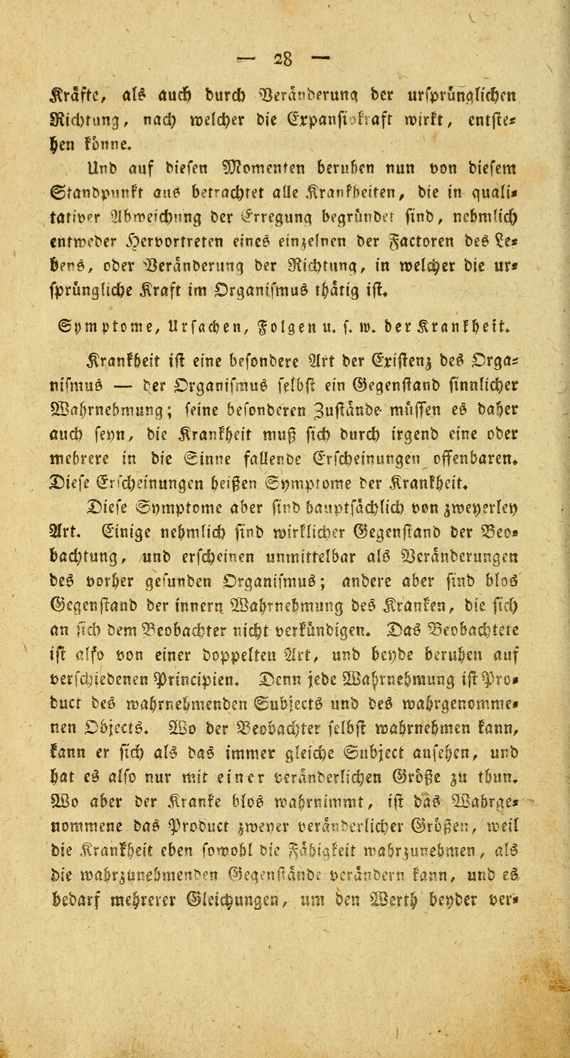 Gräfte, aU aucr) bureb ^öerchberuna, ber urfpranaftdjiett Sfadming, nact) welcher t>k £rpanfüfraft wirft, entfte* Jen fonne. Unb auf biefen dementen beruften nun t>on biefem ©tanbpunft anes betrachtet alle $ranfbetten, bie in quali* ■tarier Ülbweicbuna, ber Erregung begrönbet ftnb, ne&mHd) entmeber hervortreten eineS einzelnen ber betören beg £e* fcene, ober ^erdnbenmg ber Sfrcbtung, in welcher bk ur* fprüngltcbe $raft im OrganifmuS t^dtig ijt* ©pmp tonte, ttrfaepen, folgen u, f. w. berÄranf^ett jtranF&eit iß eine befonbere 5lrt ber (£rijten£ beS £5rga* titfmuä — ber £>rganifmug felbft ein ©egenfianb finnischer £Saf)rnebrr»ung; feine befonberen 3ußanbe< muffen e£ ba§er attcb fei?«, bk $ranf()eit mug ftch bureb irgenb eine ober mehrere in t>k (Sinne faüenbe @*rfcbemungen offenbaren« X)kk <Srfd)eimuigen feigen (Symptome ber 5tranf&et't4 Dt'efe @»mptome aber ftnb banptfädjlidb. t>on zwtt)?vU\) MtU Einige ne^mlicb ftnb »trllicber ©egenftanb ber 33eo» bad)tung, unb erfebeinen unmittelbar als Skrdnberungen be6 öor&er gefunben &rganifmu£; anbere aber ftnb Moö' ©egenflanb ber tnnern SSabrnebmmig be$ $tan?en, bte ftä) an fscb bem Beobachter md&t öerfönbtgetu 2>a^ ^Beobachtete ift affo uon einer boppelten 5lrt, unb bei;be berufen auf t>erfd;i'ebenen spnnapien* Denn jebe 2Ba$jrne&muitg ift^ro* buet beö »ajjrne&menben ©ubjeet^ unb be$ wa5rgenomme« nen Objecto. 2Bo ber S3eobad)ter feibft nja&rne&men fanti> lann er ftd) al£ ba§ immer gleiche ©nbjeet anfejen, w$> $at e3 alfo nur mit einer t>erdnberlic^en ©rbge $u tbun, 5Bo aber ber Traufe b{o$ wahrnimmt,- ift baS- SfBabrge* nommene bae $robuct- imener beraüberlicljer ©rbgen, \mÜ bte ,fvanf^eit eben fon?obl öie fsühi^hit roabr}umbmen, al$ bie n>a$r$tineömenb?n (SJegenftänbe t>eränbern fann, unb e§ bebarf me§mct ©leic^ungen, um ben äBert£ benber ber*