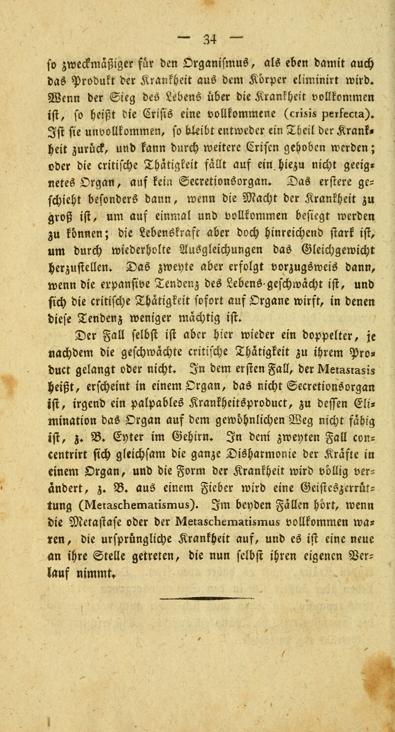 fo $we<fmagiger für ben £)rganifmu$ > al£ eben bamit audj ba^ sprobuft bet £ran?(jett au$ bem Körper eliminirt wirb* Sßenn ber ©leg beö £e&en6 über bie ÄranF&eit t>ollFommen tft, fo beißt bie <§rift$ eine toUfornmene (crisis perfecta),. 3# ftc unvollkommen, fo hkibt entweber ein ZHil ber RxanU f)t\t jurücf, unb fann burd) weitere (£rifen gehoben werben; ober tk erittfe^c Zfyati<$tit fallt auf einj&tc^u nid)t geeig* nete6 £)rgan, auf fein ©ecretionöorgan* DaS erftere ge= fd)ie(;t befonberS bann, wenn t>U Wicufyt ber ^ranffteit su groß i$, um auf einmal unb vollkommen befielt werben 2u Tonnen; hit ?ebenö?raft aber bo$ Jinreid)enb fiarf ifi, um burd? wieberbolte 2lu3gleid)ungen ba& @letd)gewid)t Jeräitjlellen* Das jwe^te aber erfolgt tjorjugöwete bann, wenn bte ex*panftt>e £enben$ be$ gebend gefd&wäc&t i(t, unb ft'cfy bte critifdje £bdtigfeit fofort auf Organe wirft, tn benen tiefe £enben$ weniger mdd)tig ijh Der §all felbjl tft aber Jier wieber ein boppelter, je ttad&bem bie gefd)wdd)te critifd)e £fjdtigfeit $u i&rem $>ro3 tuet gelangt ober nid&t* 3n bem er jlen gall, ber Metastasis %t\$t, erfd&eint tn einem £>rgan, ba$ m'cfyt ©ecretiongorgan ijt, irgenb ein palpableS $ranffjeitgprobuct, ju beffen <lli* nunation ba$ £>rgan auf bem gewöhnlichen £Beg nidjt fd&ig tft, $♦ 35* <&)ter tm ©e$trn* 3n bem awe$)ten gall con* centrirt ftcfc gleid&fam bie ganje Disharmonie ber Gräfte in einem Organ, unb bie §orm ber $ranff>eit tnirb völlig t>er= änbert, $♦ 35* auö einem gieber wirb eine ©eijteSjerrüt* tung (Metaschematismus). 3m bevben gaden bort, wenn *>ie SCftetaftafe ober ber Metaschematismus vollkommen tva* xtn, bit urfprünglictye ÄranFJeit auf, unb eS ijt eine neue an t^re ©teile getreten, t>U nun felbjt i$ren eigenen SSer^ lauf nimmt*