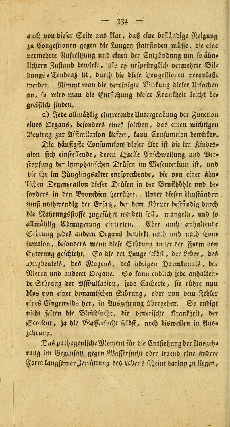 a\x&) t>on tiefer <&c\tt auS flar, ba$ efne bcftanbfgc Neigung 3u gongejtionen gegen bie Zungen jlatrfmben muffe, bfe efne »ermebrte Aufreizung unb efnen ber CEntaünbung um fo abn* Hebern 3uffanb bewirft, als e# urfprünglfcb t>ermebrte 23tfz bungS»£enben$ ffi, burd? bie tiefe Qongejtionen fceranfaßt tuerbem stimmt man bie bereinigte SSirfung bfefer Urfacben <tn, fo wirb man bie (£ntjtebung blefer ^ranfbeit leicht be* greiflfcb ffnbetn 2) Sebe aHmabtig efntretenbe Untergrabung ber gunetion efneS £>rganS, befonberS etneö fold)en, baS einen wichtigen !8e$)trag $ur Afftmilatfon liefert, fann (Eonfumtion bewirten* Die bauftgfte (Jonfumtion! blefer 2Irt ifl tk im £inbeS* alter ftd) einjlellenbe, beren Quelle 51nfd)weüung unb 53er* ftepfung ber Inmpbatifcben ©rufen im Sttefenterfum ift, unb bie iljr Im SuriglingSalter entfpred&enbe, bie t>on einer ab«« 'liefen Degeneration blefer Drüfen in ber SSruflboble unb be» fonberS in ben 23roncbien berrübrt* Unter biefen Umjtanben mug notbwenbfg ber (£rfa^, ber bem Körper bejtdnbig burd) bie 9labrungSftoffe ^ugefübrt werben fett, mangein, unb fo allmablfg Abmagerung eintreten» Aber aueb anbalrenbc (Störung jebeS anbern £)rganS hiroxxit nad) unb nad) (£on* fumtion, befonberS wenn biefe (Störung unter ber gorm oort <£i;terung gefebiebt* ©0 bie ber Sunge felbjt, ber Scber, beö Herzbeutels, beS 5D?agenS, beS übrigen DarmfanalS, ber Vieren unb anberer Organe* ©0 fann enblid) jebe anhalten* be (Störung ber Afftmtlation, jebe €ad)erie, fte rubre nun Mo3 t>on einer bmramifeben (Störung, ober i?on bem gebier eines gingeweibS ber, in AuSjebrung übergeben* <So enbigt niebt feiten bie 2Meicbfud)t, tit fcenerifebe ^ranfbeit, ber fScor&ut, ja t>k 3BaflTerfud)t felbjt, noeb bisweilen in 2hu3* Sebrung, \ DaS patbogenlfd&e Moment für bie Grntjtebungber&uSjeb* rung im ©egenfa§ gegen £8affer[ud)t ober irgenb eine anbere gorm langfamerZerrüttung beS &btv& febemt barlnnau Hegen,