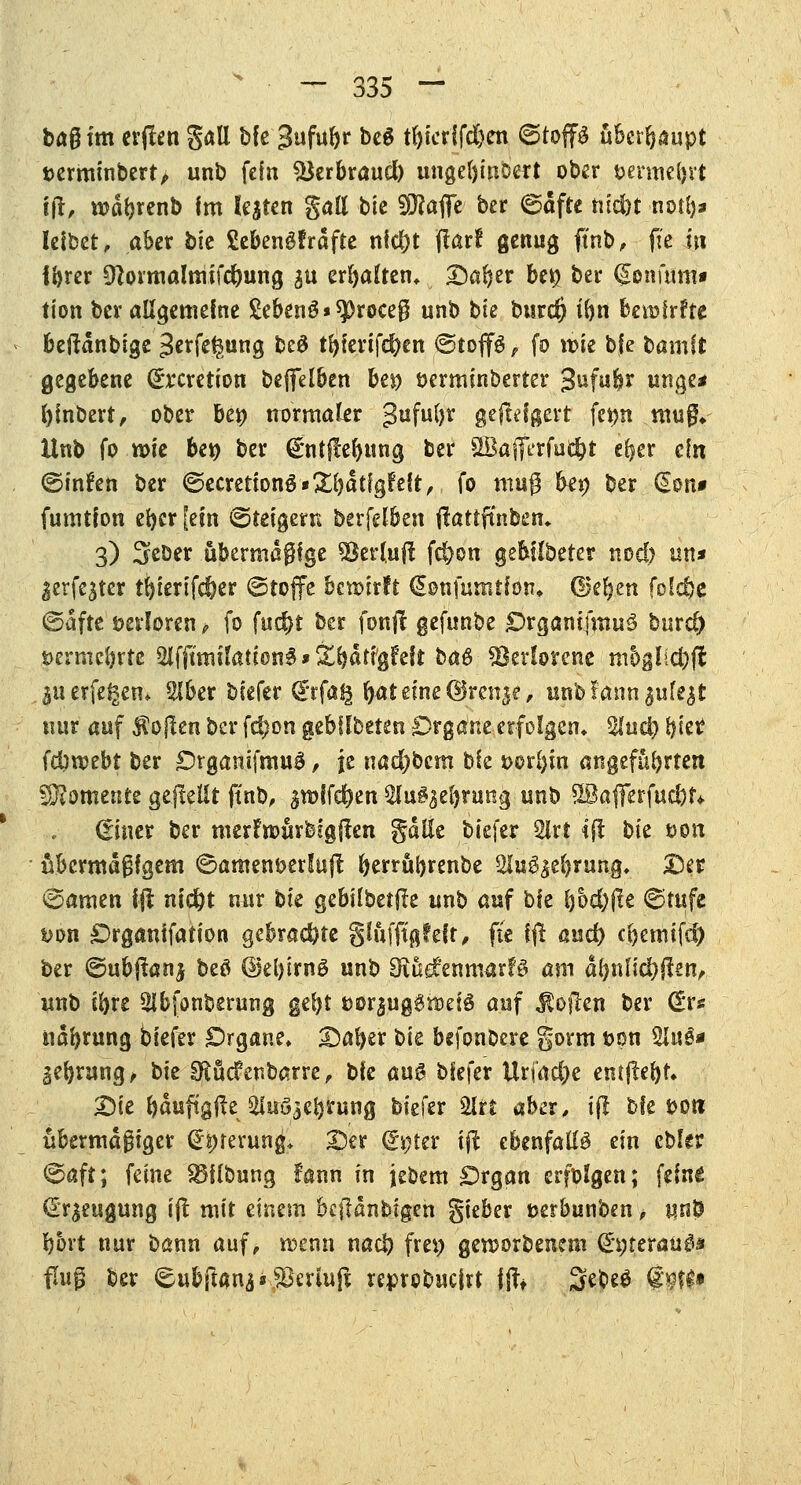 bog im etilen gall Me %üMv be$ t()ier{fd)en ©top überhaupt terminbert, unb fein SJerbraud) unge()inoert ober t>erme(,ut tft, wdfcrenb Im legten gatt bie Sttafie ber ©dfte tifd>t not!)« Ietbet, aber bk Sebengfrdfte nid)t Jlarf genug fütb, fte in Ibrer £ftormalmifd)ung &u erbalten, Dar)er bet> ber (gonmm« tion ber allgemeine £eben3*$>r0ce$ unb bie btsrd) tbn bewirfte beftdnbige 3erfe^ung be# tbfenfd)en ©tojfö, fo wie b|e bamft gegebene (£rcretion beffelben bei) öerminberter j§nfit(fi uitge* fyinbert, ober bei) normaler gufufyr gefolgert fei>n mu$* Unb fo wie bei) ber €*ntf!e(>ung ber SBafferfuj^j eljer ein ©infen ber @ecretionS»&bdtfgfeft, fo mug bei; ber €on* fumtfon efjcr [ein Steigern berfelben ftaftftnben» 3) Seöer ubermdgfge «Berluft fd)on gebilbeter nod) un* ^erfe^ter tijierifdjer ©toffe bewirft €onfumtfon» ©eben folc^e ©dfte verloren t fo fud)t ber fonjt gefunbe £>rgani(mu3 bind) t>ermebrtc $l{{imilatw®§ * Xfyat'tyhh ba& Verlorene mog!ici)fl juerfegem Slber biefer (£rfag bat eine ©rn^e, unbf.ann^ufejt nur auf Sollen ber fd)on gebllbeten Organe erfolgen» %ud) biet? fd)webt ber Organifmuä, je nad?bcm bie t>or^in angeführten S0?omente gepeilt ftnb, ^wifc^en 2Iu§3el)rung unb SBajFerfudjf* diner ber merfwurbigften gdlle biefer 2lrt <(! bk ton übermäßigem ©ament>erlu(l berrübrenbe Slu^ebrung, Der ©amen Ijl md)t nur bk gebtlbetfte unb auf bie f)6d)fle ©rufe mn Organtfation gebrachte glüfftgfelf, fte ffl: and) cbemifd) ber ©ubjtanj beö @el)irn3 unb StudfcnmarfS am a(mfldbfi«n, unb ifyre Sibfonberung gebt t>orjug$wei£ auf Sofien ber <£xs ndbrung biefer Organe» Dafyer bie befonbere gorm fcon 2luö* Sebrung, bie ^üefenbarre, bie au0 biefer Urj'ad)e enthebt* Die bduftgfte ^luö^ebrung biefer 2lrt aber, i(! bie fco» übermäßiger €prerung* Der jf#ter *ft ebenfalls ein ebler ©aft; feine SBflbung fann in jebem Organ erfolgen; feine Beugung ift mit einem bcfldnbtgen gieber »erbunben, unö bort nur bann auf, wenn nad) frei) geworbenem (£gteraüd* fing ber €ubft4na»$Bermft reprebucirt ffo Sebeö <$$#•