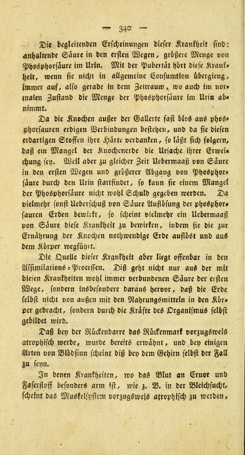 £>ie begleitenden (£rfcrjeinungen biefer $rönfbeit ftnb: <anbaltenbe ©dure in ben erften £Begen, größere Stenge t>oii ^o^pborfaure im Urin* Wit ber Pubertät bort btefc ftranf» fyelt, wenn fte ntd)t in allgemeine ßonfumtfon übergieng, Immer auf, alfo gerabe in bem %t\txaum, wo aud) im nor» malen >3uftanb Vit Stenge ber ^)r>oöpr>orfaure Im Urin ab* nimmt Da bie ^noc^en auger ber (Gallerte faß blog aus pbog* pfyorfauren erbigen SBerbtnbungen befreien, unb ba fte biefen erbartigen ©toffen ir>re £>drtc aeroanfrn , fo laßt ftd) folgern, fcag em Mangel ber &nocr;enerbe Xäi Urfactye ir>rer (£rwei* $ung \iX)> Hßefl aber &u gleicher geit Uebermaag ton ©dure fn ben erflen SÜkgen unb größerer Abgang Don $Pbo$plwr* fdure burci) ben Urin jlattfmbet, fo fann fte einem Mangel ber ^OboSpborfdure nicfyt wobl ^c^ulb gegeben werben* Da ttielmebt fonft Ueberfcfyug t>on ©dure 5lufl6fung ber pbogpbor* fauren (£rben bewirft, fo fdjeint fciefmebr ein Uebermaag pon ©aure biefe ^ranfr)eft ju bewirfen, inbem fte t)k $ur grndbrung ber $no$en notfewenbige @rbe aufloht unb au$ bem Körper wegfuört Die Quelle biefer Rtßntfydt aber liegt offenbar in bm *Hfftmilation6 ? sprocefiem Dig gebt ntdbt nur auä ber mit bieten $ranffjeiten wobl immer oerbunbenen ©dure ber erften SÖege, fonbern in^befonbere barauö tywox, bag bie (£rbe felbjl ntefet pon äugen mit ben 9labrunggmitteln in ben $6r* per gebracht, fonbern burd? t>u Gräfte be$ £>rganifmuö felb(l $tbiltet wirb* ^ Dag bep ber Oiücfenbarre ba6 ERücfenmarf porjugSwefg atropbifd) werbe, würbe bereits erwdbnt, unb,ber; einigen IMrten eon SBlobftnn fcfceint big bep bem ©ebirn felbjl ber galt |u fepm 3n benen $ranf betten, wo baS SSlut an (Sruor unb gaferjloff befonberg arm \ftf vok $♦ S5V tn ber 23leicf)fuc&t, fc&eint ba§ Wlutklfyfttm Por$ugewefö afropbfW $u werben,