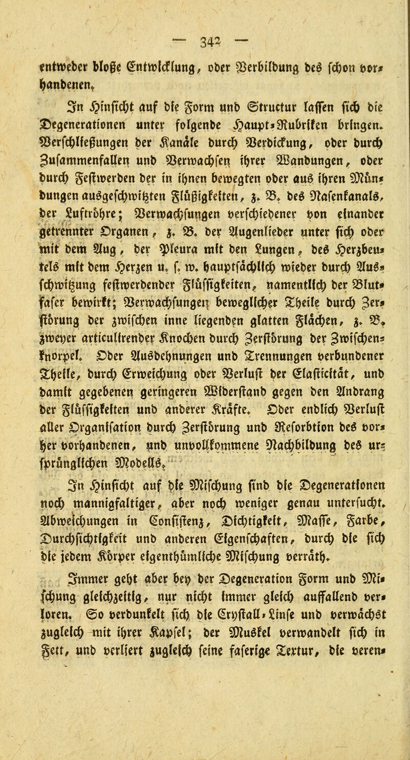 ~ 343 — entweber bloße Gntwfcflung, ober $erbilbung be$ fc&on &or* fyanbenent 3n #mjtd&t auf bfe gorm unb ©truetur taffen ftdj bie Degenerationen unter folgenbe £aupt*Sftubrffen bringen* Söerfc&lfeßungen ber banale burefy *8erbidfung, ober burd) gufammenfallen unb Söerwadbfen tbrer SBanbungen, ober &ur# gefhoerben ber tn i&nen bewegten ober au£ tr>rcn SÜtön* bungen ausgefeilten glügigfeften, fc 25* be$ DtafenfanalS, ber Suftvoftre* 28erwa$fungen &erfd)iebener &on efnanber getrennter Organen, $♦ 35* ber 2lugenlfeber unter ft$ ober tnit bem 5lug, ber Pleura mft ben Zungen t be$ £>er$beu* teW mit bem ^er^en u* f, w. &auptfä#lf$ toieber burd) 2IuS» fd&mfgung fejfroerbenber gfufjtgfeiten, namentlich ber S&lut* fafer bewirft; S3ermacf)fungen beroeglfd&er Steile bur# 3n» ft&rung ber jwifeben inne liegenb^n glatten glad)en, $* 35* %m\)tx arttculfrenber $nod)en burd) ^erflbrung ber groifebens fnorpel* £>ber 5lu$bebnungen unb Trennungen t>erbunbener Stelle, burd? (Jrweid&ung ober *8erlujt ber glafticität, unb bamft gegebenen geringeren SBfberftanb gegen ben Smbrang ber glüfftgfeften unb anberer Gräfte* £)ber enblid) SScrlufl: itller prganifatton burc& 3>zx$hxm§ unb Sfteforbtton be$ t>or* %zx t>orbanbenen, unb unvollkommene 9^ac&bilbung beS urs fprünglfcfyen ?0?obelBt 3n $mftd)t auf bie $ftfd)ung finb bfe Degenerationen tto# mannigfaltiger, aber nod) weniger genau unterfuhr* 2lbweicl)ungen in @onflflen$, Dfdjtigfeft, 9E>?affe, garbe, Durc&ftc&tfgtVit unb anberen (*fgenf#aften, burd) bfe ftd) bfe jebem $6rper efgentbumlfcfee ^ifc^ung aerrätb* Smmer gebt aber bet> ber Degeneration gorm unb -UCfti* fcfyuttg glefd&jeftfg, nur nid)t Immer glefd) auffallenb t>er* loren« €>o »erbunfelt ftd) bfe (£r9itall*£infe unb fcerwäcbst juglefc^ ^nit tforer ßapfel; ber SföuSfel t>ermanbelt ftc& in %i\x, unb »crliert juglefcö feine fafertg* Sevtur, bfe eeren»