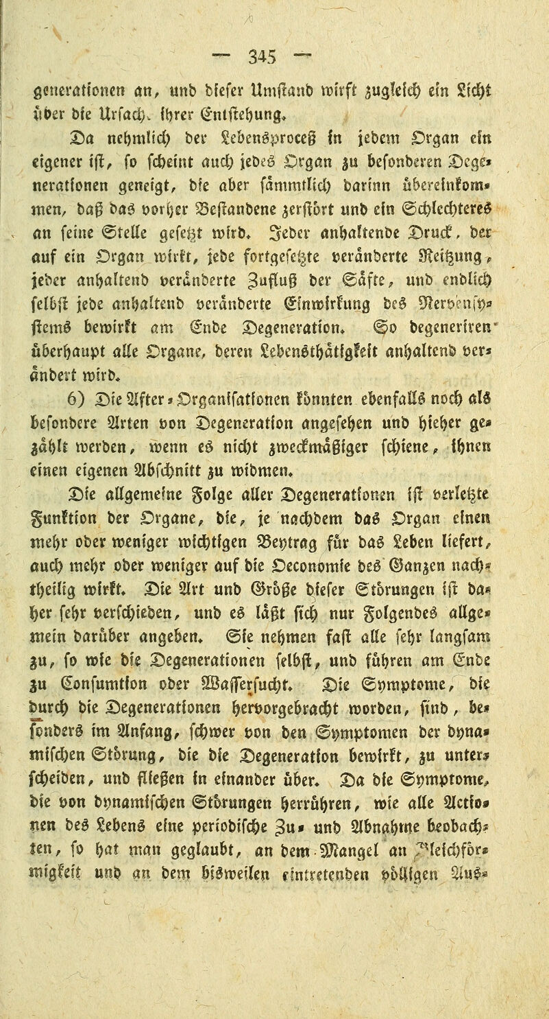 ge-neratfonen an, unb biefer Umjlanb wirft $ug!ei$ ein £i$t Ctöer bfe Urfad). fbrer <£mftebung* Da nebmtid) ber £ebengproce§ In jebeni Organ ein eigener i|t, fo fd)emt aud) jcbeö Organ ^u befonberen Dcge* neratfonen geneigt, bfe aber fdmmtlid) barinn ubercfnfom» men, ba$ ba$ öorfyer 25efianbene $er(fört unb efn @d?lccf)terc0 an feine ©teile gefegt wirb* 3eber anbaftenbe Drucf, ber anf ein Organ wirft, |ebe forrgefegte serdnberte Steigung-, jeber anbaltenb »erdnberte 3uffu$ ber ©dfre, mtb mhlid) felbfi jebe anba^tenb üerdnberte dfnwirhtng beS ÜWer&enfe* ftentS bewirft am €nbe Degeneration* ©o begeneriren* überhaupt alle Organe, beren %thcn$>tfyäÜQldt anfyaltcnb Der* anbert wirb* 6) Die Alfter * Organifatlonen fonnten ebenfalls nodj M befonbere 2Irtcn »on Degeneration angefeben unb f>te^cr ge* $äfyli werben; wenn eS nid)t $we$m4§iger fd)iene, fbnen einen eigenen Wcfenitt ju wtbmen* X)k allgemeine golge aller Degenerationen ffl verlegte gunltion ber Organe, ble, je nac&bem baS Organ einen tnebr ober weniger wichtigen 23e*?trag für ba$ £eben liefert, and) mebr ober weniger auf blt Oecontjmie bed' ©an^en nad)* tbetlig wirft X)k 2lrt unb ®roge biefer (Störungen l(t ba« fyer febr uerfd)ieben, unb es lagt ftd) nur golgenbeS allge* mein baruber angeben* @fc nebmen fa(t alle febr langfam §u, fo wfe bfe Degenerationen felbjt, unb fübren am (5nbe 3u (Sonfumtfon ober SBafferfucfyr* Die ©nmptome, bie Nr# bie Degenerationen fyerf>orgeb.ra$t worben, ftnb, be* fonberg im Anfang, fcfywer tjon bm ©^mptomen ber byna* mifd)en ©tbrung, bk bie Degeneration bewirft, ju unter? fcfyeiben, unb fliegen In einanber über* X)a ble ©pmptome, bie t>on b*)namifd)en (Störungen b^rrubren, wie alle Slctfo* men be3 gebeng eine periobifc&e =5u* unb 2lbnabme beobac^? ten, fo b«t man geglaubt, an bem Mangel an ?*leid)for* «ugfeit unb an bem bisweilen eintretenden wolligen %lu#*