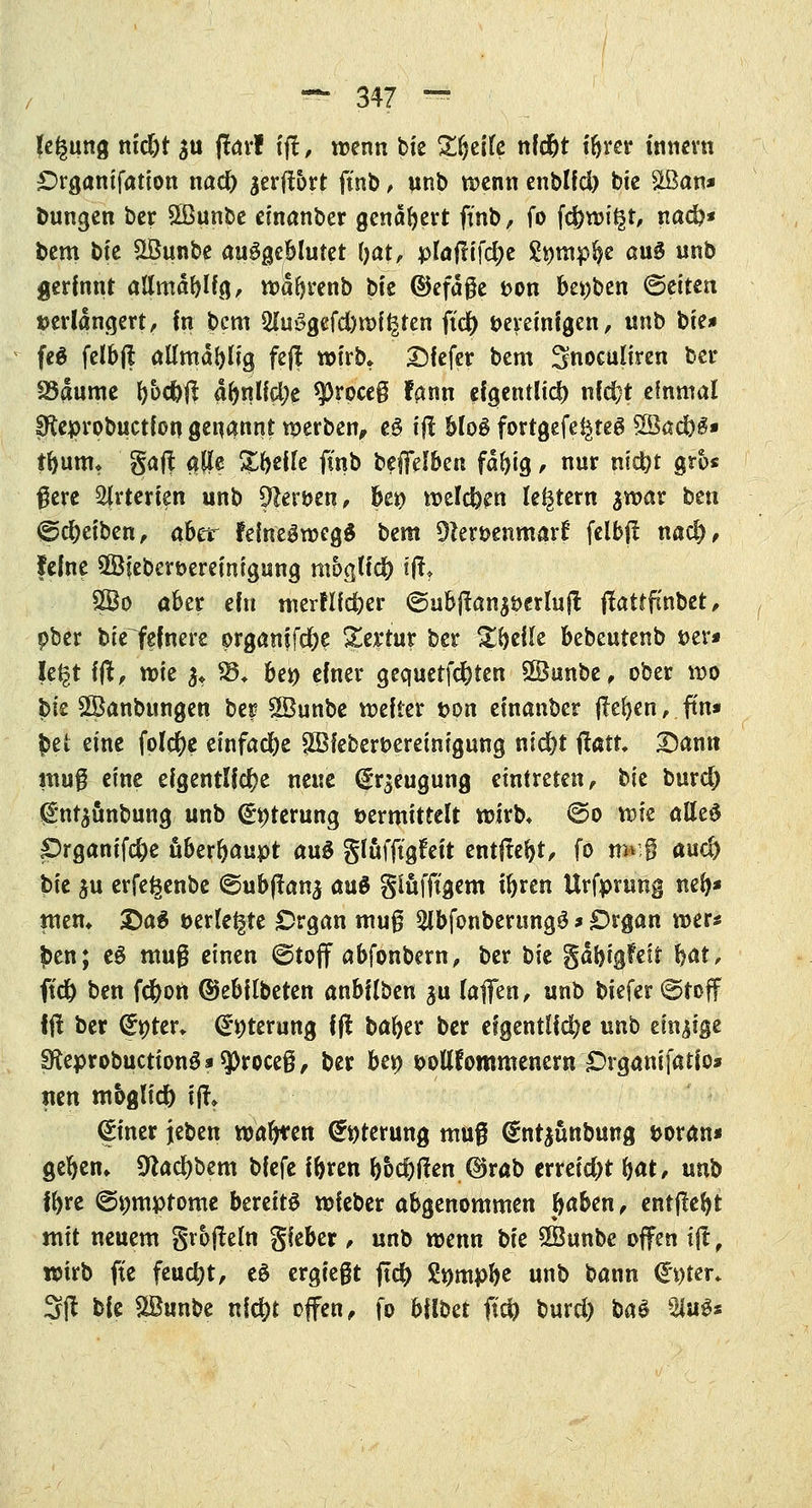(egung m'djt $u ftarf t'fl> wenn bte £r)eife nfdjt i&rer innern £>rganifation nad) ^erflort fmb, unb wenn enblfd) bie &Ban* bungen ber Sßunbe einanber genafyert finb, fo f$wi£t, nad?* bem b(e Sßunbe ausgeblutet (jat, plaftifdje Stymp^e aug unb gerinnt allmäblfg, wdfyrenb bit ©efaße t>on bet)ben Letten »erlängert, fn bcm Sluögcfdjwit^ten fiel) bereinigen, unb bte* feä felbjl aümd^Ifg fejl wirb» Dfefer bem Snoculiren ber föaume f)ocf)fi aftnlfdje *proce§ fann eigentlich nfd;t einmal ffteprobuctfon genannt werben, fcj t# blo$ fortgefe^teg Sßad)£* tr)umt gafl $fle &f>effe fmb beffelben fdfyig, nur nidjt gros #ere Arterien unb 91erben, kr) weiden festem $war ben (gdxiben, aber felne^wegS bem SHerbenmarf felbf! nad), feine ©feberöereinigung mogtfd) \% 8Bo aber efn merftld)er ©ubjlan^berlujt ftattfcnbet, pber bie fefnere organifd&e gertur ber %^t\\t \ftbt\xtix^ »er* \i%\ fflt> vok $♦ %$± ber> einer gequetfdjten £8unbe, ober wo bie SKknbungen ber SBunbe weiter t>on einanber flehen, ftn* $et eine folcr)e einfad)e 5Bfebert>ereinigung nid)t tfatt £)ann muß eine eigentliche neue Beugung eintreten, hk burd) (Sn^änburtg unb <£t)terung »ermittelt wirb» ©o wie atteS Prganifd)e überhaupt aug glafjtgfett entftefyt, fo r#ri aud) bie $u erfe^enbe ©ubflana auö glüfftgem tr)ren Urfprung nefy* men* £)a$ »erlebte Organ muß SlbfonberungS * £)rgan wer* £en; eg muß einen (Stoff abfonbern, ber bie gdbigfeit §at, ft'd) ben fd)on ©ebilbeten anbüben ju laffen, unb biefer ©toff Ijl ber (£ttter» (£r;terung ift bafyer ber eigentliche unb einige £KeprobuctionS*sj)roceß, ber bei) bollfommenern £)rganifatio* mn moglid) ijt> (pner jeben wagten (£r)terung muß @nr$üttbung boran* gefyem 9lad)bem bfefe i&ren l)&d)tfen ©rab erreid)t \)at, mb fr>re ©pmptome bereits wfeber abgenommen J>aben, entfielt mit neuem gtofleln Sieber, unb wenn bk SSunbe offen tjt, wirb fte feucht, eö ergießt ftd) Stympfye unb bann €*t)ter» 3ft bie SBunbe nidjt offen, fo 6fll>et ft$ burd) baS 2J«ö«