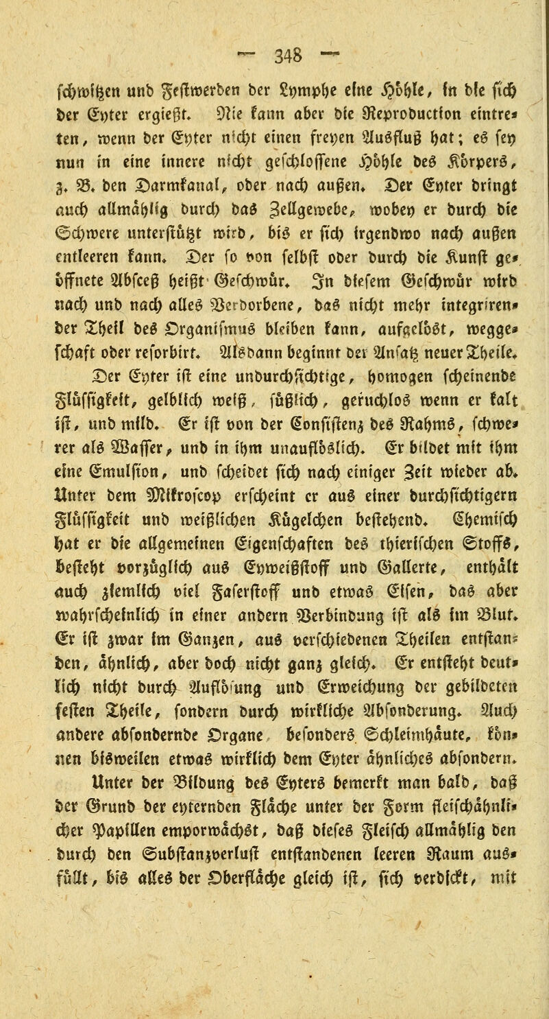 fd)tt>ffeen wnb geftroerben ber Smnpbe cftte #o&le, in bfc fid& ber (£»ter ergiegt* 9?ie fann aber bic SReprobuction eintre* ten, wenn ber Qr*)ter nid)t einen freien 2lu3fTu§ fyat; eg fei) nun fit eine innere nid)t gefcfeloffenc j£oble beö $orperö, 3* 35* ben Darmfanal, ober nad) äugen* Der (£t)ter bringt auet) attmdbftg burd) ba& gellgercebe, woben er burd) bie <5d)roere unterjtu^t wirb, bi$ er ftd) irgenbroo nad) äugen entleeren fann* Der fo t>on felbjl ober burd) bie &unft ge* öffnete 2lbfceg feeigt- ©efdjroür* 3n bfefem ©efd)rour wirb nad) unb nad) aßeö 93ert>orbene, baö nid)t mehr tntegriren» ber £f)ef! beg £>rganifmuö bleiben fann, aufgelegt, roegge» febaft ober reforbirf* 2ltebann beginnt oei 3ln*'a^ neuer Zfyik* Der (5v)fcr ijt eine unburd)fid)t?ge , bomogen fdjeinenbe glufftgfeft, gelblid) wefg, fügltd), gerud)lo§ wenn er falt ift, unb mflb, @r l(! t>on ber @onft|1en$ beö SRabmö, febroe* rer aU 2Öajfer, unb in t'bm unauflöslich (£r btloet mit tbm eine (£mulfton, unb febeibet ftd[) nad) einiger %t\t rofeber ah Unter bem SDftfrofcop erfcfyeint er auS einer burd)jtd)tigeru glüfftgfeit unb roeiglicben $ügel$en befte&enb* @f)emifdj fyat er bie allgemeinen (£igenf$aften beö tbierifcfyen ®toff$, )&e|Iel)t Dorjuglfd) au$ (£ttroei§jfoff unb ©allerte, entbdlt mid) $femlfd) öiel gaferjtoff unb etroaö <£ifen, bag aber wafyrfc&efnlid) in einer anbern Jöerbinbung tjt al$ Im Söluf* <£r ijt jwar fm ©an^en, au$ frerfc&febenen gfyetfen enrjtans fcen, dftnlid), aber boer) nicr)t ganj glefd)* <£r entffefyt beut* lidj) nicfyt burefr ^ufto'ung unb (£rroeid)ung ber gebilbeten feilen Steile, fonbern bur# n>irflier)e SIbfonberung* 2lud) anbere abfonbernbe Organe befonberS ©d?leimbdute„ fori» nen bisweilen etwag wirftic^ bem (&)ter dbnlid)e3 abfonbern» Unter ber 23Hbung beS <£ttter3 bemerft man halb, bag ber ©runb ber enternben gldcfre unter ber gorm fieifd)dbnlr« d)er Papillen emporwdd)gt, bag bkfä gleifd) aHmdblig bzn burd) ben ©ubftan*t>erlutf entjtanbenen (eeren SKaum auö» füllt, bi^ ößeö ber £>berfldd)e gleich ijt, ftcf) berbfeft, mit