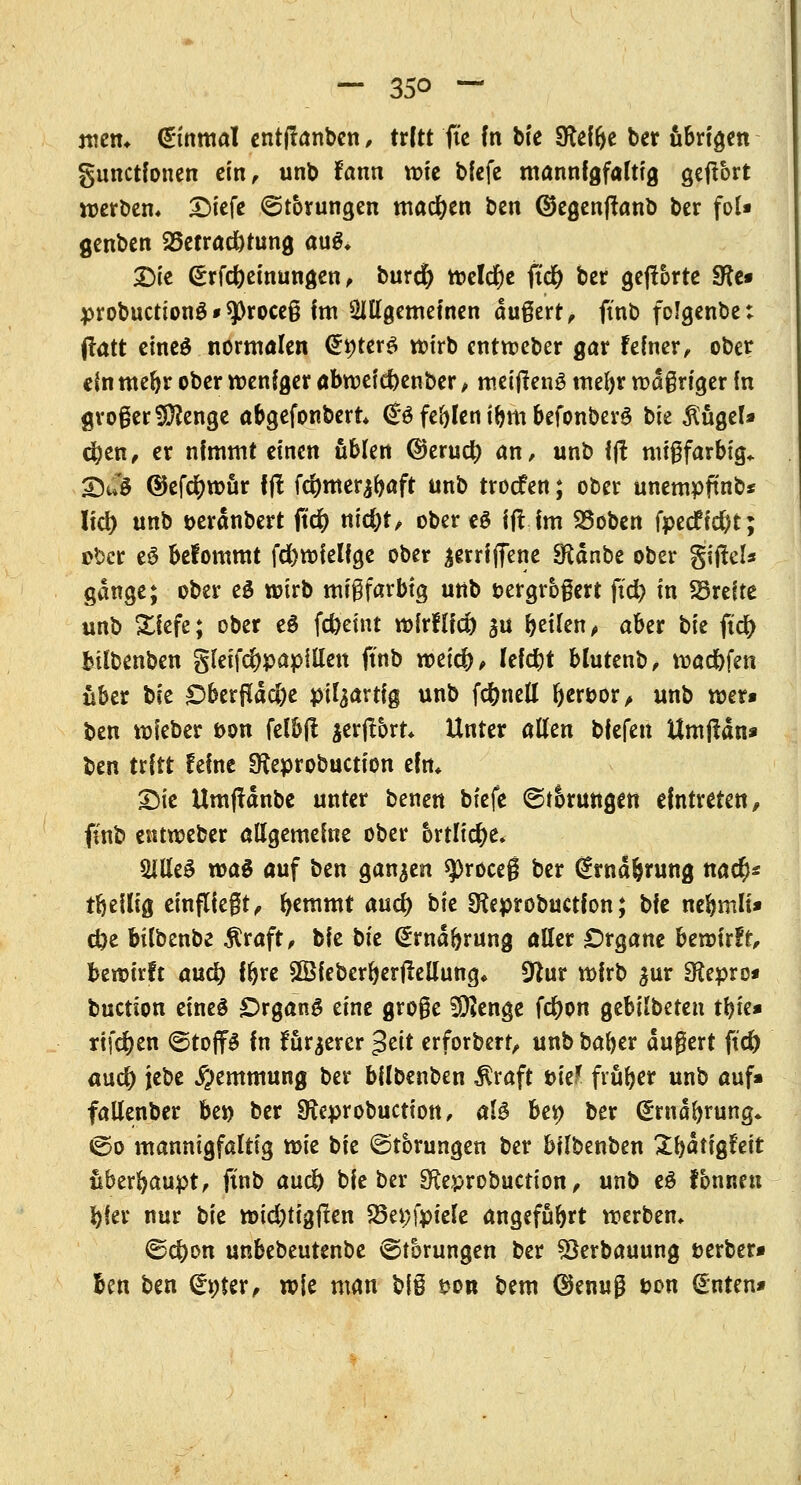 mem Einmal entftanben, ttltt fte fn bie Steifte ber übrigen gunctfonen ein, unb fann tt>tc bfcfc mannigfaltig gehört werben* Dicfe Störungen machen ben ©egenftanb ber fol» genben 23etrad)tung au&. Die <£rfd)einungen, burct) Weld)e ft<# ber gehörte fRt* probuctionö * sproceß Im allgemeinen äußert, ftnb folgenbe: (tatt eineö normölen dyttvö wirb entweber gar feiner, ober ein mefyr ober weniger abwef cbenber, roeifteng mel)r wäßriger fn großer Stenge abgefonbert <B feblen i&m befonberS bie $iigel» eben, er nimmt einen üblen ©erud) an, unb fjf nußfarbig* &m @efd)wür fj! fd)mer^aft unb troefen; ober unempftnb* !td> unb t>eränbert itd) nid)t, oberem ifl im SSoben fpecfidjt; tbct e$ klommt fcfewielfge ober ^erriffene Sftänbe ober gijtel* gange; ober e$ wirb mißfarbig unb vergrößert ftd) in breite unb Xfefe; ober e$ Weint wirflfd) $u ^eilen^ aber bk ftd) bilbenben §leifd)papillen ftnb weieb, leidet blutenb, warfen über t>k £>berpäc&e pil^artig unb fd)nell hervor , unb wer» ben wieber öon felb(l $erj!6rt* Unter allen bfefen Uroflan* ben trCtt feine SKeprobuction ein, Die Umffänbe unter benen biefe ©tSrungen eintreten, ftnb entweber allgemeine ober brtlid)e. 5iUe3 wa$ auf btn ganzen $roceß ber €wä&rung nacr)« tbeilig einfließt, fyemmt aud) i>k Sfcprobuctfon; bie nebmlt» d)e bilbenbe $raft, bie bk @mäbrung aller Organe bewirft, bewirft auc^ \§xt SSfeberberftellung« Sftur wirb %nv SKepro* buetion eines Organa eine große Sftenge fcr)on gebilbeten tbie» rtfcr)en <5toff$ in furjerer £tit erforbert, unb bafyer äußert ftd) aud) jebe Hemmung ber bilbenben $raft ük! früber unb auf» fallenber bei) ber SReprobuction, al$ bei) ber @rnäbrung* «So mannigfaltig wk bie Störungen ber bilbenben Sfyätigfeit uberbaupt, ftnb aixd) bie ber SReprobuction, unb eö tonnen bier nur bk wid)tigflen 33ei)fpiele angeführt werben* ®d)on unbebeutenbe (Störungen ber 93erbauung fcerber» Ben ben (£»ter, wie man b\% t>on bem ©enuß von guten»