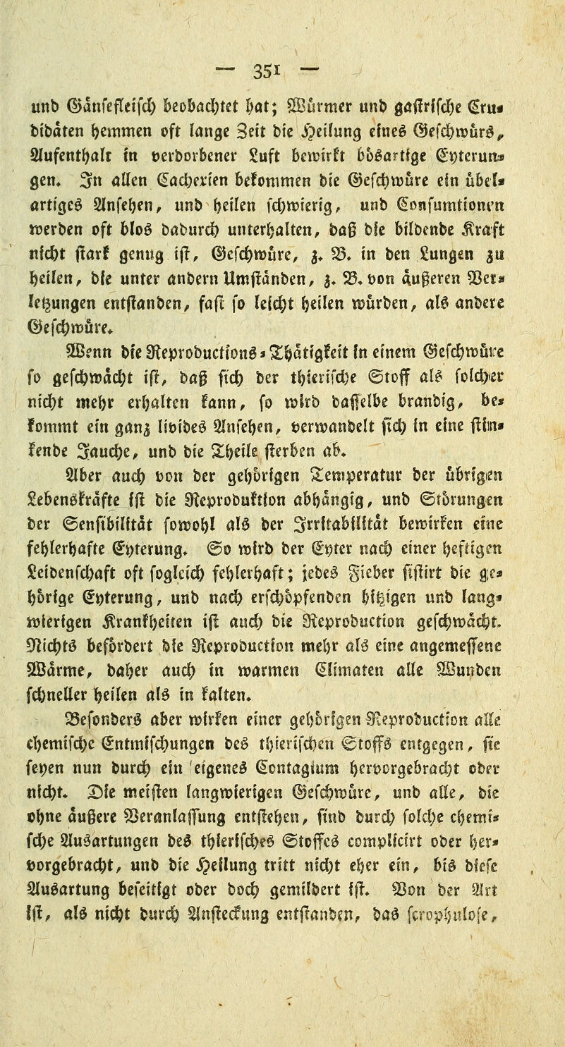 unb ©dnfeflcifd) beobachtet l)at; Stürmer unb göffrffc^c €ru« bibdten hemmen oft lange Sät bie Rettung eineö ©efdntmrS, Aufenthalt In fcerborbener £uft bewirft bogartige @t)terun» gen» 3n allen, dauerten bekommen bie ©efdjwüre ein übel* artigeö Anfeben, unb feilen fd)Wierig, unb @onfumtionrn werben oft 6I06 baburd) unterhalten, ba$ bfe bilbenbe $raft nfcbt jlarf genug ijt, ©efdjwüre, $♦ 85» in ben jungen &tt Reifen, bfe unter anbernUmftdnben, $♦ S3»t>on duneren Sßer* legungen entßariben> faft fo leicht feilen würben, aU anbete ©efc&mure* SBenn bfe 3^eprobuctiöng * 3$ä tigfeit fn einem ($tefd)tt>ütfe fo gefdbwdcfyt iff, bag ftdft ber tl)ierifd)e ©tojf a& folcfyer nid)t mebr erhalten fann, fo wirb baffelbe branbig, be* fommt ein gan^ liöibeö Anfeben, fcerwanbelt ftd) in eine ftfin» frnbe 3önd)e, unb bie ^t^etle fterben ab* Aber auc() »on ber gehörigen Temperatur ber äbrfgim £ebengfrdfte fft bie SEeprobuftfon ahfyütiQiß, unb (Störungen ber ©enftbilftdt fowoftl als ber ^rrftabflftdt bewirken eine fehlerhafte Opferung* @o wirb ber (feter naef) einer heftigen Seibenfcl)aft oft foglei$ fel)lerbaft; jebeä gieber ftjtirt bk $t* b&rfge (£t)terung, unb nad) erf$5pfenben fei^igen unb lang» Wierfgeu $ranfl)eiten tfl and) bk SHeprobuction gef$wdd?t. DWcfytd beforbert bfe SHeprobuctfon mel>r aU eint angemefltene SBdrme, baber and) fn warmen (Spmatert alle $Bunben fcfeneller bellen al3 in falten* 93efonber£ aber wfrlen einer gefyorfgen SEeprobuctton alte cl)emifd)e (£ntmffcf?ungen be$ tbierifefoen <&i$ffp entgegen, fte fernen nun burd) ein eigenes (Sontagium bert>orgebrad)t ober nfd)t 2Me meijten langwierigen ©efc&wurc, unb alle, bk ebne äußere SSeranlaffung entfielen, finb burd) fold;e cbemi* fd)e Ausartungen be$ tbferffc&eS ©toffcd complfcirt ober ber* vorgebracht, unb bk Teilung tritt nid)t eber ünf hi$ bfefc Ausartung befeitfgt ober bo$ gemilbert ffl* 33on ber Art 1(1/ aB niefct bttreö Anjtecfung entjfanben, btö fcrop^ulofe.