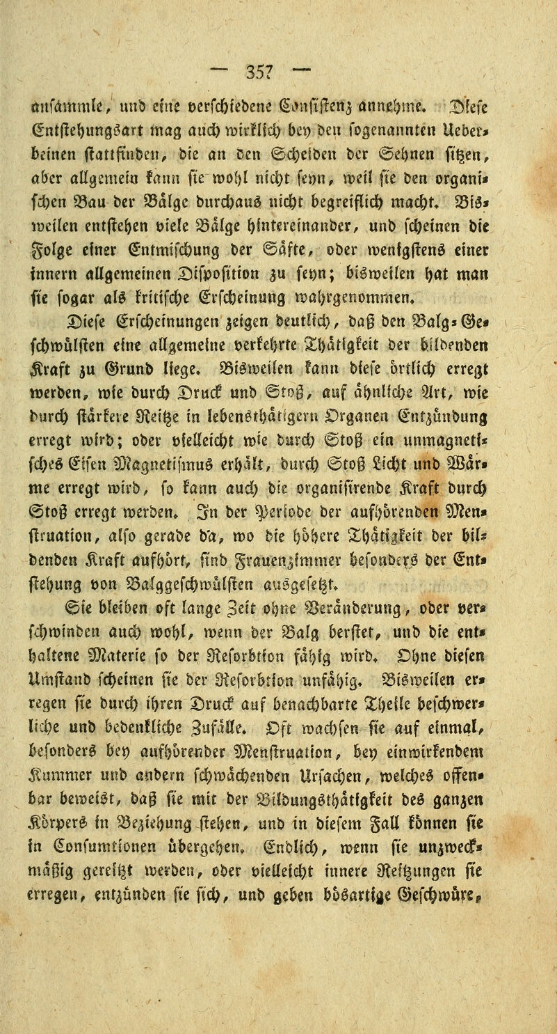 — 35? — twfämmle, unb eine t>erfd)iebene (gintjtftetta•■annehme, T>fefe (Sntftebungöart tnag and) »irfliefy bet) ben »genannten lieber* keinen (lartftnben, hk an ben ©Reiben ber ©ebnen ft£en, aber allgemein fann fte »obl nid)t fetm, »eil fte ben organi» fd)en 93<m ber 23dfgc burdjauS nid)t begreiflich ma$t* 23tS* »eilen entheben tnele S3algc bintemnanber, unb fcfyeinen bk golge einer @:ntmtfd)ung ber ©dfte, ober »enfgflenä einer Innern allgemeinen Sifpofttion $n fet)n; biömeilen tyat man ftc fogar als f'ritifc&e (ürrfcfKinung »abgenommen, ©tefe (£rfd)eittungen geigen beutltd), bag ben 23alg»(3k« fd)»ulften eine allgemeine t>erfel)rte £l)dtfg£ett ber bjlbenben $raft 5U ©runb liege» SöiSmetien fann biefe hvtüd) erregt »erben, »ie burd) £rudf unb ©tog, auf dbnlid)e 2lrt, »ie burd) jidrfeic 9fc% in lebenslangem Organen (Snrjunbung erregt wirb; ober fcfelfeidjt »ie burd) ©to§ ein unmagnetf* fd)eg(£tfen SÜtegnetifmuS erbalt, burd) ©to§ Siebt unb $Bdr» me erregt »irb, fo fann and) bie organift'renbe $raft burd) ©toß erregt »erben* 3n ber *))eriobe ber aufbbrenben Wien* ftruation, alfo gerabe b'a, »o bie b&bere ^l>aHgfeit ber bil? fcenben $raft aufbort, ftnb grauensfmmer befonberg ber €nt» (Hebung üon 33alggefd)»ülften ausgefegt» ©ie bleiben oft lange $ät obne ^Berdnberung, ober »er* fd)»mben arnfy »obl, »enn ber 23alg berftef, unb bk ent» baltene Materie fo ber SReforbticn fdbig wirb* Oljne biefen Umjlanb fdjeinen fte ber Oteforbtfon unfähig. $8tg»eilett er» regen fte burd) t'bren £)rucf auf benachbarte Zijeik befc()»er» lfd)e unb bebenHicfje Swfdtte* 0|t »ad)fen fte auf einmal kfonberS bei) aufborenber Sößenflruation, be» ein»ir?enbem Kummer unb anbern f$»dd)enben Urfad&en, »eld)e$ offen» bar beweist, ba$ fte mit ber SBilbunggtbdtfgfeit be£ ganzen Ä&rperS in ^iebungfteben, unb in biefem gall fbnnen fte In €onfumtionen übergeben, <£nblid), »enn fte unj»ecf« mdgig gereift »erben, ober t>iellei$t innere Steigungen fte erregen, enr^ünben fte jtc&, unb geben boSartijje (&tföwtyt§