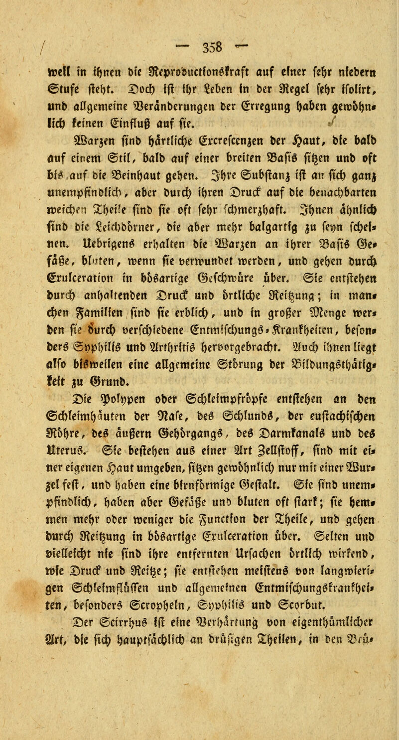 weil in ibncn t>fc 9frprobitctfon$fraft auf einer feljr nfebern ©tufe ftebt. Dod) ff! tbr Seben In ber SRegel febr ffolirt, unb allgemeine 93eränberungen ber (Erregung ^aben gew&bn* IfcO feinen Hinflug auf fte. / SÖarjen ftnb l>drtlid)e @rcrefccnjen ber #aut, ble balb auf einem ©til, balb auf einer breiten 95aftö ft'^en unb oft &B ,auf bie SSeinfyaut geben» 3*)re ©ubftanj ij! an ftcf> ganj unempftn blieb, aber burd) ibren Drucf auf bie benadjbarten n>eid)e!i &bei'e ftnb fte oft fct>r fd)merjbaft. Sfynen abnlid) <tnb tk £eict)borner, bie aber mebr balgartfg $u fe^n fcfyef* tten. Uebrigen$ erbalten bie 5Öar^en an ibrer 23aft§ ©e* fdge, bluten, wenn fte berwunbet werben, unb geben burd) (Sa'ulceration in bösartige ($kfd}wöre über, ©ie entjteben burd) anbaltenben Drucf unb örtliche Steigung; in man* ef)en gamilien ftnb fte erbfid), unb in groger $ßenge wer* foen fte 6ur$ t>erfd)iebene (£ntmffd)ungö»$ranfbeiten, befon» fcerg 6«pl)tl(ö unb 2lrtbrfti£ bert>orgebrad)t. 2lud) ibnen liegt a!fo bisweilen eine allgemeine ©torung ber 23ilbung£tl)dtfg* feit $u ®runb. Die *poh;pen ober ©d)leimpfropfe entließen an ^m ©d)leimfyaut?n ber 9iafe, be§ ©cblunba, ber euflacfyifcfren Sföbre, beS dußem öfebbrgangg, beg DarmFanalS unb beS Uterus <5fe belieben aus einer 2Irt 3ellf!off, ftnb mit et* «er eigenen jpaut umgeben, ft'^en gewbbnlid; nur mit einer ©ur* ^elfeft, unb baben eine bfrnformigc @ejlalt* @fe ftnb unem* pftnblid), b<*ben aber ©efage uns bluten oft ftarf; fte bem* men mebr ober weniger bie gunetfon ber ZfytiU, unb gefyen burd) SKei^ung in bösartige grulceration über, ©elten unb tnellefc&t nie ftnb ibre entfernten Urfac&en brtlfcfy wirfenb, wie Drucf unb Sftel^e; fte entheben mefjfenS t>on langwieri* gen ©d)leimftii0en unb allgemeinen (£tttmffc&unge,fran?l)ef* ten, befonberS @cropbeln, <&i)vWi$ unb (georbut Der ©ctrrl*u$ 1(1 eine 5$crbartun<j tton eigentbumlfd)er §Jrt, bie ftdj ^auptfdc&lld) an brüfi'gen Stellen, in ben 33eit*