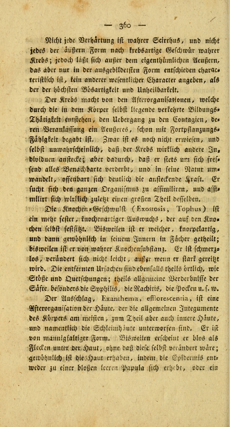 9}id)t jebe 93erbärtung ift roabrer 6cirrbu3, unb m'dbt jebe-3 bei* äußern gorm nad? freb$artige ©efdjmür magrer .ftrebS; jebod; laßt fid) außer bem eigentümlichen Meußern, tag aber nur m ber auggebtlbetjten gorm entfcfyteben cfyarac* terifttfcfy fjt, fein anberer rcefentlicljer (praeter angeben, afö ber ber i)od)|ten SSoSarttgfeit unb Unteilbarkeit* Der Ärebe mad)t t>on ben 2Ifterorganifationen, welche imrd; bte fn bem Körper feibft llegenbe üerfebrte 23übungö* XtyatiftMi emjteften, ben Uebergang $u ben (£ontagien, be* ren $kranlafiung ein 2leußcre3 / fcfyon mit gortpflan$ung&» ga^fgfeit bz$abt ijt. $xoav iflt eS nod) nid)t erliefen > unb felbjt unwabrfc&efnlicfy, baß ber ^vebö mirnid? anbere 3n, bföfbuen anftecfer, aber baöurd), ta^ er ftetö um fid) fref* fenb atfe$ 23enad)barte »erberbt, unb in feine Diatur um* roanbelt, offenbart fid> beutlic^ bte anftedfenbe $va\t. (£r fuct)t ftd) ben ganzen DrgamfmuS $u afftmiliren, unb äfft* miüxt fid) mfrfli$ $ule^t einen großen Zfyil bejfelben. Die $nod)en*®efd)tt}u'$ (Exostosis, Tophus) fft im mefyr fejter, fnodjenartigcr %u$uoud)$ , ber auf Den $no« d)en felbfl feflftfcr* Q3iSroeilen ift er meid)er, fnorpelartfg, «nb bann gembbnlid) in feinem Innern in gdd)er geseilt; fciSroeilen ifl er t>on mafyrer $nod)enfubjtan$. dt \Ü fc^mer^» log, fceranbert fid) nid)t kidjt, außfr wenn er jlarf gereift roirb» Die entfernten Urfacfrenftnb ebenfalls tfrdfö ortlid*», mie ©toße unb Öuetfd)ungen; t&etfä allgemeine $krberb.nfffe ber &aftt, befonber^bie 6i;p£)üig, bte 9?ad)irt£, bte ^oefen u. f. m* Der 2luöfdj)!ag, Exanthems, efflorescemia, ift eine SHfterorganifatiDn ber $dute, osr bte allgemeinen Sntegumente beä ÄorperS am mefjten, mm £t)ei{ aber and) innere jjaufe, unb namentlich bie ©.djleimfyaute unterworfen ft'nb, (£r ift t>on mannigfaltiger gorm, 33u3n>eÜen erfdbeiut er blo£ al§ glecfen unter Der.JQaut,. oljne baß ötefe felbjt öeranbsrt radre; gemo^nlfcö 1$ tkS^aut ergaben, mbem.bie (Fpfbermtä mte ö?eber 3U einer bloßen kenn ^pula ftd; erlebt, ober ein