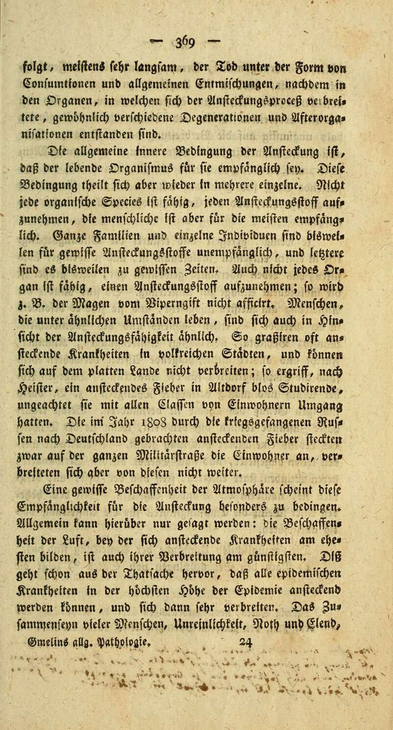 folgt, meldend feljr Iangfam, ber £ob unter ber gorm Don (Sonfumtfonen unb allgemeinen (Jmmifdmngen, nadjbem m ben Organen, in welchen fid) ber 5lnfte<fung$prcceg bttbttU UU, geroofrnlicf) t>erfd)icbene Regenerationen unb 5Jfterorga» nifatfonen entjtanben ftnb. £)fe allgemeine Innere SSebfngung ber Slnfledfung 1(1, bag ber lebenbe £)rganifmug für fte empfänglich fet> Riefe. SSebingung tfyeilt ftd) aber »>feber In mehrere einzelne» 911$* jebe organffebe @pecie6 Iß fdfyig, jeben SInftecfunggjtoff auf* junebmen, bfe menfd)Hd)e Ift aber für bk meiften empfang* Ud). <3an$c gamilien nn% einzelne Snbitnbuen ftnb Mömef* len für gerofffe SlnftecfungSjbffe unempfanglid), unb (entere ftnb es bteeifen ju griffen Jetten, 2lud? nfc&t jebc$ £)r* gan ij! fdi)ig, einen 2Jnjlecfung£|loff aufzunehmen; fo roirb &.SÖ. ber9D?agen bom Viperngift niefet ..afftefrr« SÜftenfd&en, bie unter ä(>nUd)en Umjfanben kten, ftnb ftcj) aud) in $)in* ft'c&t ber QJntfecfung$fdl)ig?eit dfmlid), <So gragfren oft an* fledfenbe ßranffyeiten In volfreictyen ©tdbten, unb fonne« fiel) auf bem platten £anbe nid)t t>eroreiten; fo ergriff, nac& #eijler, ein anjfedfenbeg gieber in 20tborf b(o3 <5tubirenbe, ungeachtet fte mit allen (Waffen öpn (Jlnrcolmern Umgang Ratten, Die im 3abr 189S burd) ble frfegetgefangenen SRuf* fen na# Deutfcfylanb gebvad)ten anjlecfenben gteber ßeeftett ^mar auf ber ganzen Spftlfrdrjirage bie ^inroobner an,,t>er* breiteten ft'd) aber oon bfefen nicfyt mes'ter, dine gerofffe $$efd)affenf)eit ber 2ltmofpljdre fc^eint btefe £*mpfdnglid)feit für bfe 5ln(!ecfung befonberS &u feebingen* Slllgemein fann hierüber nur gefagt werben: bie SBefdjaffen* jjeit ber £uft, be$ ber ftd? anftedenbe $ranfbe|ten am ebe* jlen bilben, ijt a\xty ifyrer Verbreitung am guntfigftem £)I8 gebt fefcon au$ ber £batfad)e bertoor,_ bag alle epibemifdjett $ranfbeften in ber b&d)tfen #bbe ber <£pit>emie anfteefenb »erben fbmten, unb ftd) bann fel>r »et breiten» 25a3 Ju* famtueufenn vieler S)?enfc&ett, Unreinlicht\t, 9f otfy un£ (flenb^ <®mtlin*ftU8,$«t&oloaic» ' ^4