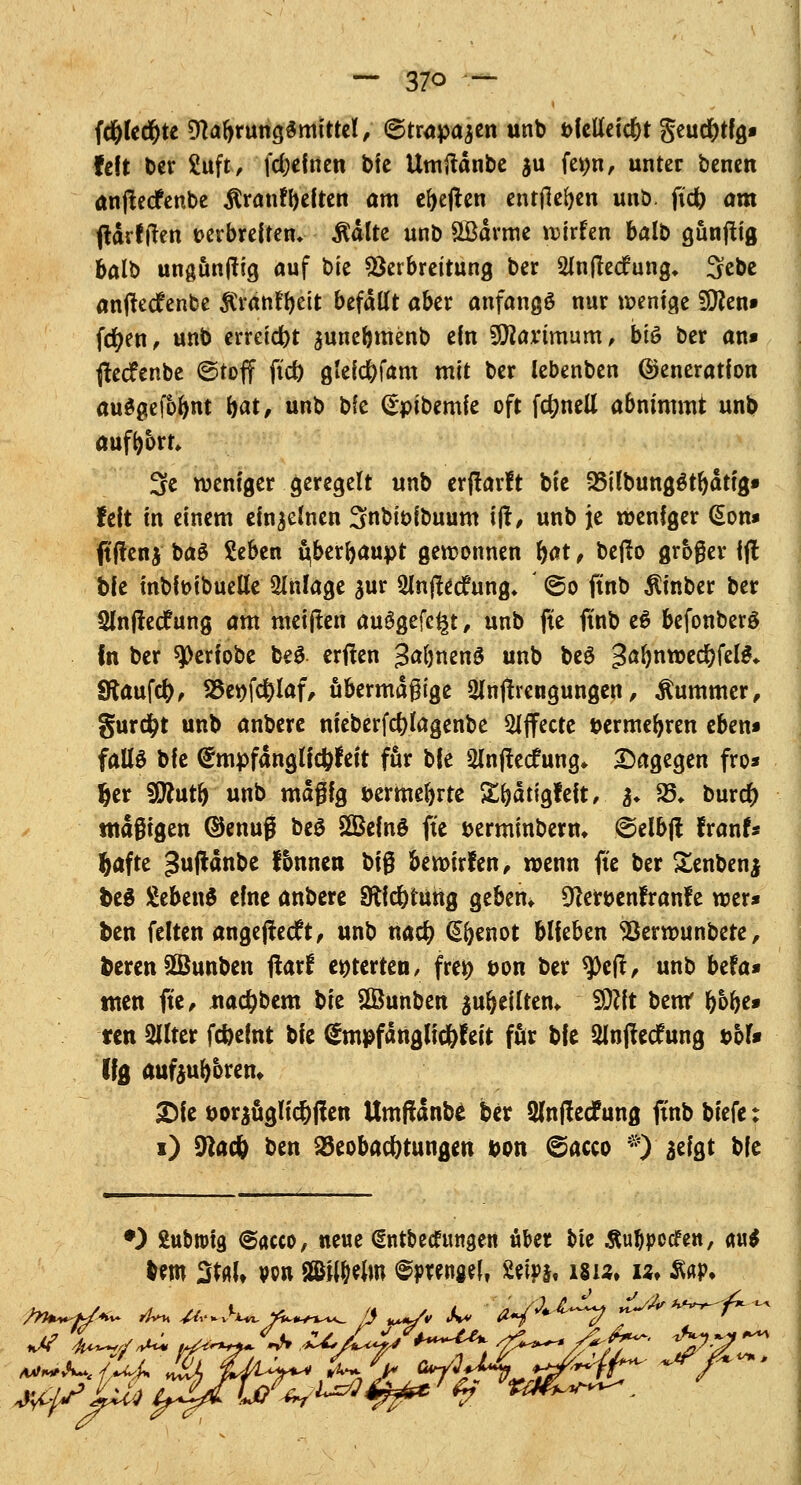 fd&ledjte Nahrungsmittel, ©trapajen unb bfelleict)t geud)tfg» feit ber 2uft, fdjefnen bfe Umftdnbe $u femt, unter benen anjtecfenbe $ranff)eiten am elften entfielen unö. jtd) am fldrlfren verbreiten* $dlte unb &Bdrme wirfen balb gunfttg balb unguntfig auf bie Verbreitung ber 2ln|tedfung* 3ebe anfteefenbe ^ranffjett befallt aber anfangs nur wenige S9?en» fct)en, unb erreicht aunerjmenb ein SOtoimum, bis ber an» tfecfenbe ©toff ftet) gleicfefam mit ber lebenben Generation auSgefbfjnt bat, unb bie (Epibemfe oft fdmell abnimmt unb aufbort, 3e weniger geregelt unb erftarft bie 35ilbung$tr)dtig» feit in einem einlernen 3nbit>ibuum ift, unb je weniger (Son* ftftenj baS £eben ^berfjaupt gewonnen f>at, beßo großer ifl bie mbiwbuelle Anlage jur Slnftecfung* ' @o ftnb $inber ber Slnjtecfung am meinen auSgefc^t, unb fte ftnb e$ befonberö fn ber «jOeriobe beS erffen JafonenS unb be£ gafmwed&felS* Sftaufd), 25e»fd)laf, übermäßige 3In(trcngungen, Kummer, gurdfjt unb anbere nieberfcfjlagenbe Effecte aermerjren eben* fallö W (gmpfanglicftfeit für bie 2lnfte<fung* Dagegen fro* fcer SSttutr) unb mägig öermeftrte Strjdtigfeit, %. 23* bur# ntdgigen Genug beS SGBcfnö fte berminberm @elb(t franf« |afte ^uftdnbe fonnen big bewirfen, wenn fte ber Senbenj fceS £eben$ eine anbere §Äid)tung geben* DZer&enfranfe wer* ben feiten angefleht, unb nact; @(jenot blieben Verwunbete, fcerenüBunben ftarf enterten, frei) öon ber 9>e|l, unb befa* tuen fte, nadpbem bie 2öunben aufteilten* 50?ft bent ftbfte* ren Sllter Weint bie <£mpfdnglid)feit für bie Slnffecfung übt* U$ aufeurjorem 2)fe t)or^üglid)f!en Umftdnbe ber 2lnf!e(fung ftnb biefe: i) 9tac& ben 23eobacf)tungen Don @acco *)■ aefgt bie •) Subroig @acco, neue (Entbecrungen übet bie Äuflpotfen, <w$ im Stol» vpu SBHMm <&wwU Mph isuf w» aap.