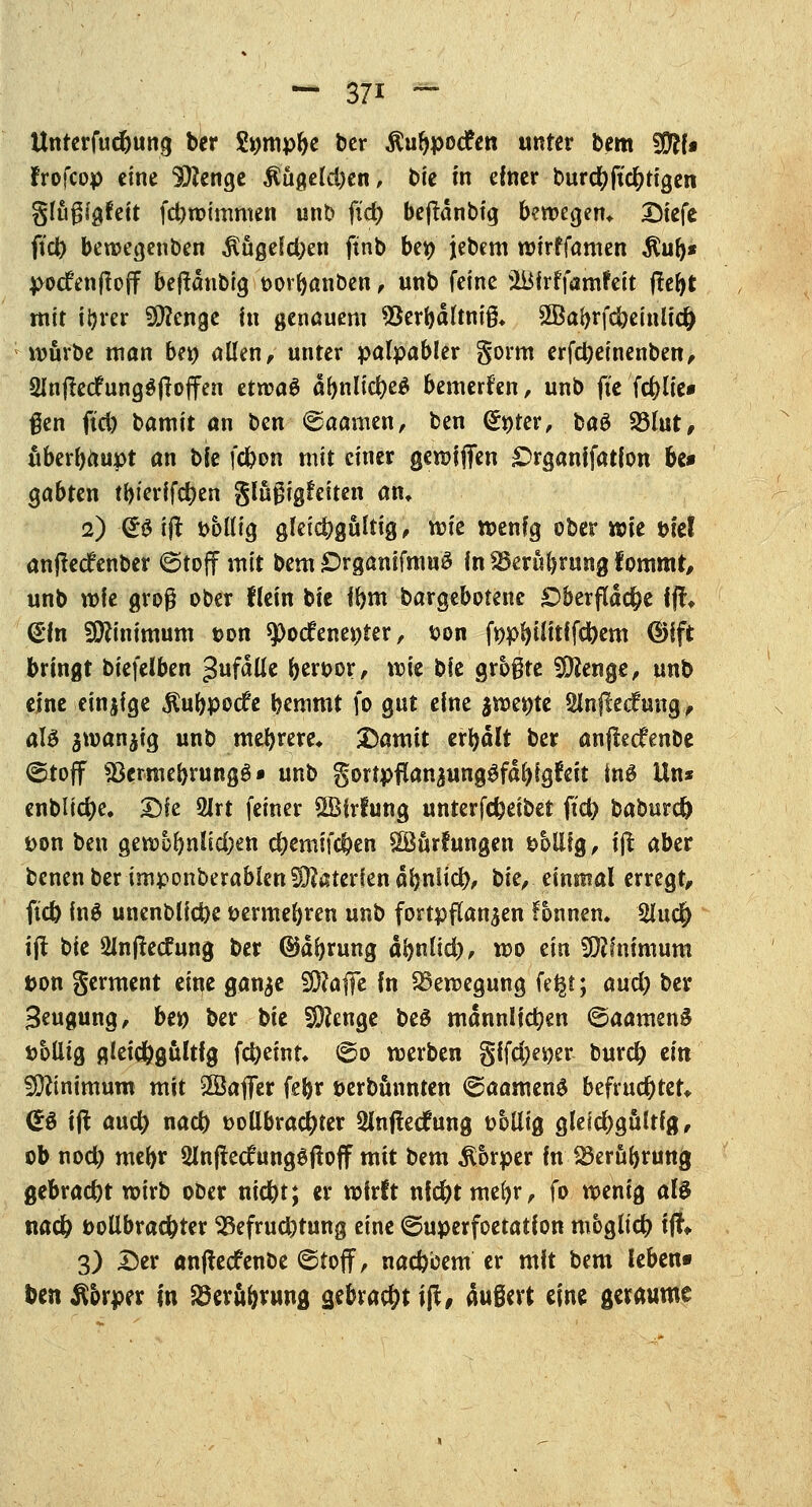 Unterfucbung ber Sümpfte ber ^ufypocfen unter bem WlU Jrofcop eine Stenge $ugeld)en, bie m einer burdjjtc&rigen glugigfeit febwimmen unb ftd) beffcdnbig bewegen*. Siefe ftd) bewegenben $üge!d;en ftnb bet> jebem wirffamen $ub« potfenftoff bejldnbig vovbanben, unb feine iBfrffamfeit ftebt mit itjrer Stenge in genauem $erbdltni& 2Babrfd)eiulic& würbe man ben allen, unter palpabler gorm erfd)einenben, 3ln#edfung$fioffen etwaö dbnlid)e$ bewerfen, unb fte fc&lie* gen fid) bamit an ten ©aamen, ben Qh)ter, baS 23lut, überbauet an bie febon mit einer gewijfen £>rganifatlon be» gabten tbierifct)en glugigfeiten an» 2) & ift völlig gleicbgültig, wie wenig ober wie viel anjtecfenber ©toff mit bem £>rganifmu$ fn^erubrungfommt, unb wie groß ober Hein bie ibm bargebotene £>berfldcf)e fff, &in Minimum ton tyodeneöter, von fvpl>iiitffd)em (§)ifc bringt biefelben anfalle bervor, wie bie größte SDlenge, unb eine einige $ubpoc£e bemmt fo gut eine jwe^te Sinflec?ung, aU gwan^ig unb mebrere* Damit erbalt ber anflecfenbe ©ioff «öermebrungö» unb gortpflan^ung^fd^gfeit ins Un* enblidje. Die 2Jrt feiner SBirfung unterfebeibet ftct> baburc^ von ben gewof)nüd;en d)emifcben SBurfungen völlig, ijt aber benen ber imponberablen Materien dbniid), t>k, einmal erregt, ftd) ing unenblicbe vermebren unb fortpflanzen Fbnnen» 2iud) ift t^ie Slnjtecfung ber ©dfyrung dbnltd), wo ein Minimum Don germent eine gan^e 50?afle in Bewegung fe^t; md) ber Seugung, be» ber t>ie SDJenge be£ mdnnlicben ©aamenS völlig gleichgültig febeint» ©0 werben §ifd;ei)er burd) ein Minimum mit SBaflTer febr verbünnten ©aamenS befruchtet* GS ift au# nacb vollbrachter Sinffecfung völlig gleichgültig, ob nod) mebr 2lnffec£ung$jtoff mit bem Körper in SSeröbrung gebracht wirb ober ntefet; er wirft nid)tmebr, fo wenig als nacb vollbrachter ^Befruchtung eine ©uperfoetation möglich ift«. 3) Der anfteefenbe ©toff, nacbeem er mit bem leben« ben Körper in Söeru&rung gebracht ift, dugert eine geraume