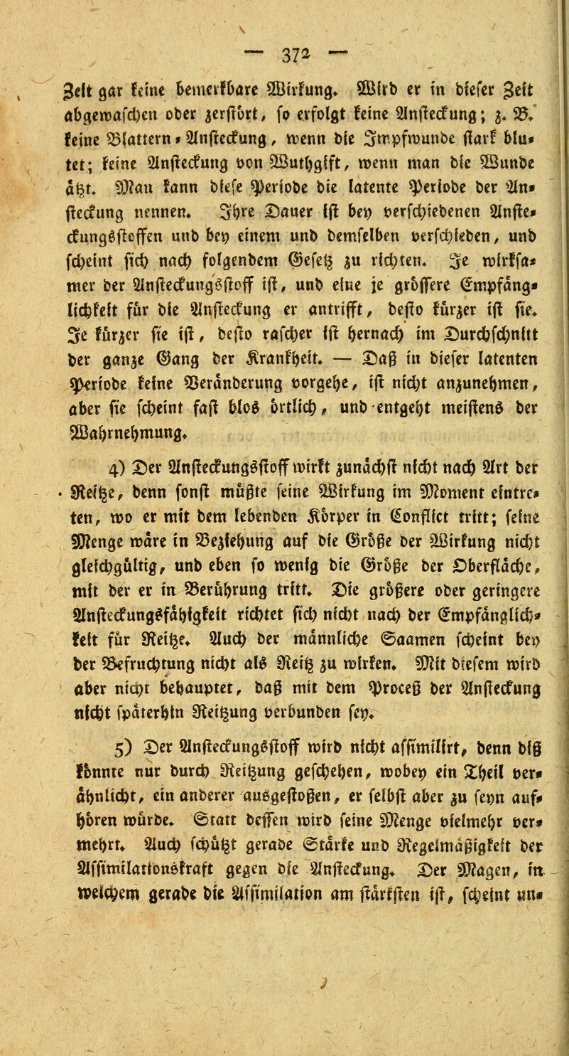 geft gar (eine bemeifbare 2Birfung* ©Mrb er in tiefer $tit abgewafd)en ober jerflort, fp erfolgt feine Slnftecf ung; %. SBC feine flattern 1Slnftecfung, wenn bie Smpfwunbe ffarf blu# tet; feine 2Infk<fung t>on £öutl)gift, wenn man bie £Sunbe a$u 9)?an fann bfefe ^Deriobe bie latente ^eriobe ber 2ln» jtec?ung nennen* 'Sfyvt Daner fjl bei) t>erfd)iebenen glnfie» dfungöfteffen nnb ber; einem unb bemfelben i>erfd)feben, unb fd>eint ftd) nact) folgenbem ©efe§ £u richten, 3fen>frffa* mer ber Slnjlecfungöfloff i(l, unb eine je groffere Empfang* lid)feit für bie 5lnftecfung er antrifft, betfo fürjer tft fi'e* 3e fürjer fte tjf, beflo rafd)er {# f)emacr) im Durcfofd)nftt ber gan$e ©ang ber ßranfteir. -— £)a$ in biefer latenten sjkriobe feine SSerdnberung twrgefye, tft nfc^t anjunelmien, aber fite fd)eint faß bloS brtlicf;, unb entgeht meiffenö ber Sßk&rnefymung* 4) Der 3lnflecfung3ftoff wirft äunäc&jl nfcfrt nad) 2lrt ber • Sftel^e, benn fonft mügte feine $Öirrung im Moment efntre* ten, wo er mit bem lebenben Körper m (Sonfifct tritt; feine Stenge wäre in 93e&feftung auf W Q>r5§c ber äßirfung nicfyt gleichgültig, unb eben fo wenfg bie ©roge ber £)berftäcf)e, mit ber er in Berührung tritt* Die grbger* ober geringere 2lnftecfung^fabfgfeit riebtet ftd? m'dbt nad) ber @mpfdnglid}* feit für 9ftei§e* 3lud) ber mdrtnlidje ©aamen fdjeint bei) ber Befruchtung md)t alg SReifg ju wfrfen* fO^it b«efem wirb aber niepr behauptet, ba$ mit bem *Proce§ ber Slnflecfung ttfcfct fpdrerbln Steigung öerbunben fett* 5) Der Slnfkcfunggfloff wirb nid)t afftmilfrt, benn big fbnnte nur burd) *Kei£ung gefd)d)en, wöbe» ein £fjeil t>er« abnitd&t, ein anberer ausgeflogen, er felbf! aber $u \tw auf* Ijbren würbe* <^tatt beffen wirb feine Stenge öfelmeljr öer» mebrt* 2iud) fci)üt|t geraöe @tdrfe unb Sftegeimägigfeft ber 2lfftmtlationöfraft gegen bie 2Injfecfung* Der 2J?agen, in ipefc&em gerabe bfc Slfftmilation am ftdrfften ijf, fct>etnc un«