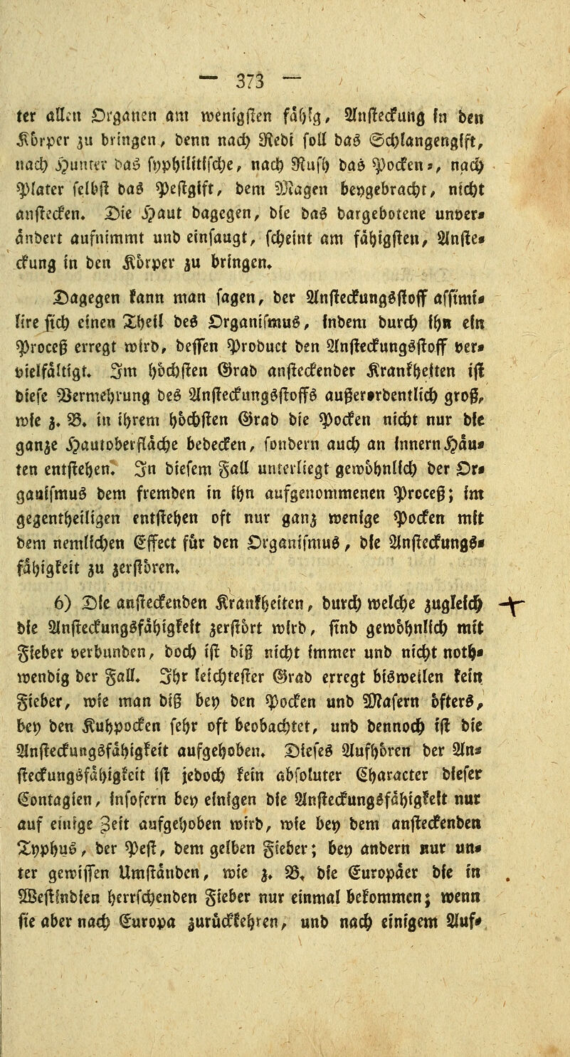 ter allen Organen am raenigjlen fafjfg, SlnfMung fn ben $5rper ju bringen, benn nacb 3^ebt foll ba$ ©cblangenglft, nacb Runter t>a3 fwpbüitf febe, nacb S^uff> baö *$)ocfen*/ na$ klarer fclbfi C>aö «pejtgift, bem fragen bengebraebt/ ntc^t anjtecfem Die i)aut Dagegen/ b{e ba£ Dargebotene unoer* änbert aufnimmt nnb einfaugt, febeint am fäbigflen, Slnfte» cfung in ben Körper $u bringen* Dagegen fann man fagen r ber 2lnff etfunggftoff afftmt* lire ftcb einen Zfoil be$ £)rganifmu# , (nbem bureb fbn ein $J)roce0 erregt wirb/ beffen sprobuet ben 2Jn|tecfung$itoff »er» fcielfdlttgn 3m bödmen (Sjrab anfteefenber $ran%ften tjt biefe *8ermebrung beS 2lnftecfungSjtoffg außerwbentu'd) grofr. n?fe }* gl* ttt ibrem bbcbften ©rab W $ocfen niebt nur bfe ganje jpautoberfldcbe bebeefen, fonbern. audb an Innern $du* tert entffeben» 3 btefem Sali unterliegt- gewobnlfcb ber Ott gaaffmuö bem fremben in ibn aufgenommenen spreceß; im gegenteiligen entjteben oft nur gan$ wenige spoefen mit bem nemlfd)en Effect für ben £rgamfmu$, bfe 2inftecfung$* fdbigfeit $u jerjlbrem 6) Die anjtecfenben $ranfbeiren / buref) welcbe juglefdj -\~ bie $lnjtecfunggfdbigFeit $er|xort wirb, ftnb gewbbnlfcb mit gieber t>erbunben, boeb tft big nic^t Immer unb niebt notb« wenbtg ber gaü\ 3b* letebtefter ©rab erregt bigweilen fein gieber/ wie man big ben ben spoefen unb Käfern öftere, ben ben $ubpocfen febr oft beobachtet, unb bennoeb 1(1 bk Slnjtedfungöfdbigfeit aufgebßben* DiefeS 2Iufb6ren ber 2ln* ftecfungöfdbigfeit ijl jebod) lein abfotuter (praeter biefer (Sontagien, infofern ben einigen bfe anjtecf unggfdbigfeft nur auf eiufge ?t\t aufgeboben wirb/ wie be» bem anjteefenben Swpbug / ber ^Dejt, bem gelben gieber; ben anbern nur un» ter gereiften Umjtdnben / wie $♦ 25t t>k Europäer bfe in . SSejtfnbien bertfebenben gieber nur einmal bekommen; wenn fte aber nacb Europa auruef lebten, unb nacb einigem 2faf*