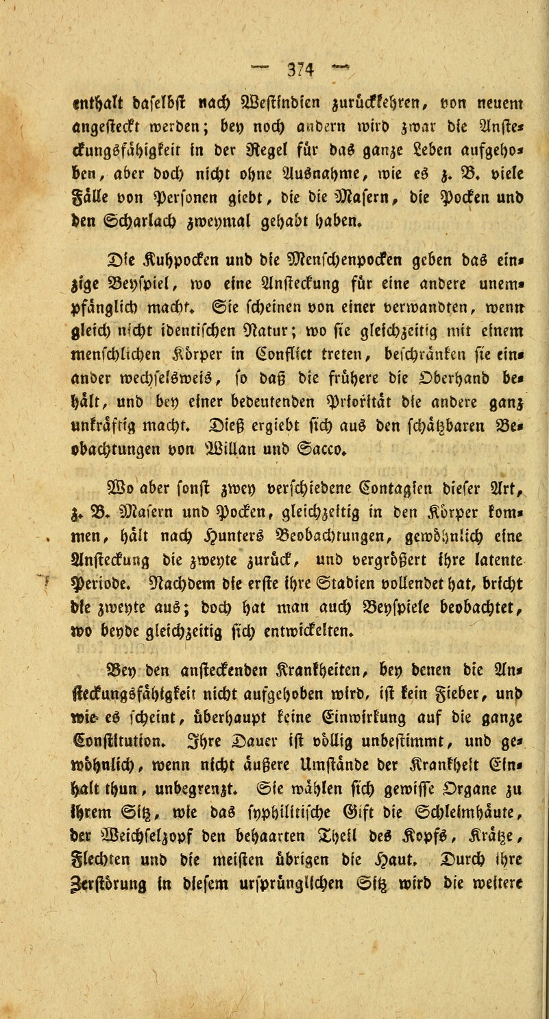 ~F •nrfyalt bafelbft wad) 2Bejlmbien zurücfFefjren, fcon neuem angeftedft werben; be» nod) embern wirb zwar bie 2lnfte* cfungäfdbigfeit in ber 5iegef für ba$ ganze Seben aufgefyo* Ben, aber bod) niefct obne 5lu$nal>me, wie eö z* 25» t>tete gälte üon sperfonen giebt, bie bk Käfern, t>'w $>o<fen unb ben i5d)arlucl) zweimal gehabt foaben. Sie Äufypocfen unb bfe $?enfd)enpocfen geben baö ein* $tge 23ei;fpiel, wo eine 2Jnfte<fung für eine anbere unem» pfänglicb madou ©ie fcfyeinen t>on einer fcermanbten, wenn gleid) nfct)t ibentifd)en Dtatur; wo ft'e gleichzeitig mir einem ntenfd)(ict)en Körper in (SonfUct treten, befct)ran!en fte ein« anber md)\dömi$, fo to% b'xt frühere bie £>bert)anb be* fyalt, unb be# einer bebeutenben Priorität bie anbere gan$ unfräfttg mad)t» Steg ergiebt ftet) au$ ben fd;a^baren 23c* obact)tungen t>on Sßillan unb 6acco- £Öo aber fonjl gwet) t>erfct)tebene €ontagfen biefer 5lrt, I«. 23* ÜWafern unb spoefen, gleichzeitig in ben Körper fom* tuen, i)ält nadj j?unterg Beobachtungen, gcwolmücf) eine Shtftecfung bie jwe«te ^uruef, unb Dergrogert if>re latente 9>eriobe. 91ad)bem bk erjfe ifyre @tabien twllenbet bat, brfct)t bfe zweite au$; bod? fyat man aud) 23e»fptefe beobachtet, tt>o beöbe gleichzeitig ftet) entwickelten* S5et> ben anflecfenben $ranf betten, bei? benen bte 2In* ftedungöfäbigfeit ntebt aufgehoben wirb, itf fein gieber, unf> ttte* eö fct)eint, überhaupt feine (Einwirkung auf bie ganze €onjlftution* 3^e Sauer ijt obllig unbefHmmt, unb ge* tt>6bnlid) , wenn nfcfot äußere Umftänbe ber Äranrljeit Sin« fyalt tfoun, unbegrenzt ©fe wallen ftet) gewiffe Organe zu ffcrem ©i§, tok baä fnpbilirifct)e @ift t>it ©d)leimbäute, ber 2öeid)felzopf ben behaarten Xt>ell beö $opf$, Ära^e* gled)ten unb bie meijlen übrigen bie #aut, £>urc& ifyre 3*r jlorung in biefem urfprünglfct)en ©Ifc wirb bte weitere
