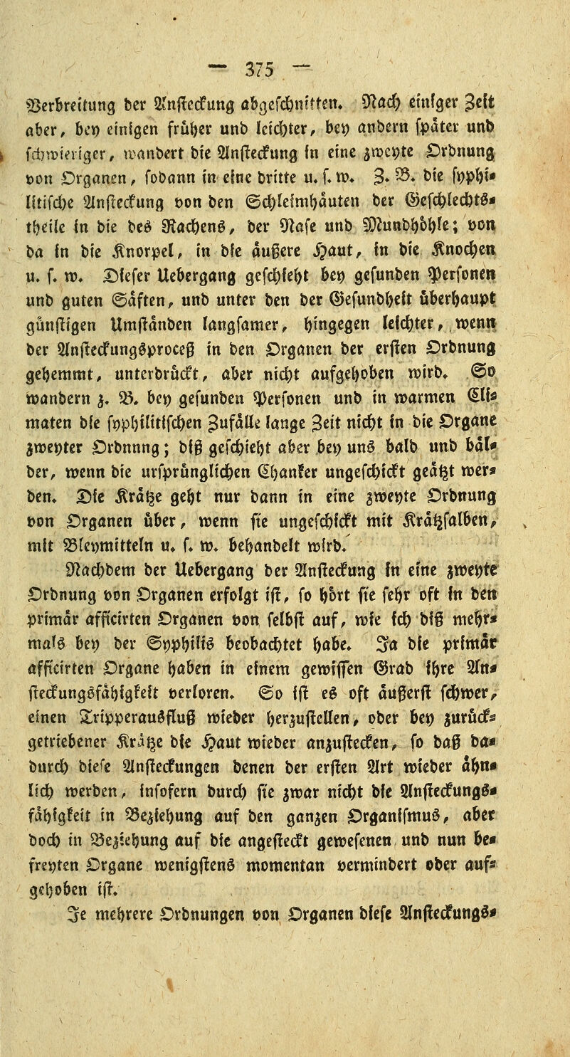 Verbreitung ber &njlccfung öbgefd&nfftem Viad) einiger %i\t aber, bep einigen früher unb leichter, bei) anbern fpdter unt> fdjroieriger, wanbert bie 5Inj!ecFung fn eine ^me^te Orbnung üon £)rganen, fobann in eine britte u* [♦ w* 3* &• Vit fppbi» litifdje SInflecf ung t>on ben <5d)Ieimbduten ber ©efd)led)t#* tf)die in bie beä SRac^enö, ber 9?afe unb SOhuibbWe; t>on U in bie Knorpel, in bfe äußere £aut, in bie $no$ett U. f. w* Dfefer Uebergang gefc£>fe&t bep gefunben ^erfoneti unb guten ©äften, unb unter ben ber ©efunbbeft überbaupt günffr'gen Umjtänben (angfamer, hingegen lefd)ter, wenn ber SfnjtedfungSproceg in ben Organen ber erjlen Orbnung gebemmt, unterbrücft, aber niebt aufgeboben wirb» @o wanbern j. %P ber; gefunben ^erfonen unb in warmen (Site maten bie fppbUttffc&en gufdtte lange 3^t niebt in bie Organe $wer;ter Orbnnng; big gefc^iebt aber bep uns balb unb bat* ber, wenn bie urfprunglid)en (Sfyahfer ungefd)ic?t ged^t wer* bem Die $rd§e gebt nur bann in eine gwer;re Orbnung t>on Organen über, wenn ftc ungcfd)f<ft mit ifrdgfal&env mit SSfepmittem u* f* w» bebanbelt wirb* £ftad)bem ber Uebergang ber 2intfecfung fn eine jwepte Orbnung t>on Organen erfolgt ijf, fo bort ftc fct>r oft fn bin primär affteirten Organen üon felbff auf, vok fdb biß mebr* mat$ bep ber ©tjpbHtS beobachtet babe* 3a ^>k primär affteirten Organe baben in einem gewiflfen ©rab ibre 2fn# ftecfungSfabigfeit fcerforem @o ift eö oft dugerfi fdbwer, einen £npperauäflu§ wieber ber$ujMen, ober bep $urficfs getriebener $ra§e bie fyaut wieber an^uflecfen, fo baß ba* burd) bkfe SInffecfungen benen ber erjfen 2lrt wieber dbn* lid) werben, infofern burd) ftc $war niebt bie 3(njfecfung$* fdbfgfeit in 33e£iebung auf ben ganzen OrganffmuS, abtt bod) in 25e^ebung auf bie angefleht gewefenen unb nun be» fm>ten Organe wenigjtenö momentan perminbert ober auf« gehoben tftV 3e mebrere Orbnungen t>on Organen biefe SinftedfungS*