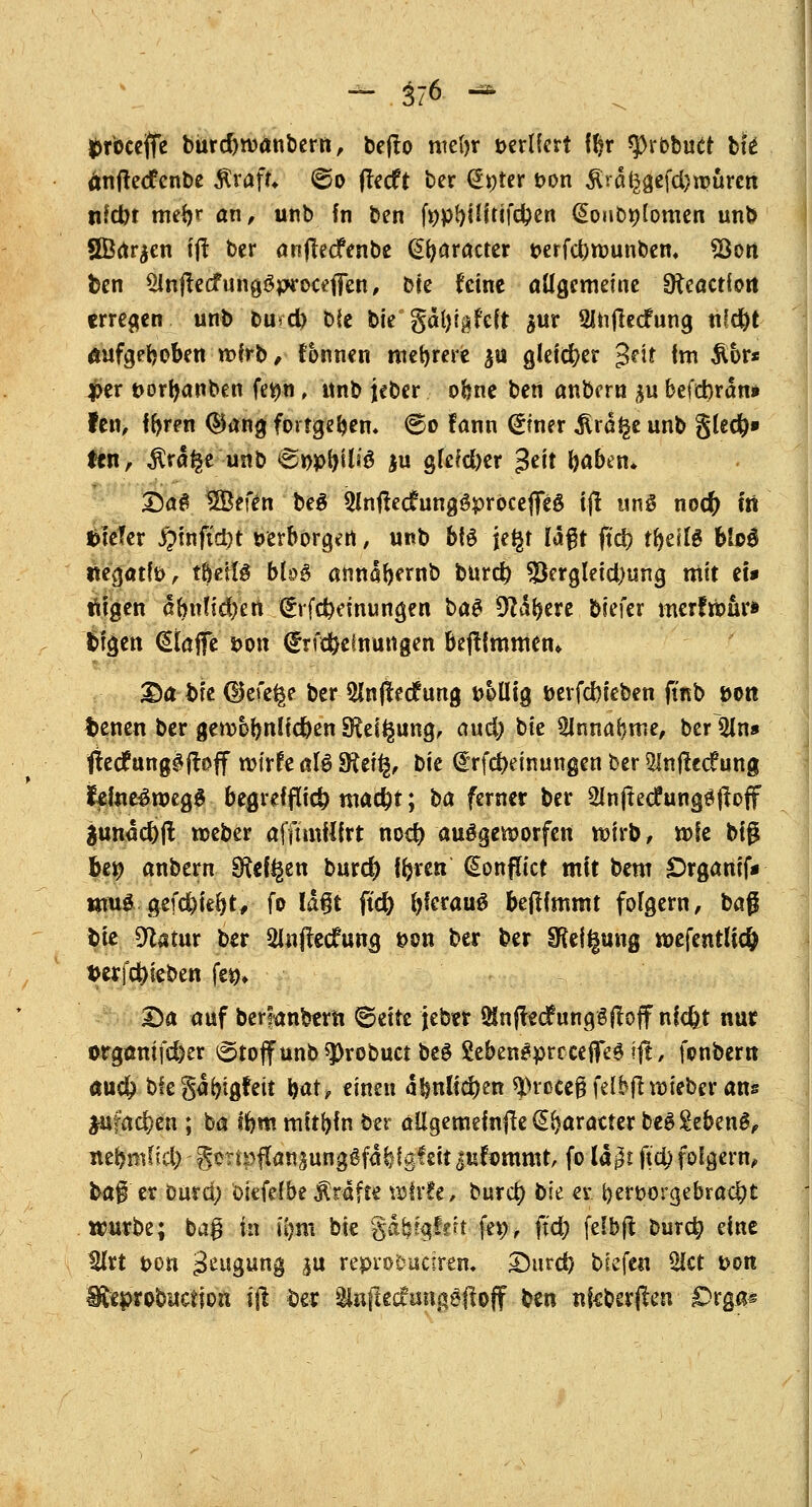 - $76 - Droccjffe bürdjroanbern, beflo nte()r t>crtfcrt !$r *|>rbbuct tk änftecfcnbe Ärafc ©o ffecft ber (Erster t>on ^rd^efd)n?urcn nkbt meV an, unb fn ben fopfyiHtifc&e« QonDttlomen unb SBar^en ijl ber anjlecfenbe (praeter t>erfd)tt>unben, *Bon ben SInfrecf ungSproct'ffen, bte feine allgemeine SReactiort erregen unb buvd) bie bie gdfytgfcft $ur SJtijlecfung nfd)t aufgehoben rcfrb, fonnen mehrere ja gleicher %nt im &br* per t>or^anben ferjn, unb jeber ohne ben anbern %u befd)rdn* fen, ffyren ®ang fortgeben« ©o fann (£wx $rd£e unb g(cd&» &n, $rd$e unb 6r>pi)ütö ju gfefdjer $tit l)aben* Sag 3B?ffo be$ 3InftecrungSproceflfeg ijl uns noefr tri t>te?er JQtnftc^t »erborgen, unb b(3 je^t laßt fiel) tf^eslö bio$ itegatte, töetls bb£ anndbemb bur$ $ergleid)ung mit et* feigen dbn?id)en ^rfc^dnungen ba^ 9?dl?ere biefer merfrbür» bfgen klaffe tvon <£rf$etnuttgen bejümmem £)abk CHefe^e ber 5Jnjlecf ung t>6ütg berfd)ieben (tnb »Ott t>enen ber gen>6lmKd)en SKeiigung, and) bie ^Innaljme, ber 5ln» fted? ungäffoff roirfe afö fRtify, bie @rfct)etnungen ber 5Infle<f ung fome£roeg$ begreiflich ma#t; ha ferner ber Slnjtecfungöftoff äundcfyjt roeber afftmülrt noer) ausgeworfen roirb, rofe big bty anbern Sftd^en burd) tfjren (sEonftict mit bem £>rganif* wtuä gefegt, fo ld§t ftcr) fyfcrauS bejtfmmt folgern, ba$ bie 9catur ber 2l«ffecfung s>ou ber ber §Keii§ung wefentlidj t>erf$ieben fe$* Da auf berfanbtru t&titt jebtr $nfte<fung3ftojf nlcfet nur orgamfd)er ©toffunb*probuct be§ SebengprcceflTefift, fonbern aud? bfegdijigfeü Wf einen d!$nltd)en 93rßeej3 felbfht>ieber ans *u?ad)en ; ba ffcm mithin ber allgememfte (S&aratter be$£ebenS, nebmlkl) Seripflansunggfafef gleit jufommt, fo ld$t jt'4> folgern, bag er Dura) ökfeibe Gräfte u)fr!e, burcr; bh er. t}ert>orgebrad)t trurbe; bag in i(>m bie gdb?gf?ft fep, ft'd) fefbft bur$ eine tUrt t>on ^öung i« reprobueüm £5urd) biefen SHct t>on Eeprobuctiou ijl ber ätajkdftmgöftoff ben nfcberßen £>rga«