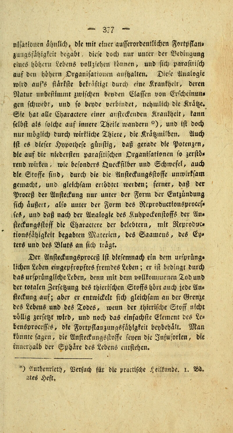 nlfätfotwn M)\\Üd)> bie mit einer aufferorbentlfc&en S^^^fTatt* $ung$fabig?ett begabt, btefe bod) nur unter ber SSebingung eincö bbbern SebenS t>oU$ier)en Tonnen , unb ftd) parafirtfc^ auf ben boljern Drganifationen aufrjattetu Dtefe Analogie tt)ftb aapö jUrffie betVafttgt bur$ eine $ran?r;e?r, beren 91atur unbeftimmt ^vrifc^en betten ßlafien Don Crrfd)emuni gen fdjwebr, unb fo benbe öerbtnbct, nel>mlicl) bte Ära^e» (Sie bat alle (£t}aractere einer anftedfenben $ratiffyeit, fann felbfl al$ folcfye auf innere £r>Hle wanbern *)■] unb ifl bod) nur moglid) burd) wirrlic^e Xbiere, bie törafcmtlben. 2iu$ ftf cd biefer $i)port)efe gunftig, bag gerabe bfc q)oten$en, b(c auf bie nieberjfen parafuifefren £)rganffaffenen fo aerffco* renb wivfen, wie befonber# Quecffttber unb ©cfewefel, aud) bfe ©toffe ffnb> burd) bie bie 9Jnjtec?ung£ftoffe unroirffaro gemad)f, unb gleicfyfam ertbbtet werben; ferner, ba§ ber ^roceg ber 3lnj!ecfung nur unter ber $orm ber ^ntjünbung fiä) augert, alfo unter ber gorm be$ §fteprobuctfon£procef* fe$, unb t>a% nad) ber Ufoatogfe beö $ubpocfenjloff# ber 3ln« jledtegStfoff bie (Jbaractcre ber belebtem, tnft Sleprobtic» iiongfabigfeit begabten Materien, beö-@aamen$, be£ €'9* ter$ unb be& 23lut$ an fid? tragt* I3er ^nflecftingöproceg fft bfefemnac^ ein htm urfprung» liefen Seben eingepfropftes frcrobeS Seben; er t| bebfngt burd) ba$urfptunglfd)e£eben, benn mit bem öottJormnencn &obunb ber totalen =3erfegung be§ tr)ierffd;en ©top (>6vt and) iebe Sin» ßeefung auf; aber er entwicfclt ftd) gleid)fam an ber (Brennt be$ SebenS unb be£ &obe$, wenn ber t()ierifd)e ©tojf nf$fc wollig jerfefcf wirb, unb noc& Hä einfache Clement be£ £e* bengproceffeä, b!e SürtpffonjmtgSfä&fgfeit bev)beljalt Wlan lonnte fagen, bie Slnftetfunpiloffe fe*>en bie Srifuförjew; bie tftner&alb ber 6pfrare beS £ebenö entfte&en. *) ^tttl?eniietf}, «Beifuß fite bte jptfttiföc Jj-eilfunbc. i, «&*• 2teg J^efu