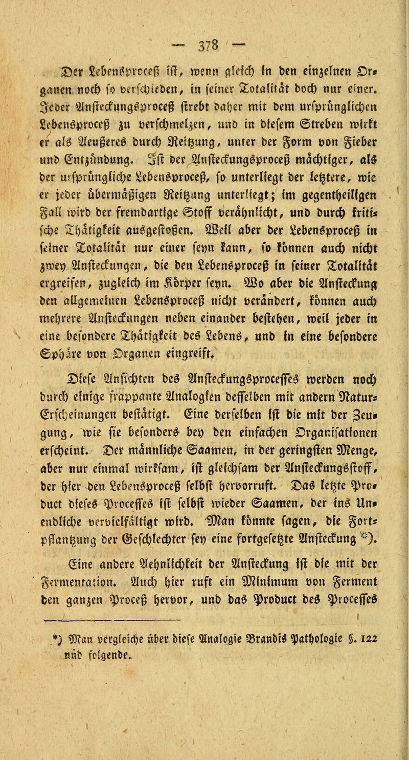 Der £eben£rrccef5 ift, wenn o>icr) In ben einzelnen £)r* ganen nod) fo Mt\d)Ut>m, in feiner Totalität boct) nur einer» Scber 2Infrc<fung£proceg ftrebt baijer mit bem urfprunglicr;en Sebenöproceg 311 fcerfdjmefyen , unö tn biefem ©treben wirft er al$ tegercS burcf) Steigung, unier ber gorm t>on gieber unb (£nt$ünbung. 3flt ber 2lnjtecfunggproce§ mutiger, al$ ber urfprttnglictje £ekn$proceg, fo unterliegt ber festere, vok er jeber übermäßigen Steigung unterüegt; im gegenteiligen %all wirb ber frembartige @toff t>eräl)ttJic&t, unb burcfy fritt* f4>e Xfydttgfeir ausgeflogen. 2Beü aber ber Sebengproceg in feiner Xotaütat nur einer ferm fann, fo tonnen aucr) nid)t $wet) SInftecfungen, bie ben 2eben6proce§ in fetner Totalität ergreifen, suglefci) im £brper ferjn. 5Bo ober bie 2ln|tedfun& ben allgemeinen £ebengproce0 nic&t öerdnbert, fonnen and) meljrere 5(nftec?ungen neben etnanber beliehen, mit jeber in eine befonbere £fyätfgfeit bc6 Sebeng, unb In eine befonbere ©pftare t>on Organen eingreift/ 2)(efe 2lnft$ten bc$ 5lnftecfung3procefle3 werben nod) burdb einige frappante Analogien befifelben mit anbern Dtatur* (£rfd; einungen betätigt. <£ine berfelben Ift bie mit ber gcu« gung, wie ffe befonberö bei) ben einfachen £)rgam'fationen erfd?eint. Der männliche ©aamen, in ber geringflen 9ERenge, aber nur einmal wirrTam, ift glefd?fam ber QlnffecfungöftojT, ber fyfer ben £eknöproce$ felbff beroorruft DaS Ufyt tyxs* buct biefeg «J)rocefleö Ift felbjf. wieber ©aamen, ber inö Un» enblicbe t>en>ielfditigt wirb, Wlan fbnnte fagen, bie gort* Pflanzung ber ©efc&led?tcr fer; eine forrgefe^te 2lnjtecfung '*)♦ (Sine anbere QJeljnlfdjfeit ber 2lnfted?ung ffi bie mit ber Fermentation. 2lud) (jier ruft ein Minimum t>on germent fcen ganzen ^roceg fjevtwr, unb ba$ ^Drobuct beg sprocefieö ) 9)i<m \?ctgfetcr>e ttber bicfe Analogie 33ran&i$ ^at^ologie 5.122 nnb folgende»