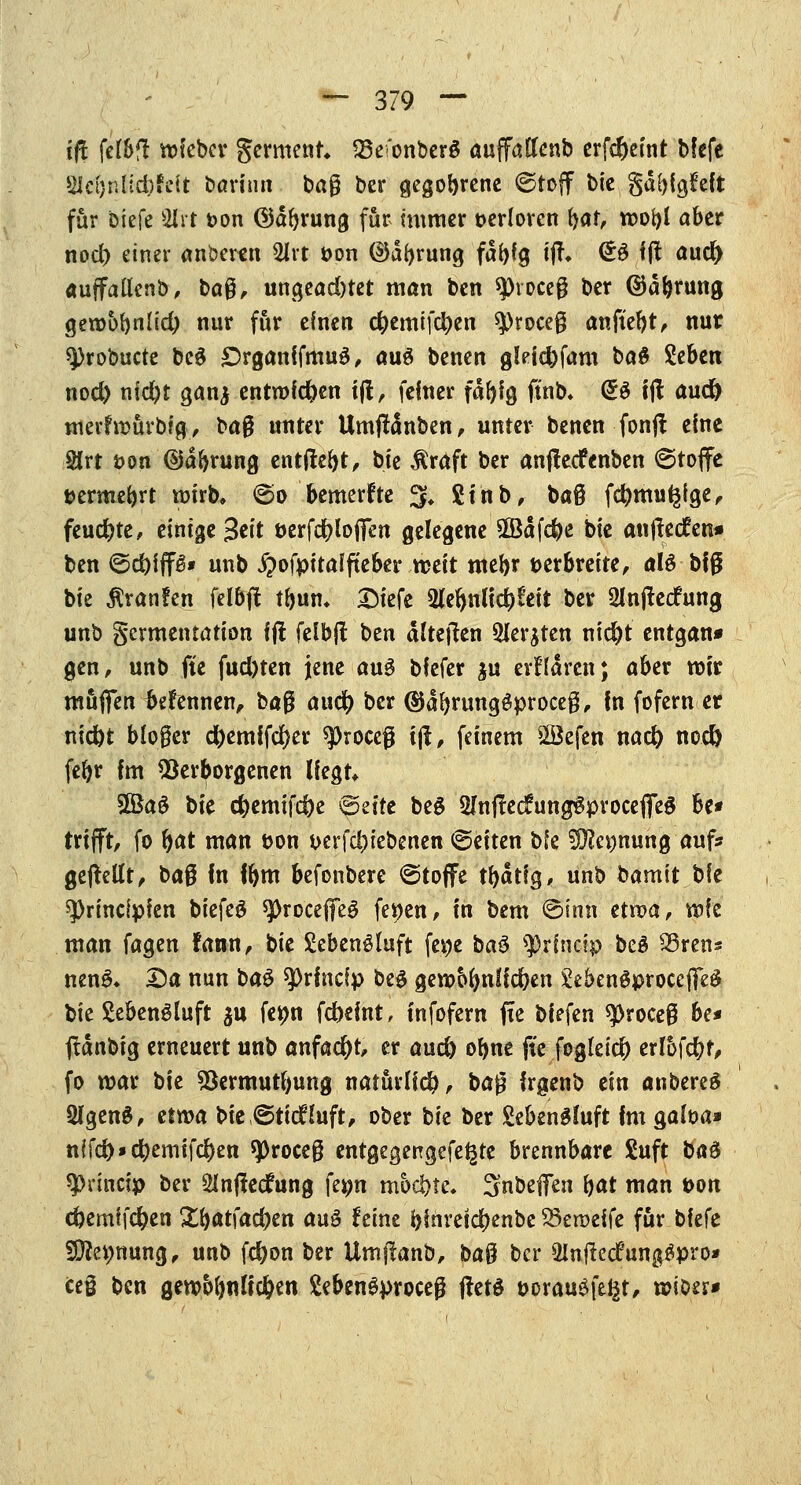 tfl felbfl mfebcr germenr* 23e<'onberö auffaftenb erfdjetnt blefc Wi}nlld)hit bann» bag ber gegorene ©toff bic gd^lgfeft für biefe 2lrt i>on ©äfyrung für immer verloren fcfö wooi)l aber nod) einer anbeten 2lrt t>on ®df)rung fdfyfg ifh (££ fft aud> auffallenb, baß, ungeachtet man ben spvoceß ber ©äbrung geroobnlid) nur für einen c&emifdjen 9)roceß anfielt, nur 9)robucte be$ £>rganffmu$, au£ benen glefc&fam ba$ Zehen nod) md)t ganj entrofdjen ift, feiner fäPg ft'nb. @3 ift aud) mcvfrtmrbtg, baß unter Umftdnben, unter benen fonj! eine 2Jrt öon ©dbrung entließt, bte Äraft ber anfteefenben Stoffe t>ermebrt roirb, ©o bemerfte 3* 2fnb, baß fcfymugfge, feud)te, einige 3eit öerfcfyloflfen gelegene 2Bdfefye bte anjfedfcn» ben ©c&fffs* unb ^ofpitaffteber weit mebr verbreite, alö bfg bte ^vanfen feibjt tl>um 3Mefe 2W&nlfc&?eit ber Olnflecfung unb germentatton fft felbfl ben alteren 3ler$ten ntc^t entgan* gen, unb fte fud)ten jene au$ bfefer $u erflaren; aber mir muffen fafennen, baß and) ber ©dbrungSproceß, fn fofern er nid)t bloßer d&emffd)er sproceg ift, feinem sBefen nad) nod) fefyr fm Verborgenen Hegt* SÖkS bte <#emifd)e ©eite beö 5Infrecfung6proceflTe§ be* trifft, fo bat man &on werfet)iebenen ©eiten bfe Sfte^nung auf* gebellt, baß fn fbm befonbere ©toffe tfydtig, unb bamit bfe sprindpien biefeS $][)roceflfe$ fe^en, in bem ©inn etwa, wte man fagen fann, bie £eben£luft fe$j bau $rfnäp be£ 23ren* nenS* 25a nun ba$ sprfneip be$ geroo(mHd)en SebenSproccflfeä bie SebenSluft $u feijm febeint, tnfofem fxe biefen tytoceß be* ftdnbig erneuert unb anfac&t, er aud) ofyne fte fogleicfy erlofcfyf, fo mar bte Vermutfmng natürlich, baß frgenb ein anbereS 2lgenS, etwa bie ©tiefSafe ober bie ber £eben£mft fm $aha* nffd)»d)emtf$en sproceß entgegengefe^te brennbare Suft ba$ 9>rfnctp ber ÜInflecfung fe^n mochte. Snbeffen bat man t>on c&emffcfyen X^at\ad)en aus feine binreictyenbc $3en>eife für bfefe 93?et)nung, unb fd)on ber Umjfanb, baß ber 5mtfec£ung$pro* cei ben gewMjnlfd&en Sebengproceß ftetS t>orau£feiät, n?iöer*