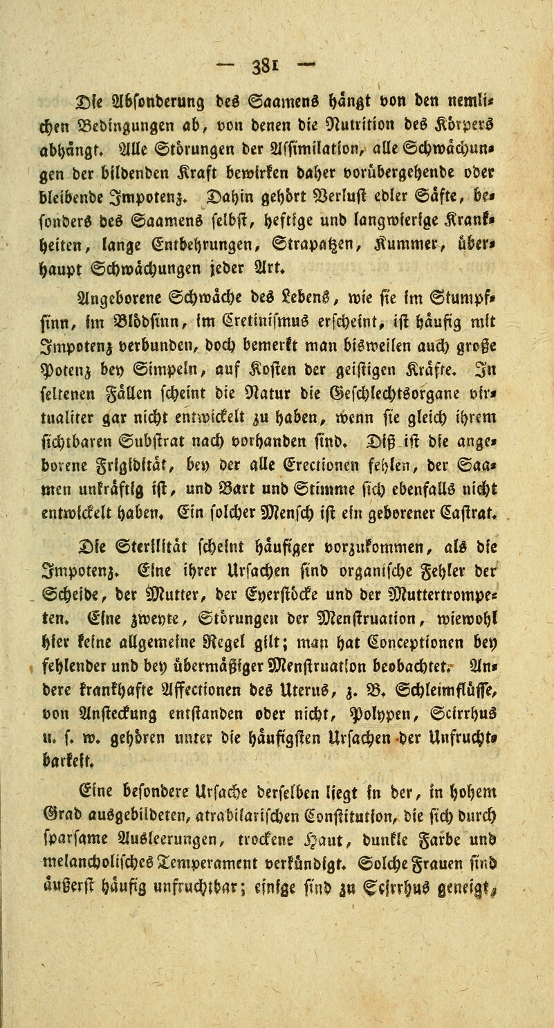 Ttfe ülbfonberung beS ©aamenS bdngt twn ben nemli* eben 23ebtngungen ab, t>on benen tote Munition beg $&rperS abbdngf* Alle Körungen ber Afftmtlatfon, alle ©cbwdc&un* gen ber bilbenben $raft bewirken baber t>orubergebenbe ober bletbenbe 3mpoten$* Dabin gebbrt 93erlujl ebler ©dfte, be* fonberS beö ©aameng felbjf, ^eftfge unb langwierige $ranf# betten, lange <£ntbebntngen, ©trappen, Kummer, über* baupt @d>wdcbungen ieber Art* angeborene ©c^wadje be£ gebend, rote fte Im Stumpf* finn, im SSlobfinn, im (SretimfmuS erfebeint, if! bduftg mit 3mpotenj t>etbunben, bod) bemerlt man bigweilen aud) groge spotenj bei) ©turpem, auf Soften ber geizigen £rdfre» 3n feltenen galten febeint bie 9iatur bie dkfcblecbtSorgaue &ir* tuaitter gar ntebt entwickelt ^u baben, wenn fte gletcb i^rem (teilbaren (gubftrat nac^ oorbanben ftnb» 2)10 t# bie ange* borene grfglbitdt, bei) ber alle (grectionen fehlen, ber <§aa* Uten unfrdftig 1(1, unb 2*art unb@tu«me ftd) ebenfalls niefet entwickelt baben* €tn foldjer Sttenfcb tji ein geborener dajlrar, Die (Sterilität febeint bduftger twrsufommen, alt bie Smpoten^ (gine tbrer Urfacben finb organifd)e gebier ber @cbeibe, ber Untier, ber (gwerjtbdfe unb ber SÜJuttertrompe* iem (gfae |wet)te, Störungen ber Sftenftruatton, wtewobl bier feine allgemeine Siegel gilt; man bat (Soncepttonen bei) feblenber unb bei) übermäßiger SERenjtruatfon beobaebtet An* bere fran?b«fte Affectionen beö UteruS, |. S5t ©ebleimflüfie, &on Antfecfung entjtanben ober niebt, spotypen, 6clrrbu3 tu f. w* geboren unter W bduftgften Urfacben ber Unfrucftfo barfefn gine befonbere Utfacbe berfel^en liegt In ber, In Ijobem ®rab auögebiibeten, atrabüarifcben GionfHtution, bie ftd) burd) fparfame Ausleerungen, troefene #aut, bunfle garbe unb melancboltfcbeö Temperament öerfunbfgr* ©olebe grauen ftnb dugerf! bduftg unfruchtbar; einige ffnb 3« <?cjrr§u$ geneigt