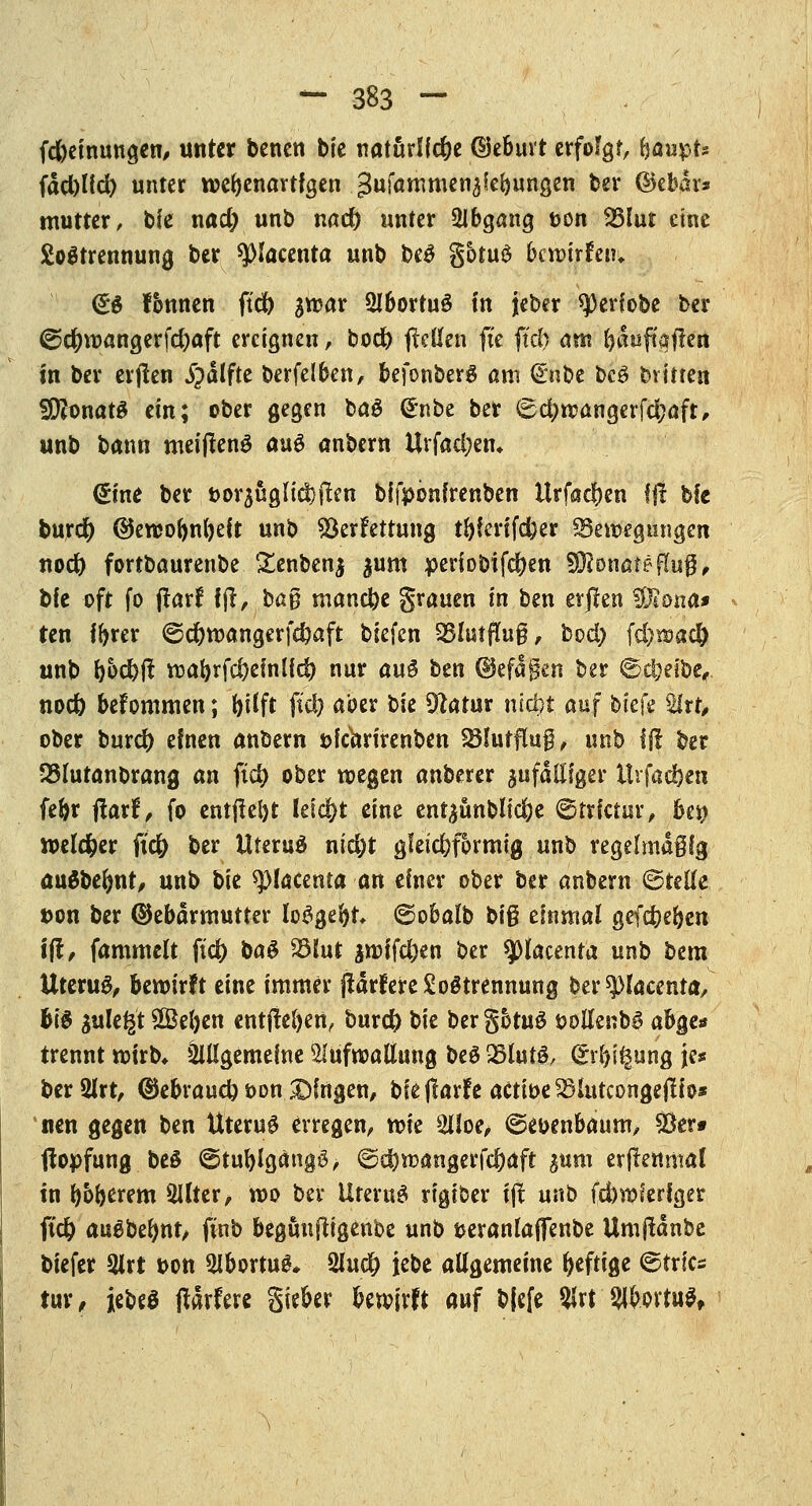 fd)einungen, unter benen bie natürliche (Geburt erfolgt, fjaupr* fdct)(ict> unter wehenartigen gufammen^ebungen ber (Gebär* mutter, bie nad; unb nact) unter QJbgang t>on ^3Iur eine SoStrennung ber spiacenta unb be£ gotuö bcwirfeiu <£$ fonnen fiel) ^war SIbortuö fit jeber ^3erfobe ber @cr;wangerfd)aft ereignen, bod) (reffen fte ftd) am fyauftgjren in ber erjten jpätfte berfelben, befonberg am <£nbe bc£ brüten SföonatS ein; ober gegen ba$ (*nbe ber 6d;wangerfd?aft, unb bann meijtenS au$ anbern Urfad;en* <£fnt ber t>orjugIicl)lten bifpönfrenben itrfadjen fft bfc burcr) (Gewoftnfyeü unb Verfettung tfyferifc&er Bewegungen nod) fortbaurenbe £enbenj ^um periobifd)en WlonatefluQ, bfe oft fo (farf ijt, bag manche grauen in ben evften 37t ona* ten tyrer ©d)wangerfcbaft biefen SBlutffug, bod) \d)voad) unb f>od)|t wabrfd)einlfd) nur au§ ben (Gefäßen ber ©djeibe,. nod) befommen; t>fCfr fiel? aber bie Sfhktitr nidt>t auf btefe Slrt, ober burd) einen anbern öfchrirenben Sötutflug, unb ff! ber QSlutanbrang an ftct> ober wegen anberer jufäfffger ttrfad)en fe&r ftaxt, fo entfleljt teid&t eine ent^ünblid;e ©trictur, U\\ welcher ficr) ber UteruS nid;t gleichförmig unb regelmäßig äuSbefmt, unb bie ^lacenta an einer ober ber anbern ©reffe t>on ber (Gebärmutter loggeftr» ©obalb biß einmal gefdjefyen ift, fammelt ftd) ba$ SBlut $roifd)en ber sjDkcenta unb bem Uteru^ bewirft eine immer jtarfereSoStrennung ber ^lacenta, bi$ sulegt £BeI)en entfielen, burd) t>k bergotuS ööffenbg abge* trennt wirb* äiffgemelne aiüfroaffung beS $lut& (Strang je» berQlrt, (Gebrauch oon£)fngen, bieflarfe actioe^mtcongejtto* nen gegen ben Uterus erregen, roie 2Uoe, 6eoenbaum, 53er» (lopfung beö ©tublgängö, ©d*>wangerfd)aft ^um erftenmat in ^oberem 3Üter, wo ber Uterus rigioer ift unb fd)wferfger ftcfc auSbeimt, ftnb begunftigenbe unb jjerantaflfenbe Umjtanbc biefer 2lrt bon *Hbortue\. 2luct) jebe affgemeine heftige 6trics tur, jebeö (tarfere giekr bewirft auf bfefe Slrt' SlfcoMS»