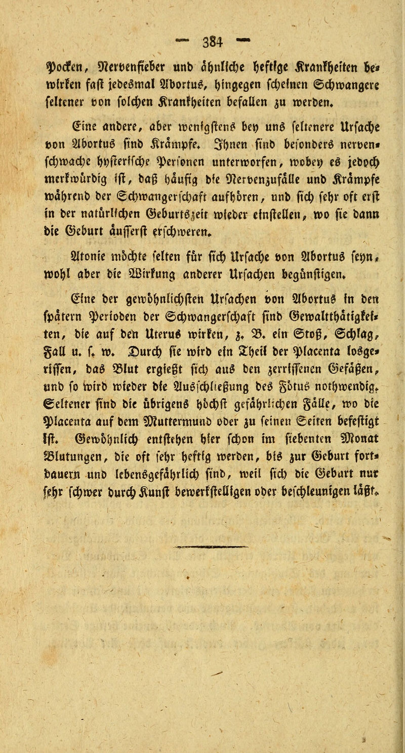 ^Docfen, Sfterbenfteber unb dbnllc&e heftige $ran%ften fa* wlrfen faft jebeStual 3lborru£, hingegen fd;elnen ©djwangcre felrener üort folgen ßranfReiten befallen $u werben» <£ine anbere, aber wenfgffenS be» unö fernere Urfadje uon SlborruS ftnb Krämpfe* Sr>nen finb befonberö nen>en» fd)wacr)c ^(lerlfcftf ^erfonen unterworfen, wöbet) e$ jebper) tncrfwurbtg ff!, ba§ Ijduftg bfe 9}ert>en$ufdlle unb Krämpfe waforenb ber <Ed>wangerfd)aft aufboren, unb ftd) fefyr oft erft in ber natürlichen ©eburröseit wieber einfallen, wo fic bann bie ©eburt dufter ft erfc&roeren* Sltonie modjte feiten für ft'cr) ltrfad)e bon 2ibortug femt, wobt aber bte $Btr?ung anberer Urfadjen begunfHgem (Eine ber gew&bnKcl)fteh Urfadben t>on 2lborru§ in btn fpatern Verloben ber ©d)wangerfd;aft finb ©ewalttbdtigfef* ten, bie auf ben Uteru$ wirfen, ji 93, ilnßtö$yßtylfy, gall u. U w* ?)urcfy fte wirb ein ZfytH ber spiacenta Jogge» rijfen, bag 93lut ergiegt ftd) auS ben ^errfffenen ©efdgen, unb fo wirb wieber bfe 2JuSfd)l*e§ung be£ §btu6 notbwenbig» Seltener ftnb bte übrigens b&ci)ft gefdr>rlTc^cn §dlle, wo bte 9>lacenta auf beut iERutrermuub ober $u feinen leiten befefltgt ffr* ©ewbfjnlid) entfielen hier ferjon im ftebenten SOJonat Blutungen, hk oft feftrfafrfg werben, bis jur ©eburt fort* bauern unb lebenögefdbrlid) ftnb, weil ftd) bte ©eburt nut feijr fcfjw*r bur$$unft bewerffteöigen ober befc^leunigen la$U
