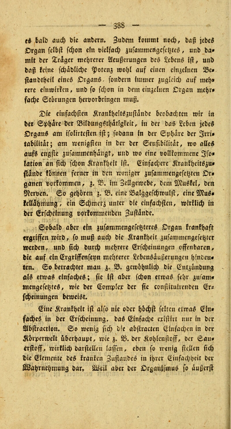 e£ fcalb au$ bie anbern» Subtm fommt nodfr, ba§ jebcd Organ felbjt fdjjon ein tnetfacfy äufammerigefe^teä, unb ba» mit bcr Präger mehrerer 2Jeufierungen beö Sebeng ff!, unö baß feine fcf)dbtid?e Sporen^ wofyl auf einen einzelnen 23e*. jlanbt&eil eines Organa, fonbern immer jugletd) auf mer>* rere efnwirPen, unb fo fci)on in bem einzelnen Organ mefcr« facfje (Störungen hervorbringen mug* 25ie einfachen $ranfrjeft^uftdnbe beobachten wir in ber ©pfjäre ber 23ifbung3tl)dtfgf:eit, in ber baS Scben jebeS Organa am ifoHrteften ift; fobann in ber ©pfyare ber 3W* tabfUtdt; am wenigen in ber ber ©enfibilitat, wo alles aufä engfte ^ufammenr)dngt> unb wo eine tollfommene 3fa* Iation an ftd) fc^on tonfftelt ffr* £infad;ere fttantfoitibu* fldnbe fomten ferner in ben weniger jufammengefe^ten £)r* ganen ttorfommen, 3. $£♦ im Seilgewebe, bem Wlu&M, ben Heroen, ©o ger)bren 3. SO. eine Söalggefcfcwultf, einefSfluS« felldrjtnung, ein @$merä unter bfe einfachen, wirfli# in ber <£rfd?elnung ©orfornmenben gufldnbe, ■ ©obalb aber cm äufammengefe^tereS Organ lranfr)aft ergriffen tt)irb, fo mug aucf^ bie $ranfi}eit aufammengefe^tet »erben, unb ficfy bur# mehrere (£rf$einungen offenbaren, feie auf ein (Ergrfffenfetm mehrerer gebenSdugerungen f)fnt?eu« tem @o betrachtet man ^ S3. gewblmlid) ^k (Ent^ünbung üU etn>a§ einfaches; ft'e f(! aber fcfron etwag fel)r ^ufam* tnengefe^teö, roie ber (*omple;r ber fte conjlituirenben dr« Meinungen beweist* €ine $ranfi)eft tj? alfo nie ober rjbc^ft feiten eltßtö Grfn« fad)e6 in ber (Erlernung, üa$ (Sfnfacfye eriftirt nur in ber 2Ibjtractfon* <So wenig ftet) bfe abffracten ©infamen in ber Äbrperwelt überhaupt, wie 5, £?♦ ber $or;lenftoff, ber <Eau* erhoff, wirflicfo barjteHen laflen, eben fo wenig jle.Uen ftdj fcie demente be$ franfen 3'ajtanbeg in tr>m (Einfatt>i)eit ber 3£afcrnef;mung bart %&til aber ber Örganifmue fo du0er(!