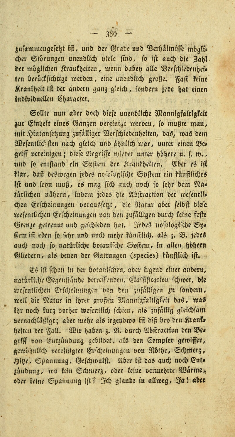 äufammengefeiät fft, unb ber (Brabe unb SBer&afftuflTe moglt* d)er Störungen unenbfid) »feie ft'nb, fo fjl aud) bfe Jafyl ber möglichen Äranffjeitcn, wenn ba&et) alle $8erfd)iebenbet» ten berucfft'cfytigt werben, eine unenblid) große* gaff feine ^ran^eit ift ber anbern ganj $hid), fonbern jebe (jat einen fnbfoibuellen (praeter, ©ollte nun aber boef? bfefe unenblf$e SDfannfgfaltfgfect $ur (Smbeft eines ©an^en vereinigt werben, fo mugte man, mit ^intanfet^ung guf^llfgcr <58erfc|uebenbe{ten, ba$, wa$ bem SBefentlicT jlen nad) gleid) unb d^nffd) war, unter einen S5e# griff öereinfgen; biefe begriffe wleoer unter bbbere u+ f. w*, unb fo entjtanb ein ©öftem ber üran^elten» Slber e6 tjf flar, baß begwegen jebee» nofologtfc&e ©pftem ein fünflli$e$ 1(1 unb feijn mug, e§ mag ftcfc auc^-. nod) fo feljr bem 9?a« turlid)en ndbern, fnbem iebe3 bfe $lbjtraetfon ber wefentlf« cfyen (£rfd>emungen »orauSfegt, bie Olatur aber felbft bfefe wefenrlid^en (£if$efnungen von ben ^fälligen burd) feine fefte ©ren^e getrennt unb gefeftfeben Ijat. ^ebeä nofologlfd)e ©9« flem i{l eben fo febr unb nod) me!?r fönfHid), aU $♦ 83* jebeä aud) nod) fo natürliche botanffd)e ©i#em, In allen fybfytxn ©liebein, aU benen ber (Battungen (species) fünjllid? i% <i$ ij! fefton In ber botanffc^n, ober frgcnb einer anbern, natürffdJK dtegenftanbe betreffvnben, €!afftftcattcm fc&wer, bfe wcfentlid)en <£rfd)emuttgen t>on ben ^fälligen £U fonbern, weil bie 5?atur in f^rer großen SÜftannrgfaltfgfett baS, ma$ fljr nod) fur^ ödrljer wefenffid) fc&ien, al$> anfällig gleid)fam tfernad)ta§?gt; aber mefyt' aH trgenbwo ftt bi§ bei? ben $ranf* beiten ber gaiL SBir falben $. §& burd) 2ibftraction ben 23e* grfff t>on (sntsönbung gebilbet, aU ben (Sompfer gewiflfer, gewufynüd) vereinigter <£rfd)emun#en t>on SRbtfye, ©d)mer$, $i§e, ©panmmg, ©efc^wulft. Slber fjt ba$ audj nod) €nt* ^ünbung, wo fein ©dbnierj, ober feine üermefate Sßarme,, ober feine ©pannung fjt? 5$ §laüte in allweg, 3a! ober