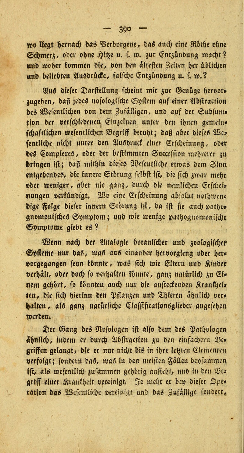 tt>o liegt bernacr) ba£ Verborgene, bat and) eine SRbtfy obne ©c^merj, ober obne #f§e u. f, n>* jur (frntjiinbung mad)t? unb roober fommen bte, t>on ben alteften fetten ber üblichen unb beliebten 2lu6brucfe, falfdje gntjünbung u, f; ro»? 2ht$ biefer SarjMung fc^cint mir $ur ©enuge ^crt>or« zugeben, baß jebeS nofoiogifctje ©altern auf einer 2lb(!racrion beS SBefentücfyen t>on bem gufdlligen, unb auf ber ^ubfum» tfon ber »erfcr/febenen <£mjdnen unter ben ibnen gemein* fc&aftlicfyen riefentliefen begriff beruht; ba§ aber bkfö 5Be* (entließe ntctjt unter ben 2lugbruc£ einer ßrfd&emung, ober fce$ (SomplereS, ober ber bejtfmmren ©ucceffton mehrerer $u bringen tft; ba$ mitbin bkfc$ SSefentüdje etroa£ bem (Sinn cntgebenbe$, bie innere ©t&rung fetbfl fff, bk ficr) aroar mebr ober weniger, aber nie ganj, burd) bk nemKd)en @rfd)ei« ttungen öerfunbigt* £Bo eine (*rfcr)einung ah\olut notbrcens bige golge biefer innern ©torung f(t, ba ift fte and) patf>o* gnomonffc&eö ©mttptom; unb roie menfge patbognomonifebe ©pmptome giebt e$ ? Söenn na# ber Analogie botan{fcr)er unb joologifcber ©rjjfeme nur ba§, roaö an$ einanber beworgfeng ober fyevt »orgegangen fe*m f&nnte, mag ftd) roie dttern unb ßinber »erbälf, ober bocr> fo t>crr>aften fbunte, gan$ natürlich $u @f» tum gebort, fo tonnten aud) nur bfe anfteefenben $ranfbei* ten, bu ftdb btevfnn ben spflartjen unb Sbferen atynlid) t>er* galten, als ganj natürliche QJafftficationSglieber angefeben toerbem Ser <$ang be$ 9^ofologen ijl alfo bem beg tyatfyoloQtn afwlicr), inbem er burefj Sibftraction ^u ben einfad>ern 23e* griffen gelangt > bie er nur nid)t bte in ibre legten Elementen »erfolgt; fonbern ba$, wa§ in ben meinen gallen bet)fammen fjt, aU mefcntUd) jufammen gel)6rig anjtebf/ unb in ben 2k* griff einer $ranfbeit vereinigt 3e niebr er bei) biefer £>pe* ratfon baS SBefcntUc&c öereim'gt unb bat Sufdttige fonberr,