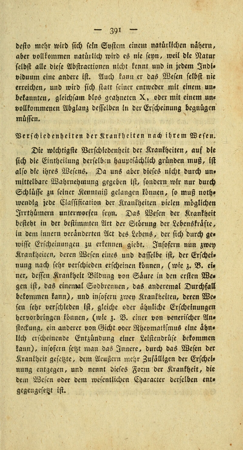 befto mefyr wirb fufc fein (gellem einem natfirlfdbttt ndbent, aber t>oÜfommen natuilfcfr votrb e$ nie ferni, rceil bfe Statur felbft alle btefe 2ibjtractionen nfd)t fennt unb in jebem Snbf» ttibuum eine anbete tji 5Iucl) tamx er baö £Befen felbjf nie erreichen, unb wirb fid) flatt fetner entroeber mit einem un* Plannten, gleic^fam Mo3 geafyneten X, ober mit einem un* *>oUfommenen 2lbglan$ beffeiben in ber, (Srföeinmtg begnügen muffen* SSerfcbtebenbeUen betÄranfbetren nacb intern SBefe«, Die n>f$tigfte $8erfd)feben&ett ber tonfbetten, auf bfe fteft bie pntjbeiittng berfclb.cn ftauptfacfrUd) grunben muß, 1(1 alfo bie i()re$ 2Befen& Da un$ aber bkte$ nfc^t burefc un» mittelbare $8abrnebmung gegeben fjt, fonbern »fr nur bureft ©d^luffe %u feiner $enntni§ gelangen fonnen, fo muß notb» roenbfg jjebe ©affifteafrion ber Äran^citen vielen möglichen ^vrtbämern unterroorfen feptt, 5Da$ SBefen ber $ranfbeit beilegt in ber bejtimmten ÜJrt ber (Störung ber £eben3frdfte, in bem Innern öerdnberten ty&t be$ Sebeng, ber ftd) bur# ge* n>tfle <£rf<#einungcn su erfetmett giebr. Snfofern nun ^wesp Äranfbeiten, beren SÖefen etneö unb baffefbe ijt, ber (Erfd&et* nutyj nad) fefyr öerfc^ieben crf<$emen fbnnen, (mfe fo 25. efa ner, bejfen ^ranf^eft 95übung von ©dure in ben eriten 3Be» gen ifl, t>a$ einemal ©abbrennen, hau anberemal Durchfall bekommen fann), unb infofern ixotx> $ranf Reiten, bereu SOte fen febr öerfdjfeben ift, gleiche ober äfynltcbe drfdbemungen hervorbringen Tonnen, (rofe 3. 23, einer t>on t>enerif$er 2ln* ftedfung, ein anberer von (3td)t ober S^{)eomatffmuö eine dlw» Ud) erfebemenbe <£nt$unbung einer gefftenbrüfe befommen !amv), mfofem fe£t man ba$ Snnere, burdb ba$ $Öefen ber Sran!l)eit gefegte; bem Sleugem me-br Zufälligen ber (£rf$el» nung entgegen, unb nennt ötefeö gorm ber $ran?beit, bte bem sIBefen ober bem n>efentii$cn S^aracter betfelben enr* gegengefefct i|tv