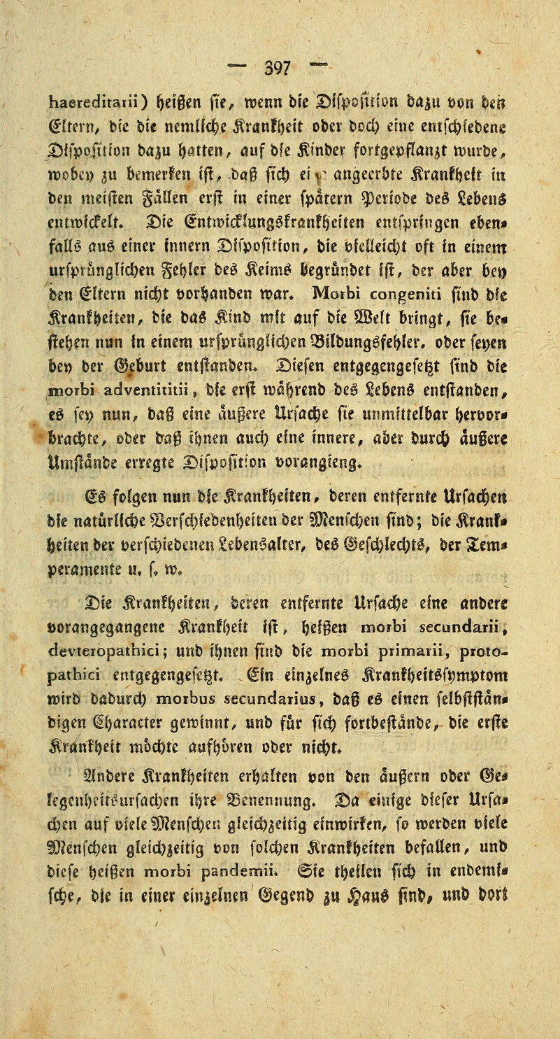haereditani) Reißen fte, wenn bfc ©ffpoftrion ba^u pon hm (Eltern, bte bie nemlfcfK $r«nfl)eit ober bod) eine emfdjfebene Difpofttton bap fyatten, auf bfe $inber fortgepflanzt würbe, wobei) 3U bewerfen ijf, -baß ftei) ei^ angeerbte $ranfyeft in ben metften gdllen erft in einer fpdtern ^eriobe beS SebenS entwickelt. Die <£ntwicHung3franff}eiten entfprfngen eben» falls auö einer innern SMfpofttion, bie pfelleid)t oft In einem urfptanglidjen geiler be3 $eim£ begrtmbet ff!, ber aber bm hm Altern nid^t por^anben war* Morbi congenita ftnb bfe $ranffteiten, tk baS $inb mit auf bie Sßklt bringt, jte be* fielen nun in einem urfprungHcfcen Q5Übung6fe()ler, ober fepeit bep ber (Geburt entftanbem liefen enrgegengefe^t ftnb bie morbi advemititii, bfe erfl wäferenb be$ SebenS entjtanben, eö fep nun, bag eine augere Urfac^e fte unmittelbar fyeröor* Brachte, ober bag ibnen auef) eine innere, aber bnrefe dugere Umjlänfee erregte Dsfpofitjon Porangieng* (£$ folgen nun bfe jlranffyeiten, beren entfernte Urfact)ert bfe natürliche söerfc&feben&eiten ber S^enfd;en ftnb; tk $x<mU Reiten ber perfcijtebenen Lebensalter, beg d5efd)Ie$t§, ber Ztm* peramente u« f* w, X)k $rairffyefteit, beren entfernte Urfad&e eine anbete porangegangene ^ranKjeit iß, fyefgen moibi seeundarii, devteropathici; unb tljnen ftnb bk morbi primarii, proto- patbici entgegengehen (ein einzelnes $ranf&eitgfpmptom wirb baburd) morbus secundaria, ba% e£ einen felbftftan* feigen (praeter gewinnt, unb für fid) fortbeffdnbe, bie erjfe $ranfbeit m6d)te auftoren ober nid)t. Slnbere ^ranffyeiten erhalten pon ben dugern ober ©e* !egcnl)eitöurfad)en i^re Benennung» 25a einige bfefer Urfa* d)en auf öieleSÖ?enf$en gieid^eitig einwirfen, fo werben Piele ?Ö?cnfd?en gfeid^^eitig t>on folgen $ranfReiten befallen, unb biefe beiden morbi pandsmü» @ie feilen fid) in enbemf* f$e, t*k in einer ein|efnen ©egenb au Jgairö faN unb bort
