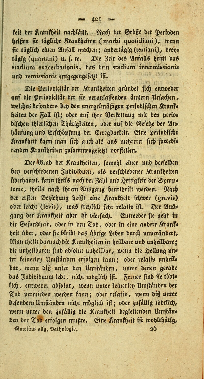 Feit ber flranfljeft nad&ldßt, 9lad) bcr ®roge ber ^Oerfoben feigen fte tdglic&e $ranf Gelten (morbi quotidiani), wenn fte täglfd) einen 2lnfatt machen; anbertdgfg(tertiani), brefc* tdglg (quartani) u, (♦ w* £)ie 3«t be£ SJnfallS f>et@t bad Stadium exacevbationis, fc>a$ bem Stadium iratermissionii stnb lemissionis entgegengefe^t tjf, £fe 9)erfobicitdt ber Äranf&eften grfinbet fid& entweber auf bfe 9>eriobfeJtdt ber ftc öeranlaffenben äußern Urfac&en, n>elc^e^ befonberS bei) ben unregelmäßigen perfobffc&en $ranf» Reiten ber gatt fjl; ober auf tfyre Verfettung mit ben perio« bifc&en t&ierffc&en Sfjdtigfeiten, ober auf bfe ®efe£e ber 2In* Häufung unb (Srfd&opfung ber grregbarfeit* Sine periobffc&e $ranfbeit fann man ftcfr aud& aU aus meiern fücfr fuccebf» renben ßranffyeiten jufammengefe^t »orftelleru 2)er ferab ber $ranfReiten, fowofyl einer unb berfel&ett Uy »ergebenen 3nbit>fbuen, aU öerfc&iebener Äranf beltett überhaupt, fann rtjellS nad) ber 3aftl unb #eftigfeft ber 6»mp« tome, tfyeilö nad& f&rem Ausgang beurteilt werbem 9tac& ber erften 23e$fe()Uttg fyeigt eine $ranfbeft fd&wer (gravis) ober Ieid)t (levis), wa& freölfdj? fefyr relatfo \% 2)er 2lu$* gang ber Äranf&eit aber fft t>ferfad&* (Sntweber fte geljt fti t>k ®efunbbett, ober in ben Stob, ober fn eine anbere $ranf* beit über, ober fte blüht baS übrige %tbm burefr unöerdnbert* Wlan tbeitt barnad) ble ^ranl^eiten in heilbare unb unheilbare; hk unheilbaren ftnb absolut unheilbar , wenn \)k Teilung un* ter fetnerieö Umftdnben erfolgen fann; ober relalfo un^eiU fcar, wenn big unter ben Umjtdnben, unter benen gerabc t>a$ Snbiöibuum lebt, nic&t möglich !(!♦ gerner ftnb fte tobt* lid); entweber a&folut, wenn unter f einerlei? Umftdnben ber Xob öermieben werben fann; ober relativ, wenn biß unter befonbem Umftdnben nic&t mbglicb tjt; ober anfällig tobtUcty, wenn unter ben jufdltfg ble $ranfbe?t begleitenben Umftdn* ben ber £ob erfolgen mußte* Sine $ranf&eit fjl woblt&dtlg, @melin$ attg, ^«t^ologte, a6