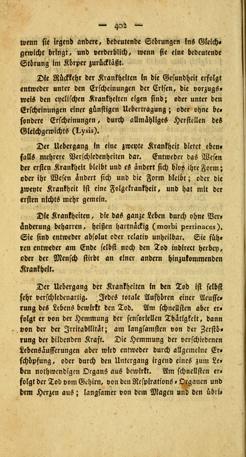 t»ettn fic trgtnb anbere, Bebeutenbe ©förmigen fnS ©leicfc gewicht brfngt, unb t>erberblicfy, wenn fite eine bebeutenbe ©torung im ßbrper $urucfläßt. Dfe SRucffebr ber ßranfbeften fn bie ©efunbbeit erfolgt «ntroeber unter ben (£rfd)eutungen ber ßrtfen, bie t>or$ug6* weis ben ct)dtfcr)en ÄranfReiten eigen ftnb; ober unter ben @rfcr)einungen einer günjtigen Uebertragung; ober otyne be» fonbere <£rfd)emungen, burcfc allmablfgeä Jperftellen be$ @lelc&gewict)t$ (Lysis)* Der Uebergang fn eine jtoe^te $ranfbeit bietet eben« fallg mebrere 93er[cr)febenbeiten bar» (Jntweber ba6 £Befen fcer ertfen Äranffyeit bleibt unb e$ onbert frd^ 6fo$ ibregorm; ©ber tbr SBefen dnbert ftcr) unb bie gorm bleibt; ober bie $mt)tt ßranffreit fjt eine golgefranfbeit, unb bat mit ber crjlen nfdjtS mebr gemein. Die $ranfbeiten, t>k ba$ ganje Seben burct) obne 2)er* änberung beharren, beißen ^artnacftg (morbi pertinaces). (Sie ftnb entweber abfolut ober relativ unheilbar, ©ie fub* ren entweber am (£nbe felbft noct) ben £ob mbfrect fytxbet), aber ber SÜftenfcfc jtirbt an einer anbern &in$ufommenben Äranfbeft Der Uebergang ber Äranfbeiten fn ben £ob i(! felbff feljr t>erfcl)f ebenartig. 3ebeS totale Slufb&ren einer 2leuflfe* rung beS SebenS bewirft ben &ob. Qlm fct)nellften aber er* folgt er t>on ber Hemmung ber fenforfellen Xbdtfgfeft, bann »on ber ber Irritabilität; am langfamjten t>on ber ^ttfib* tung ber bilbenben $raft. Die Hemmung ber t>erfcr)tebenen $ebenSdufferungen aber rofrb entroeber burct) allgemeine <£r* fet)6pfung, ober burct) ben Untergang irgenb eines $um &* Jen notbwenbfgen Organa au$ bewirft. 2Jm fct)neü*ften er* folgt ber &ob t>om Gkbiw, &on ben Sfafpfrariong » Organen unb htm #er$en au£; langfamer von bem fragen unb ben ühtU