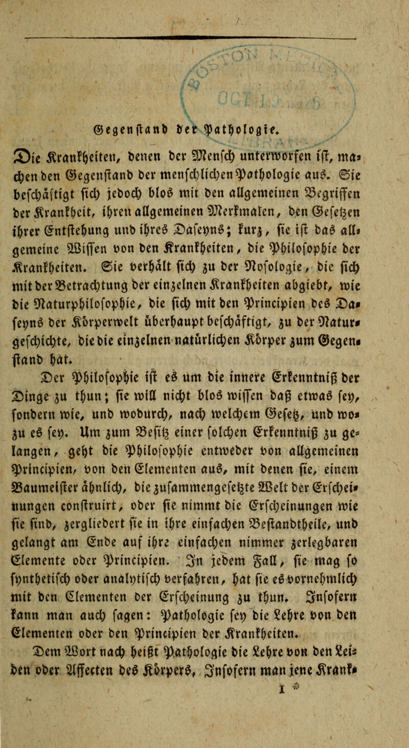 ^\t Äranföeiten, benen &cv SSÄenfd) untcraovfen (fl, ma> dienbcn ©egenftanb bcr mcnfd)Ucl)en^ot^ologJe aui?. ©ie befd)dftigt ftd) jebod) bloö mit ben allgemeinen St^griffen ber^ranffieit, i^renaögemeinen SJJcrtmaten, ben®efe^en iörer (5nt(lejung unb ifireS SafeionS; fuvj, fte t|! baö all« gemeine SSiffen i:)on ben Äranf^eiten, bie ^^ilofop&ie ber ÄranfReiten, ©ie bet^dlt ftc^ su ber 9lofologie, bie jtc|> mit ber25etrac^tnngber einzelnen Ätanf&eiten abgiebt, n)ic W 5«aturpKlofop^ie, bie jtd; mit ben ^rincipien beö Sa* fe^nö ber Äorperwelt &ber^anptbcfcl)aftigt, ju ber9taturf gefd)icöte, bie bie einzelnen natfirlid;en Äbrpet jum ©egeni jianb \jau Der ^^ilofoplie iflf ti um bie innere Srfenntnig ber 25inge JU t^un; fte will nic^t blog wifen \>a^ ztxoa?> fe^, fonbern mt, unb woburc^, nad^ tt)elc|)em ®efe^, ünb rot>t JU e§ fei)* Um jum 25eft^ einer folc^en erfenntniß ju ge* langen, ge^t bie ^^ilofop^ie entweber bon allgemeinen ^rincipieur bon ben Elementen auS^ mit benen fte, einem SSaumdiler a&nlic^, bie jufammengefe^te SGBelt ber erfd^et* tiungen conpruirt, ober fte nimmt bie (5rfd;einungen tt^ie fte ftnb, jergliebert fte in ifjre einfachen aSefianbt&eile, unb gelangt am (£nbe auf iijxz einfachen nimmer zerlegbaren Elemente ober ^rincipien. 3n jebem gatl, fte mag fb fpntöetifd) ober analptifd^ t>erfa&ren, l&at fte eßbbrne^mlidi) mit ben Elementen Der Srfc|)einung ju tf)un» Snfofertt fann man auc^ fagen: ^at^ologie fev) bie Se^re bon bett Elementen ober \iiX[ ^rincipien ber Äranf^eiten* Sem SBort nac^ ^eigt ^.at^ologie bie Se^re t)on bett Sei^ ben ober Slffetten beö Ät^rper^i Snfofern man jene Äranf*