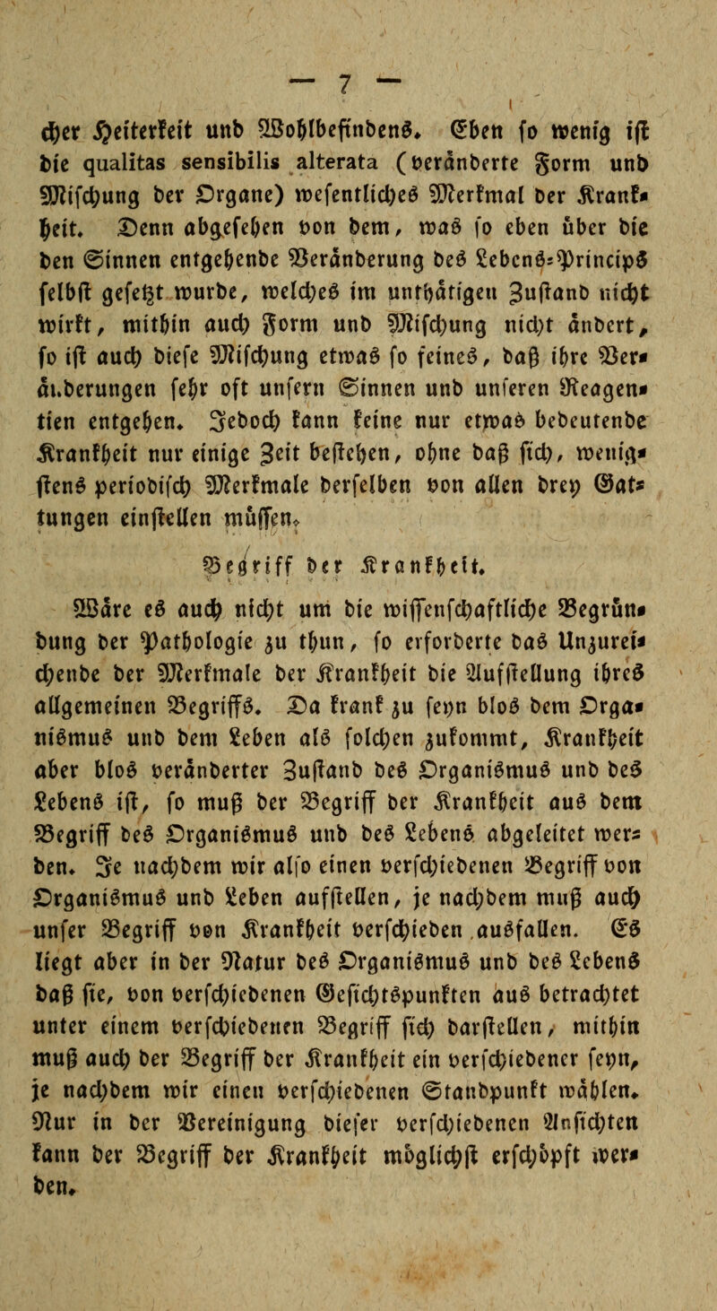 I ' ^et Spdttxhit unb SBo^lbcftnbcnf* (Jbett fo wenig i(l tic qualitas sensibilis alterata (t)erdnberte gorm unb SSJiifc^ung bcv Organe) it)efentljcl)eö SJJertmal Der ^vanU l^eit Denn abgefe()en t)on bem, n)aö fo eben über bie ben ©innen entge^enbe SSerdnbernng beö Sebcnös^rincipJ felbft gefegt würbe, weldjeö im unrljatigen 3wf^<^nD nic^t wirft, ttiit^in anc^ gorm unb 5Jiifd)ung nicl}t anbert^ fo tjl öuc^ biefe SÄifc^ung etiDaö fo feinet, bag i&rc 53er« auberungen fe^r oft unfern Sinnen unb unferen SReagen« tien entgejien* 3eboc^ fönn feine nur etwae bebeutenbc Äranf^eit nur einige 3^it befielen, o()ne bag fid), wenig« ften§ periobifd) SKerfmale berfelben »on allen brep &aU tungcn einjlellen muffen^ pegriff ber Äranf&eln 5Bare cS auc^ nfd)t um bie wij]'enfcl)aftlid)e SSegrfini bung ber ^at&ologie ju t^un, fo erforberte ta^ Un^urei« d^enbe ber 9JierfmaIe ber jfranf^eit bie 2Iuf|leÜung iftreS allgemeinen 93egriffg* £)a franf ju fei)n bloö bem Drga« niömu^ unb bem ?eben at6 folc^en jufommt, Äranf|?eit aber bloö t)eranberter 3u|?anb beö Organi^muö unb be§ Sebenö ij^, fo mug ber Segriff ber Äranf&eit auö bem 58egriff beö Organismus unb beS SebenS abgeleitet wer^ ben» 3e nac^bem wir alfo einen t>erfd)iebenen aSegriff t)on Organismus unb Keben auffteüen, je nadjbem muß aud^ unfer 23egriff t)on Äranf&eit t)erfcl^ieben ausfallen. Qi liegt aber in ber 9latur beS Organismus unb beS SebenS ba^ fie, t)on t)erfct)iebenen ®eftc^tSpunften auS betrachtet unter einem t^erfcbiebenen Segriff fid) barfleüen, mithin mug auc^ ber 93egriff ber Äranf^eit ein t:)erfc^)iebener fetjn^ je nad;bem wir einen t>erf(^iebenen ©tanbpunft iraölen* 9lur in ber ^Bereinigung biefer t)erfd)iebenen Slnftd^ten fann ber Segriff ber ^ranf{)eit mbglic^p erfc^opft mx» ben»
