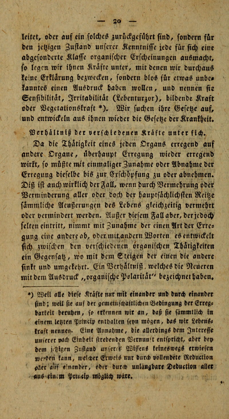 leitet, ober <iuf ein foldbeö jurudfgefiUjrt ftnl), fonbern für ben jegigen 3^1^^^ w^f^^^'^* Ä^enntnifiTe lebe für ftd; eine abgefonbcrte Älaflfe organifcl;er (5rfd;einungen a\xma(i)t, fo legen trir i^nen Ärdfte unter, mitbenen mx burc^auS feine Srflarung bejwecfen, fonbern blo^ für etwaö unbe# fannteC' einen Slu^brucf f)abcn ttjollen, unb nennen fte ©enftbilitdt, Irritabilität (Sebentur^or), bilbenbe Äraft ober 'jöegctationöfraft *)♦ SSir fucfc>en i^re ©efe^e auf, unb cnttDicfeln auö i^nen tt)ieber tu ©efe^e ber Äranf^cit* gSerbaltnlg \>et tjetfcbiebenen Ärafte unter fidj* S5a bie 2^dtigteit cineö jeben £)rgan^ erregenb auf anberc Srgane, überhaupt Erregung tnieber erregenb wirft, fo mfigte m;t einmaliger Suna^me ober 2lbna^me ber (Erregung biefelbe biß 3ur (5rfd)&pfung ju ober abnebmen*. 25ig ifl and) wirflid^ ber 5^11/ wennburc^SSerme^ruiig ober SSerminberung aller ober bod) ber bauptfacl^lic|)f?en SRei^c fammlid)e Qleugerungen beg gebend gfeid)jeitig tjerme^rt ober i^erminbert werben* SJIußer biefem gallaber, ber jebodi> feiten eintritt, nimmt mit^una^me ber einen ?(rt ber (Jrres gung eine anbere^ib, obetmitanbernSSorten e^entnoid'elt ftd) ;(\vifd:en ben t)er(d}iebciiien orgönifdjen 5lbdtigfeiten ein ßkgenfa^, wo mit bem Steigert ber einen bie anberc ftnft unb umgc!ebrtv6in53erbaltnig. weld^eöbie Dieneren mitbem2Iuöbrucf „orgqnifdje^ölaritdt bejeidjnet|iaben^ ) 5Seil alle biefe ,1?rdfte nur mit efnanber unb bur* etnattber finb; mit fie auf Der 0^meinfd)aftIi*tn?Sebtngung ber errege batteit beruften, fi> erfennen ivir an, ba^ fie fdmmtltd? fit etnem Ußten ^rmctp enthalten fep« wogen, ba^ mt Seben^^ traft nennen. €tne Qlnnal)me/ bie allerbing^ bem 3ntereffe mnecer na* Gtnbelt llrebenben ^^ernun't entfprl^t, aber be^> bem j.^ßioen gujlanb unfertK' miftni feineeJitjeg^ erliefen jDcröeri !ann, welctjer (gVwet^ nur biircb vollenbete Sfiebnctio« paec auf e'tianber, tt>n burct) unlangbare 2)ebuctlon aller