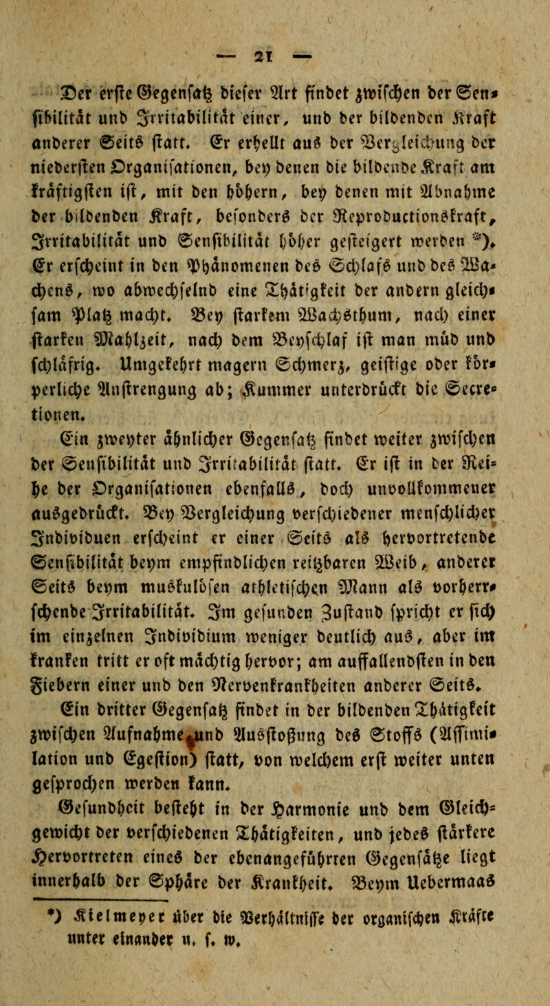 35er etj!c ©egeitfa^ biefev 2lrt ft'nbet ^ttjifd^en ber©cn» fifiilitat unb Stritabilitat einer, unb ber bilbenbcn i^raft anberer @cit& jlatt* dv erhellt au^ ber ^crtjleictmng bcr niebert^en ©rganifationen, bei)benen bie bilbeubeÄraft am fraftigl^en ifl, mit ben bb^ern, be9 benen mit 2ibna&me ber bilbenben Äraft, befonberö bcr JReprobuction^fraft^ Srritabüitat unb ©enftbilitdr I)o(;er gefleigert werben *)♦ ©r erfd^eint in ben ^b^nomenen beö ©cl)(afö unb be^ 2Ba* d}tn&, ttjD abirec^felnb eine 21{)dt^gteit ber anbern gleict)i (am ^la^ macljt* SBe^ ftarfem 2ßac^£^t^um, nad) einer fiarfen 9Jiaf)ljeit, nad^ bem SBciofc^laf ift man mub unb f(t>Idfri8* Umgefe^rt magern @d)meri, geijiige ober !or« ptxUd^t 5lnprengung ab; Kummer unterbrucft bie ©ecre« tionem Qitx jn?ev)ter aönlidöer ©cgenfa^ finbet weiter jwifd)en ber ©enftbilitdt unb Irritabilität flatt* (Jr i(l in bcr 9vei« ^t bcr Drganifationen ebenfalls, bod) unooUfommener auSgebrucft* SSe^ 53ergleid)ung t)erfd)iebener menfd)licber Snbibibucn erfd)cint er einer ©eitö alö ^crbortretenbe (Senfibilitdt bet>m cmpftnblic^en reitjbarcn 2ßeib^ anberer ©eitö be^m muefulofen at^letifd^n S0?ann alö bor^err^ fd^enbe Irritabilität* 3m gefunben 3uftanb fprid)t er fic^ im einielnen 3nbit>ibium weniger beutlic^ a\x$, aber im franfen tritt er oft mdd)tig ^erbor; am auffallenbjten in ben giebern einer unb ben 9lert)enfranF&eiten anberer @ett^^ ein britter ®egenfa^ ftnbet in ber bilbenben S^Atigfeit awifdjen 2(ufnaöme|Unb Sluöflogung be« ©toffS (2lffimii lation unb egepion) (latt, Don welclbem erft weiter unten ge[prod)en werben fanm ©efunb^t befte^t in ber Harmonie unb bem ©leic^^ gewicht ber Derfcl^iebenen 2;ödtig!eiten, unb jebeg fldrfere ^erbortreten eine^ bcr ebenangcfu^rren ©egenfd^e liegt innerhalb ber ©p^dre ber Ärantf^eit* 23ev)m Uebcrmaa« *) Älelme^er fi&er bie ?8er6a(tm(re ber oröamf*en Ätafie unter elnauber u, (♦ tt>.