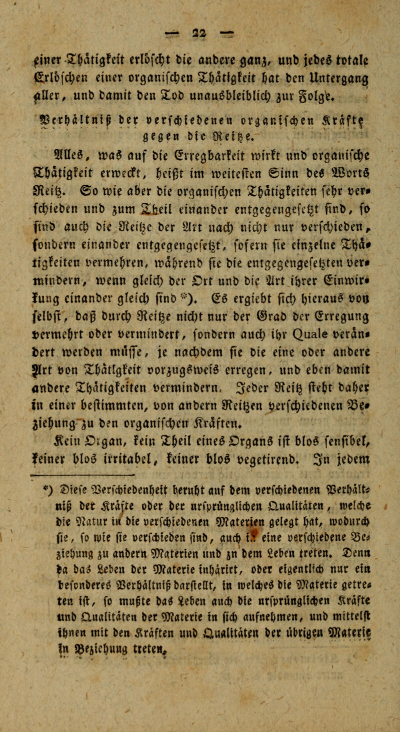 — 32 —r filier 2;&dtigfeit crlofcl)! feie ötibcrc ganj, unb jebeg t^td^ (£rlo|'c^en einer organif4)en Z^ü^hit 6öt bcn Untergang ^ller^ unb bamit ben ilob unauöbleiblicl; jur golg^e* KcrHftntf bcr »erfcfetetjenett organifcfeen Stdft^ flegen Die SKetße, ^ücif, MoaB an\ \)k erregbarfeit roixit unb organifc^e Jltldtigfeit ctmdt, f)d^t in\ it)eite|len ©inn be6 5Bort$ Sfiei^* @o wie aber bie orqanifcl;en X^atigfeiten fel^r ter# fc^ieben unb jum Sbeil einanbcr entgegengcfdjt ftnb, fo finb aud^ bie JKeiljc ber Wixt nad) nic^t nur t)erfd;ieben ^ (onbern einanbcr entgegengefe^t, fofern fie einjelne X^a# tigfeiten i>erme]&ren, trd^renb fie bie entgegengefe^ten öert tutnbern, wenn glefd) ber ©rt unb bie 3irt ihrer S'inanr« lung cinanber glelcl) ftnb ^0* So ergiebt ftd) bierau^ \>on felbft, baß burc^ 3ieige nid)t nur ber ®rab ber Erregung t>erme^rt ober t)erminbert, fonbern aud^ ibr Quäle t>erdni iert werben mCtfic, je nad)bem fte bie eine ober anbere Jlrt öon S^^dtlgfeit Dor^ugöweiS erregen, unb eben bamit anbere ^^bdtigfeiten tjerwinbern» '^cbtx 5Rei^ fle{>t baf)er in einer bejlimmten, Don anbern Steigen t?erfc^iebenen 33e# jie^ung ^u ben organifc^ien i?rdften* Äein Oigan, fein Z^eil eineöSrganö ip b(o§ fenftbet, feiner blog irritabel^ feiner blo§ t>egetirenb* 3 Ui^tm *) ©tefe ^erfcfetebenöeit beruht auf bem t)etfd)iebenen 5Serbält^ tiiß l^n Gräfte ober ber urrpröngUcfce« Gualttdten, wetcbe bie 9latur tw bW Derfcbiebenen gWaterjen gelegt bat^ mobur* fie, fo wie fie üerfcbteben fiwb, aucb if eine uerfcfciebene 55e«j ^te&ung ^u anbern gWaterten unb jn bem geben treten. 2)enti ba bai^ &ebeu ber OWaterle inOdritt, ober etgentlfcb nur ein befcnbere^ «er6a(tnt^bar(leat, In tvel^e^bie Wlattxit getreu» ten tft:, fo mußte ba^ Jeben aucb bie urfprünglicben Gräfte wnb Qualitäten ber ^^aterte tn ficb aufnebmen, unb mittelft; tbnen mit ben Gräften unb Gualltdten ber übrigen 9J?aterie In J8eaicl)u«g treten^